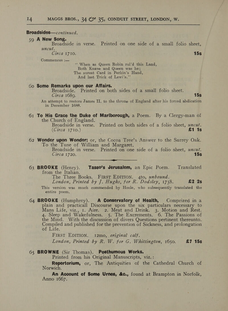 Broadsides—continued. 59 A New Song. Broadside in verse. Printed on one side of a small folio sheet, uncut. Circa 1710. 15s Commences :— ‘* When as Queen Robin rul’d this Land, Both Knave and Queen was he; The surest Card in Perkin’s Hand, And last Trick of Lewi’s.”’ 60 Some Remarks upon our Affairs. Broadside. Printed on both sides of a small folio sheet. Circa 1680. 15s An attempt to restore James II. to the throne of England after his forced abdication in December 1688. 61 To His Grace the Duke of Marlborough, a Poem. By a Clergy-man of the Church of England. Broadside in verse. Printed on both sides of a folio sheet, uxcut. (Circa 1710.) £1 1s 62 Wonder upon Wonder: or, the Cocoa Tree’s Answer to the Surrey Oak. To the Tune of William and Margaret. Broadside in verse. Printed on one side of a folio sheet, uxcut. Circa 1720. . 15s ——_—_&lt;$—$—$ 63 BROOKE (Henry). Tasso’s Jerusalem, an Epic Poem. Translated from the Italian. The Three Books. FIRST EDITION. 4to, unbound. London, Printed by J. Hughs, for R. Dodsley, 1738. £2 2s This version was much commended by Hoole, who subsequently translated the entire poem. 64 BROOKE (Humphrey). A Gonservatory of Health, Comprized in a plain and practicall Discourse upon the six particulars necessary to Mans Life, viz., 1. Aire. 2. Meat and Drink. 3. Motion and Rest. 4. Sleep and Wakefulness. 5. The Excrements. 6. The Passions of the Mind. With the discussion of divers Questions pertinent thereunto. Compiled and published for the prevention of Sickness, and prolongation of Life. FIRST EDITION. 12mo, original calf. London, Printed by R. W. for G. Whittington, 1650. £7 15s 65 BROWNE (Sir Thomas). Posthumous Works. Printed from his Original Manuscripts, viz. : Repertorium, or, The Antiquities of the Cathedral Church of Norwich. An Account of Some Urnes, &amp;c., found at Brampton in Norfolk, Anno 1667.
