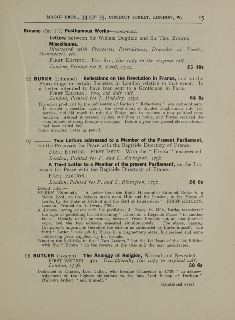  Browne (Sir T.): Posthumous Works—continued. Letters between Sir William Dugdale and Sir Tho. Browne. Miscellanies, Illustrated with Prospects, Portraitures, Draughts of Tombs, Monuments, etc. FIRST EDITION. Post 8vo, fine copy in the original calf. London, Printed for E. Curll, 1712. £5 18s 66 BURKE (Edmund). Reflections on the Revolution in France, and on the Proceedings in certain Societies in London relative to that event. In a Letter intended to have been sent to a Gentleman in Paris. FIRST EDITION. 8vo, old half calf. London, Printed for J]. Dodsley, 1790. £8 8s The effect produced by the publication of Burke’s ‘‘ Reflections ’’ was extraordinary. It created a reaction against the revolution; it divided Englishmen into two parties, and did much to ruin the Whigs, and to produce a new political com- bination. Abroad it created no less stir than at home, and Burke received the compliments of many foreign sovereigns. Before a year was passed eleven editions had been called for. Some marginal notes in pencil. 67 ———— Two Letters addressed to a Member of the Present Parliament, on the Proposals for Peace with the Regicide Directory of France. First EDITION. FIRST ISSUE. With the ‘‘ Errata ’’ uncorrected. London, Printed for F. and C. Rivington, 1706. A Third Letter to a Member of the present Parliament, on the Pro- posals for Peace with the Regicide Directory of France. FIRST EDITION, London, Prnted for F. and C. Rivington, 1797. £6 6s Bound with :— BURKE (Edmund). ‘‘ A Letter from the Right Honourable Edmund Burke to a Noble Lord, on the Attacks made upon Him and his Pension, in the House of Lords, by the Duke of Bedford and the Earl of Lauderdale.’’ FIRST EDITION. London, Printed for J. Owen, 1796. A dispute having arisen with his publisher, J. Owen, in 1796, Burke transferred the right of publishing his forthcoming “‘ letters on a Regicide Peace ’’ to another house. Greatly to his annoyance, however, Owen brought out an unauthorised copy, and the two editions appeared simultaneously. The above, bearing Rivington’s imprint, is therefore the edition as authorised by Burke himself. The third ‘‘ Letter ’’ was left by Burke in a fragmentary state, but revised and some connecting parts supplied by his friends, Wanting the half-title to the ‘‘ Two Letters,’ but the 1st Issue of the 1st Edition with the ‘* Errata ’’ on the reverse of the title and the text uncorrected. 68 BUTLER (Joseph). The Analogy of Religion, Natural and Revealed. ; FIRST EDITION. 4to. Exceptionally fine copy in original calf. London, 1736. £6 6s Dedicated to Charles, Lord Talbot, who became Chancellor in 1733, ‘‘ in acknow- ledgement of the highest obligations to the late Lord Bishop of Durham ”’ (Talbot’s father) ‘‘ and himself.’’ (Continued over)
