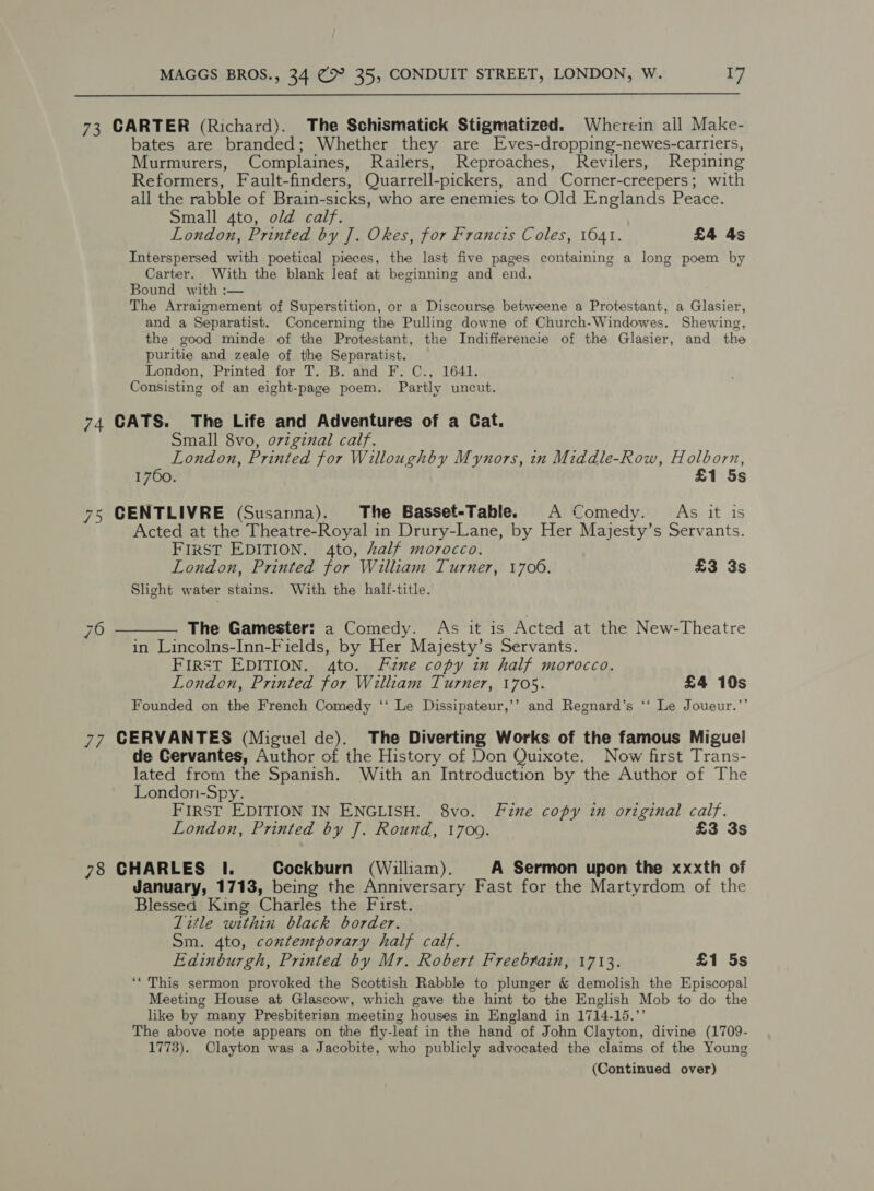  73 CARTER (Richard). The Schismatick Stigmatized. Wherein all Make- bates are branded; Whether they are Eves-dropping-newes-carriers, Murmurers, Complaines, Railers, Reproaches, Revilers, Repining Reformers, Fault-finders, Quarrell-pickers, and Corner-creepers; with all the rabble of Brain-sicks, who are enemies to Old Englands Peace. Small 4to, old calf. London, Printed by J. Okes, for Francis Coles, 1641. £4 4s Interspersed with poetical pieces, the last five pages containing a long poem by Carter. With the blank leaf at beginning and end. Bound with :— The Arraignement of Superstition, or a Discourse betweene a Protestant, a Glasier, and a Separatist. Concerning the Pulling downe of Church-Windowes. Shewing, the good minde of the Protestant, the Indifferencie of the Glasier, and the puritie and zeale of the Separatist. London, Printed for T. B. and F. C., 1641. Consisting of an eight-page poem. Partly uncut. 74 CATS. The Life and Adventures of a Cat. Small 8vo, o7zginal calf. London, Printed for Willoughby Mynors, in Middle-Row, Holborn, 1760. £1 5s 75 CENTLIVRE (Susanna). The Basset-Table. A Comedy. As it is Acted at the Theatre-Royal in Drury-Lane, by Her Majesty’s Servants. FIRST EDITION. 4to, half morocco. London, Printed for William Turner, 1706. £3 3s Slight water stains. With the half-title. 6 ————. The Gamester: a Comedy. As it is Acted at the New-Theatre in Lincolns-Inn-Fields, by Her Mayjesty’s Servants. First EDITION. 4to. Fzne copy in half morocco. London, Printed for William Turner, 1705. £4 10s Founded on the French Comedy ‘‘ Le Dissipateur,’’ and Regnard’s ‘* Le Joueur.’’ 77 CERVANTES (Miguel de). The Diverting Works of the famous Miguel de Cervantes, Author of the History of Don Quixote. Now first Trans- lated from the Spanish. With an Introduction by the Author of The Na London-Spy. FIRST EDITION IN ENGLISH. 8vo. Fine copy in original calf. London, Printed by J. Round, 17009. £3 3s 78 CHARLES I. Cockburn (William). A Sermon upon the xxxth of January, 1713, being the Anniversary Fast for the Martyrdom of the Blessed King Charles the First. Litle within black border. Sm. 4to, contemporary half calf. Edinburgh, Printed by Mr. Robert Freebrain, 1713. £1 5s ‘* This sermon provoked the Scottish Rabble to plunger &amp; demolish the Episcopal Meeting House at Glascow, which gave the hint to the English Mob to do the like by many Presbiterian meeting houses in England in 1714-15.’ The above note appears on the fly-leaf in the hand of John Clayton, divine (1709- 1773). Clayton was a Jacobite, who publicly advocated the claims of the Young