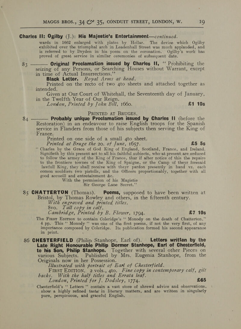  Charles II: Ogilby (J.): His Majestie’s Entertainment—continued. wards in 1662 enlarged with plates by MHollar. The device which Ogilby exhibited over the triumphal arch in Leadenhall Street was much applauded, and is referred to by Dryden in his poem on the coronation. Ogilby’s work has proved of great service in similar ceremonies of subsequent date. 83 ———— Original! Proclamation issued by Charles II, ‘‘ Prohibiting the seizing of any Persons, or Searching Houses without Warrant, except in time of Actual Insurrections.’’ Black Letter. Royal Arms at head. Printed on the recto of two 4to sheets and attached together as intended. Given at Our Court of Whitehall, the Seventeenth day of January, in the Twelfth Year of Our Reign. London, Printed by John Bill, 1660. £1 10s PRINTED AT BRUGES. 84 ———— Probably unique Proclamation issued by Charles II (before the Restoration) in an endeavour to raise English troops for the Spanish service in Flanders from those of his subjects then serving the King of France. Printed on one side of a small 4to sheet. Printed at Bruge the 20. of June, 1657. £5 5s ‘* Charles by the Grace of God King of England, Scotland, France, and Ireland. Signifieth by this present act to all his faithful subiects, who at present are seduced to follow the armey of the King of France, thar if after notice of this the repaire to the frontiere townes of the King of Spaigne, or the Camp of theyr foresaid lawfull King, they shall receive with theyr pardon presently in hand vz. each comon souldiers two pistolls, and the Officers proportionably, together with all good accueill and entretainment kc. With the permission of his Magistie Sir George Lane Secret.’’ 85 CHATTERTON (Thomas). Poems, supposed to have been written at Bristol, by Thomas Rowley and others, in the fifteenth century. With engraved and printed titles. 8vo. Tall copy in calf. Cambridge, Printed by B. Flower, 1704. £7 10s The Frmst Epririon to contain Coleridge’s ‘‘ Monody on the death of Chatterton,” 4 pp. This ‘‘ Monody ’’ was one of the first poems, if not the very first, of any importance composed by Coleridge. Its publication formed his second appearance in print. 86 CHESTERFIELD (Philip Stanhope, Earl of). Letters written by the Late Right Honourable Philip Dormer Stanhope, Earl of Chesterfield, to his Son, Philip Stanhope. Together with several other Pieces on various Subjects. Published by Mrs. Eugenia Stanhope, from the Originals now in her Possession. Illustrated with portrait of Ean of Chesterfield. ; FIRST EDITION. 2 vols., 4to. Fine copy in contemporary calf, gilt backs. With the half titles and Errata leaf. London, Printed for J]. Dodsley, 1774. £65 Chesterfield’s ‘‘ Letters ’’ contain a vast store of shrewd advice and observations, show a highly refined taste’ in literary matters, and are written in singularly pure, perspicuous, and graceful English.