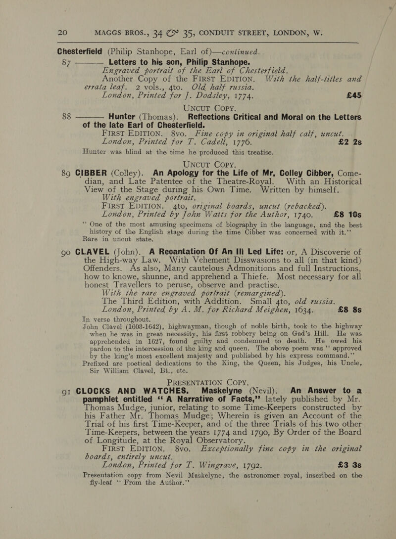 Chesterfield (Philip Stanhope, Earl of)—continued. 87 — Letters to his son, Philip Stanhope. Engraved portrait of the Earl of Chesterfield. Another Copy of the FIRST EDITION. Wath the half-titles and errata leaf. 2 vols., 4to. Old half russia. UNCUT Copy. 88 ———— Hunter (Thomas). Reftections Critical and Moral on the Letters. of the late Earl of Chesterfield. FIRST EDITION. 8vo. Fine copy in original half calf, uncut. Hunter was blind at the time he produced this treatise. UNCUT COPY. 89 CIBBER (Colley). An Apology for the Life of Mr, Colley Cibber, Come- dian, and Late Patentee of the Theatre-Royal. With an Historical View of the Stage during his Own Time. Written by himself. With engraved portrait. ‘““ One of the most amusing specimens of biography in the language, and the best history of the English stage during the time Cibber was concerned with it.”’ Rare in uncut state. go GLAVEL (John). A Recantation Of An Il Led Life: or, A Discoverie of the High-way Law. With Vehement Disswasions to all (in that kind) Offenders. As also, Many cautelous Admonitions and full Instructions, how to knowe, shunne, and apprehend a Thiefe. Most necessary for all honest Travellers to peruse, observe and practise. With the rare engraved portrait (remargined). The Third Edition, with Addition. Small 4to, old russia. London, Printed by A. M. for Richard Meighen, 1634. £8 8s In verse throughout. John Clavel (1603-1642), highwayman, though of noble birth, took to the highway when he was in great necessity, his first robbery being on Gad’s Hill. He was apprehended in 1627, found guilty and condemned to death. He owed his pardon to the intercession of the king and queen. The above poem was ‘‘ approved by the king’s most excellent majesty and published by his express command.”’ Prefixed are poetical dedications to the King, the Queen, his Judges, his Uncle, Sir William Clavel, Bt., etc. PRESENTATION COPY. o1 CLOCKS AND WATCHES. Maskelyne (Nevil). An Answer to a pamphlet entitled ‘‘ A Narrative of Facts,’’ lately published by Mr. Thomas Mudge, junior, relating to some Time-Keepers constructed by his Father Mr. Thomas Mudge; Wherein is given an Account of the Trial of his first Time-Keeper, and of the three Trials of his two other Time-Keepers, between the years 1774 and 1790, By Order of the Board of Longitude, at the Royal Observatory. FIRST EDITION. 8vo. Exceptionally fine copy in the original boards, entirely uncut. London, Printed for T. Wingrave, 1792. £3 3s Presentation copy from Nevil Maskelyne, the astronomer royal, inscribed on the fly-leaf ‘‘ From the Author.’’ 