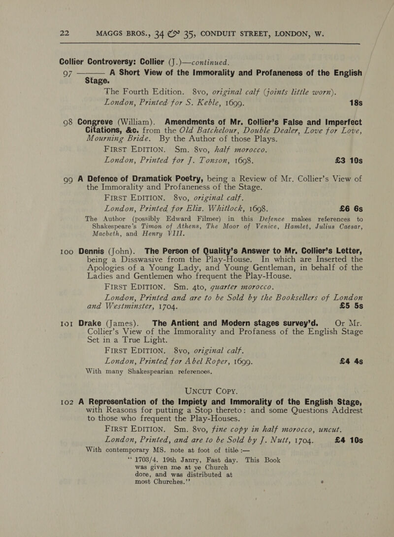  Collier Controversy: Collier (J .)—continued. yg ee A Short View of the Immorality and Profaneness of the English  Stage. The Fourth Edition. 8vo, ovzginal calf (joints little worn). London, Printed for S. Keble, 1699. 18s 08 Gongreve (William). Amendments of Mr. Collier’s False and Imperfect Citations, &amp;c. from the Old Batchelour, Double Dealer, Love for Love, Mourning Bride. By the Author of those Plays. FIRST EDITION. Sm. 8vo, half morocco. London, Printed for J. Tonson, 1608. £3 10s 99 A Defence of Dramatick Poetry, being a Review of Mr. Collier’s View of ‘ the Immorality and Profaneness of the Stage. FIRST EDITION. 8vo, oziginal calf. London, Printed for Eliz. Whitlock, 1608. £6 Gs The Author (possibly Edward Filmer) in this Defence makes references to Shakespeare’s Timon of Athens, The Moor of Venice, Hamlet, Julius Caesar, Macbeth, and Henry VIII. 100 Dennis (John). The Person of Quality’s Answer to Mr. Collier’s Letter, being a Disswasive from the Play-House. In which are Inserted the Apologies of a Young Lady, and Young Gentleman, in behalf of the Ladies and Gentlemen who frequent the Play-House. FIRST EDITION. Sm. 4to, guarter morocco. London, Printed and are to be Sold by the Booksellers of London and Westminster, 1704. £5 5s 101 Drake (James). The Antient and Modern stages survey’d. Or Mr. Collier’s View of the Immorality and Profaness of the English Stage Set in a True Light. FIRST EDITION. 8vo, o7zgznal calf. London, Printed for Abel Roper, 1699. £4 4s With many Shakespearian references. UNCUT Copy. 102 A Representation of the Impiety and Immorality of the English Stage, with Reasons for putting a Stop thereto: and some Questions Addrest to those who frequent the Play-Houses. FIRST EDITION. Sm. 8vo, fine copy in half morocco, uncut. London, Printed, and are to be Sold by J. Nutt, 1704. £4 10s With contemporary MS. note at foot of title :— “© 1703/4. 19th Janry, Fast day. This Book was given me at ye Church dore, and was distributed at most Churches.’’ “