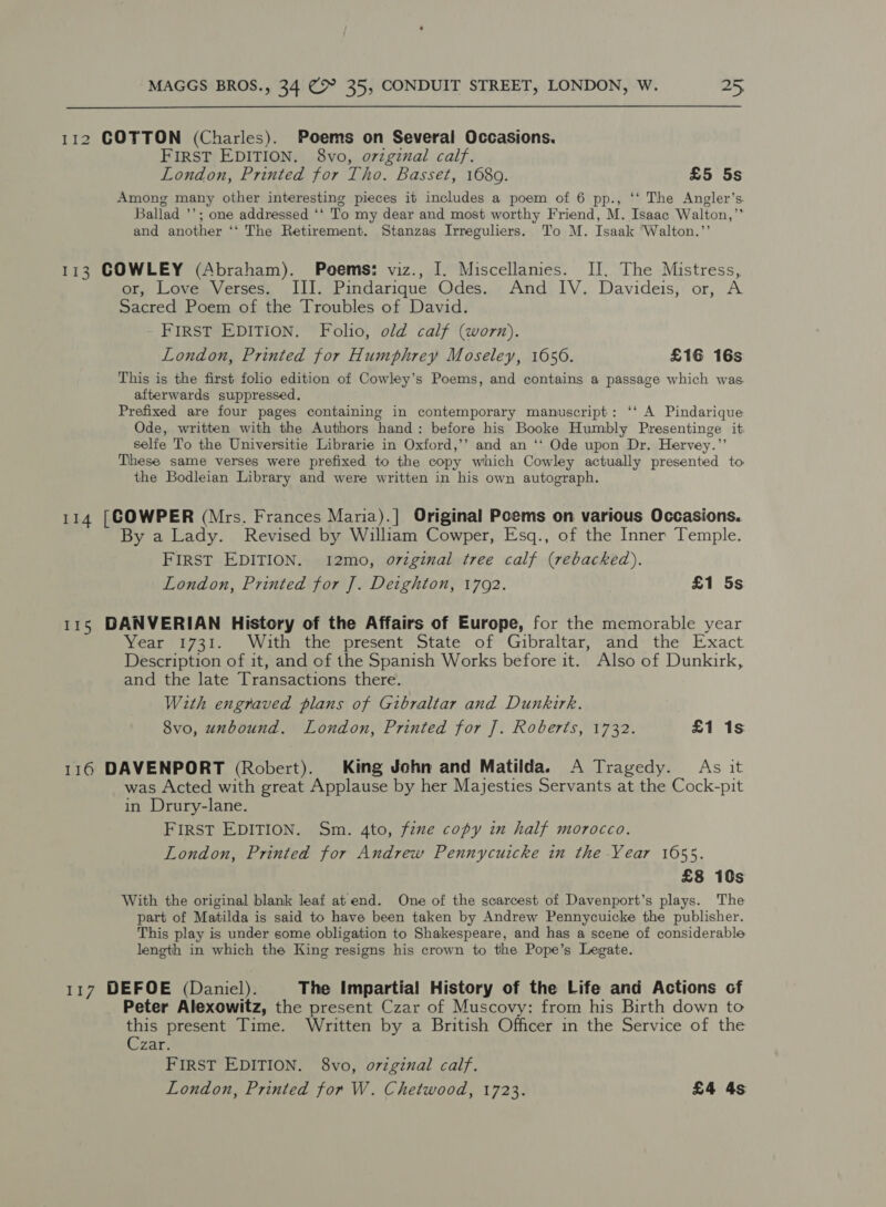 112 COTTON (Charles). Poems on Several Occasions. FIRST EDITION. 8vo, ovzginal calf. London, Printed for Tho. Basset, 1680. £5 5s Among many other interesting pieces it includes a poem of 6 pp., ‘‘ The Angler’s. Ballad ’’; one addressed ‘‘ To my dear and most worthy Friend, M. Isaac Walton,”’ and another ‘‘ The Retirement. Stanzas Irreguliers. To M. Isaak Walton.”’ 113 COWLEY (Abraham). Poems: viz., I. Miscellames. II. The Mistress, or, Love Verses. III. Pindarique Odes. And IV. Davideis, or, A Sacred Poem of the Troubles of David. FIRST EDITION. Folio, old calf (worn). London, Printed for Humphrey Moseley, 1656. £16 16s This is the first folio edition of Cowley’s Poems, and contains a passage which was. afterwards suppressed, Prefixed are four pages containing in contemporary manuscript: ‘‘ A Pindarique Ode, written with the Authors hand: before his Booke Humbly Presentinge it selfe To the Universitie Librarie in Oxford,’’ and an ‘‘ Ode upon Dr. Hervey.” These same verses were prefixed to the copy which Cowley actually presented to the Bodleian Library and were written in his own autograph. 114 [COWPER (Mrs. Frances Maria).] Original Poems on various Occasions. By a Lady. Revised by William Cowper, Esq., of the Inner Temple. FIRST EDITION. 12mo, o7zginal tree calf (rebacked). London, Printed for J]. Deighton, 17092. £1 5s 115 DANVERIAN History of the Affairs of Europe, for the memorable year Year 1731. With the present State of Gubraltar, and the Exact Description of it, and of the Spanish Works before it. Also of Dunkirk, and the late Transactions there. With engraved plans of Gibraltar and Dunkirk. 8vo, unbound. London, Printed for J]. Roberts, 1732. £1 1s 116 DAVENPORT (Robert). King John and Matilda. A Tragedy. As it was Acted with great Applause by her Majesties Servants at the Cock-pit in Drury-lane. FIRST EDITION. Sm. 4to, fine copy in half morocco. London, Printed for Andrew Pennycuicke in the Year 1655. £8 10s With the original blank leaf at end. One of the scarcest of Davenport’s plays. The part of Matilda is said to have been taken by Andrew Pennycuicke the publisher. This play is under some obligation to Shakespeare, and has a scene of considerable length in which the King resigns his crown to the Pope’s Legate. 117 DEFOE (Daniel). The Impartial History of the Life and Actions of Peter Alexowitz, the present Czar of Muscovy: from his Birth down to this present Time. Written by a British Officer in the Service of the Czar; FIRST EDITION. 8vo, oviginal calf. London, Printed for W. Chetwood, 1723. £4 4s