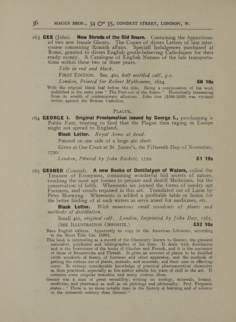 163 GEE (John). New Shredsiof the Old Snare. Containing the Apparitions of two new female Ghosts. The Copies of divers Letters of late inter- course concerning Romish affairs. Speciall Indulgences purchased at Rome, granted to divers English gentle-beleeving Catholiques for their ready money. A Catalogue of English Nunnes of the late transporta- tions within these two or three years. Title in red and black. First EDITION. Sm. 4to, half mottled calf, g.e. London, Printed for Robert Mylbourne, 1624. £6 10s With the original blank leaf before the title. Being a continuation of his work published in the same year ‘‘ The Foot out of the Snare.’’ Historically interesting from its wealth of contemporary allusions. John Gee (1596-1639) was virulent writer against the Roman Catholics, PLAGUE. 164 GEORGE I. Original Proclamation issued by George I., proclaiming a Public Fast, trusting to God that the Plague then raging in Europe might not spread to England. Black Letter. Royal Arms at head. Printed on one side of a large 4to sheet. Given at Our Court at St. James’s, the Fifteenth Day, of November, 1720. London, Pxnted by John Baskett, 1720. £1 10s 165 GESNER (Conrad). A new Booke of Destilatyon of Waters, called the Treasure of Evonymus, containing wonderful hid secrets of nature, touching the most apt formes to prepare and destill Medicines, for the conservation of helth. Whereunto are joyned the forms of sondry apt Furnaces, and vessels required in this art. Translated out of Latin by Peter Morwyng. Whereunto is added a profitable table or Index for the better finding of al such waters as serve aswel for medicines, etc. Black Letter. W2th numerous small woodcuts of plants and methods of distillation. Small 4to, orvzginal calf. London, Imprinted by John Day, 1565. (SEE ILLUSTRATION OPPOSITE.) £52 10s Rare English edition. Apparently no copy in the American Libraries, according to the Short Title Cat. 11801. This book is interesting as a record of the Chemistry known to Gesner, the greatest naturalist, polyhistor and bibliographer of his time. It deals with distillation and is the forerunner of the books of Glauber and French, and it is the successor of those of Brunswicke and Ulstadt. It gives an account of plants to be distilled (with woodcuts of them), of furnaces and other apparatus, and the methods of getting the virtues out of plants, animals, and minerals, and their uses in effecting cures. It evinces considerable knowledge of practical pharmaceutical chemistry as then practiced, especially as the author admits his want of skill in the art. It contains some singular remedies and many curious. ideas. Gesner was a man of great versatility, writing on zoology, minerals, botany, medicine, and pharmacy as well as on philology and philosophy. Prof. Ferguson states : ‘‘ There is no more notable man in the history of learning and of science in the sixteenth century than Gesner.”’