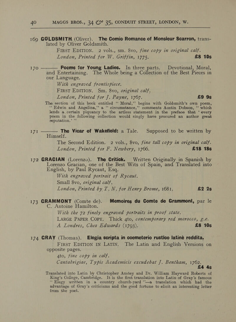  169 GOLDSMITH (Oliver). The Comic Romance of Monsieur Scarron, trans- lated by Oliver Goldsmith. FIRST EDITION. 2 vols., sm. 8vo, feme copy in original calf. London, Printed for W. Griffin, 1775. £8 10s 170 ———— Poems for Young Ladies. In three parts. Devotional, Moral, and Entertaining. The Whole being a Collection of the Best Pieces in our Language. With engraved frontispiece. FIRST EDITION. Sm. 8vo, original calf. London, Printed for J. Payne, 1767. £9 9s The section of this book entitled ‘‘ Moral,’’ begins with Goldsmith’s own poem, ‘‘ Edwin and Angelina,’’ a ‘‘ cireumstance,’’ comments Austin Dobson, ‘‘ which lends a.certain piquancy to the artless statement in the preface that ‘ every poem in the following collection would singly have procured an author great reputation.’ ’’ 171 ———— The Vicar of Wakefield: a Tale. Supposed to be written by Himself. The Second Edition. 2 vols., 8vo, fixe tall copy in original calf. London, Printed for F. Newbery, 1766. £18 18s 172 GRACIAN (Lorenzo). The Critick. Written Originally in Spanish by Lorenzo Gracian, one of the Best Wits of Spain, and Translated into English, by Paul Rycaut, Esq. With engraved portrait of Rycaut. Small 8vo, oviginal calf. London, Printed by T. N. for Henry Brome, 1681. £2 2s 173 GRAMMONT (Comte de). Memoires du Comte de Grammont, par le C. Antoine Hamilton. With the 72 finely engraved portraits in proof state. LARGE PAPER Copy. Thick 4to, contemporary red morocco, g.é. A Londres, Chez Edwards (1793). £8 10s 174 GRAY (Thomas). Elegia scripta in coemeterio rustico latiné reddita. FIRST EDITION IN LATIN. The Latin and English Versions on opposite pages. . 4to, fine copy in calf. Cantabrigiae, Typis Academicis excudebat J]. Bentham, Le 44s Translated into Latin by Christopher Anstey and Dr. William Hayward Roberts of King’s College, Cambridge. It is the first translation into Latin of Gray’s famous ‘* Elegy written in a country church-yard ’’—a translation which had the advantage of Gray’s criticisms and the good fortune to elicit an interesting letter from the poet.