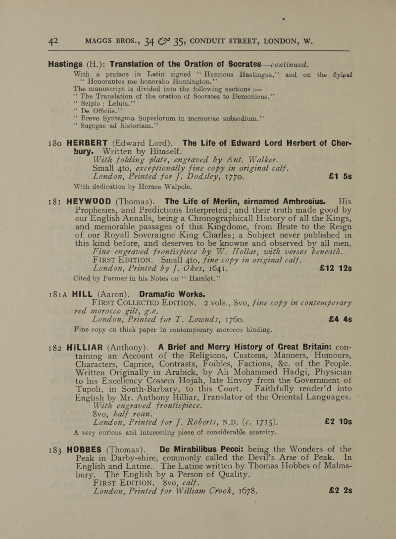 Hastings (H.): Translation of the Oration of Socrates——continued. With a preface in Latin signed ‘‘ Henricus Hastingus,’’ and on the fiyleaf ‘* Honorantes me honorabo Huntington.’’ The manuscript is divided into the following sections :— ‘‘ The Translation of the oration of Socrates to Demonicus.”’ ‘* Scipio: Leluis.’’ ‘* De Officiis.”’ ‘* Breve Syntagma Superiorum in memoriae subsedium.”’ ‘** Sagogae ad historiam.”’ 180 HERBERT (Edward Lord). The Life of Edward Lord Herbert of Cher- bury. Written by Himself. With folding plate, engraved by Ant. Walker. Small 4to, exceptionally fine copy in original calf. London, Printed for J]. Dodsley, 1770. £1 5s With dedication by Horace Walpole. 181 HEYWOOD (Thomas). The Life of Merlin, sirnamed Ambrosius. His Prophesies, and Predictions Interpreted ; and their truth made good by our English Annalls, being a Chronographicall History of all the Kings, and memorable passages of this Kingdome, from Brute to the Reign of our Royall Soveraigne King Charles; a Subject never published in this kind before, and deserves to be knowne and observed by all men. Fine engraved frontispiece by W. Hollar, with verses beneath. FIRST EDITION. Small 4to, fzme copy in original calf. London, Printed by J]. Okes, 1641. £12 12s Cited by Farmer in his Notes on ‘‘ Hamlet.” 181A HILL (Aaron). Dramatic Works. FIRST COLLECTED EDITION. 2 vols., 8vo, fzme copy in contemporary ved morocco gilt, g.eé London, Printed for T. Lownds, 1760. £4 4s Fine copy on thick paper in contemporary morocco binding. 182 H#LLIAR (Anthony). A Brief and Merry History of Creat Britain: con- taining an Account of the Religions, Customs, Manners, Humours, Characters, Caprice, Contrasts, Foibles, Factions, &amp;c. of the People. Written Originally in Arabick, by Ali Mohammed Hadgi, Physician to his Excellency Cossem Hojah, late Envoy from the Government of Tupoli, in South-Barbary, to this Court. Faithfully render’d into English by Mr. Anthony Hilliar, Translator of the Oriental Languages. With engraved frontispiece. 8vo, half roan. London, Printed for J. Roberts, N.D. (¢. 1715). £2 10s A very curious and interesting piece of considerable scarcity. 183 HOBBES (Thomas). De Mirabilibus Pecci: being the Wonders of the Peak in Darby-shire, commonly called the Devil’s Arse of Peak. In English and Latine. The Latine written by Thomas Hobbes of Malms- bury. The English by a Person of Quality. FIRST EDITION. 8vo, calf. London, Printed for William Crook, 1678. £2 2s