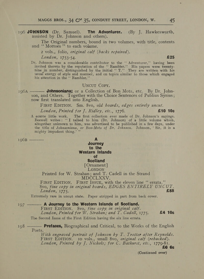 196 JOHNSON (Dr. Samuel). The Adventurer. (By J. Hawkesworth, assisted by Dr. Johnson and others). The Original numbers, bound in two volumes, with title, contents and ‘‘ Mottoes ’’ to each volume. 2 vols., folio, orzginal calf (backs repaired). London, 1753-54. £25 Dr. Johnson was a considerable contributor to the ‘‘ Adventurer,’’ having been invited thereto by the reputation of the ‘‘ Rambler.’’ His papers were twenty- nine in number, distinguished by the initial ‘‘ T.’’ They are written with his usual energy of style and manner, and on topics similar to those which engaged his attention in the ‘‘ Rambler.’’ UNCUT COPY. 1904 ———— Johnsoniana; or a Collection of Bon Mots, etc. By Dr. John- son, and Others. Together with the Choice Sentences of Publius Syrius; now first translated into English. FIRST EDITION. Sm. 8vo, o/d boards, edges entirely uncut. London, Printed for J. Ridley, etc., 1776. £10 10s A scarce little work. The first collection ever made of Dr. Johnson’s sayings. Boswell writes: ‘‘I talked to him (Dr. Johnson) of a little volume which, altogether unknown to him, was advertised to be published in a few days, under the title of Johnsoniana, or Bon-Mots of Dr. Johnson. Johnson, ‘ Sir, it is a mighty impudent thing.’ ”’ 196B ——-— A Journey to the Western Islands of Scotland [ Ornament | LONDON Printed for W. Strahan; and T. Cadell in the Strand MDCCLXXV. FIRST EDITION. FIRST ISSUE,. with the eleven line “‘ errata.’’ 8vo, fine copy in original boards, EDGES ENTIRELY UNCUT. London, 1775. £88 Extremely rare in uncut state. Paper stripped in part from back cover. 197 ———— A Journey to the Western Islands of Scotland. FIRST EDITION. 8vo, fine copy, in original calf. London, Printed for W. Strahan; and T. Cadell, 1775. £4 10s The Second Issue of the First Edition having the six line errata. 198 ———— Prefaces, Biographical and Critical, to the Works of the English Poets. With engraved portrait of Johnson by T. Trotter after Reynolds. FIRST EDITION. 10 vols., small 8vo, ovzginal calf (rebacked). London, Printed by J. Nichols; for C. Bathurst, etc., 1779-81. £6 6s