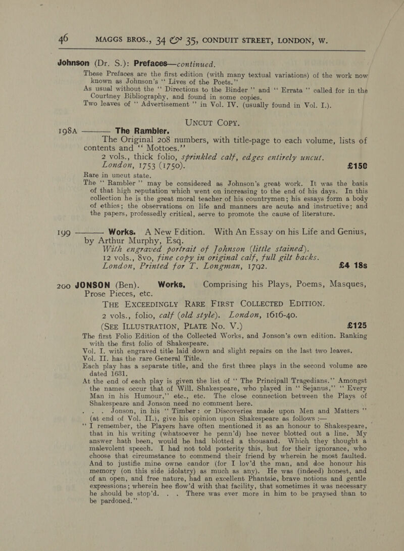  199 These Prefaces are the first edition (with many textual variations) of the work now known as Johnson’s ‘‘ Lives of the Poets.’’ As usual without the ‘‘ Directions to the Binder ’’ and ‘ Errata ’’ called for in the Courtney Bibliography, and found in some copies. Two leaves of ‘‘ Advertisement ’’ in Vol. IV. (usually found in Vol. I.). UNcuT Copy. The Rambler. The Original 208 numbers, with title-page to each volume, lists of contents and ‘‘ Mottoes.’’ 2 vols., thick folio, sprinkled calf, edges entirely uncut. London, 1753 (1750). £150 Rare in uncut state. The ‘‘ Rambler '’ may be considered as Johnson's great work. It was the basis of that high reputation which went on increasing to the end of his days. In this collection he is the great moral teacher of his countrymen; his essays form a body of ethics; the observations on life and manners are acute and instructive; and the papers, professedly critical, serve to promote the cause of literature. by Arthur Murphy, Esq. With engraved portrait of Johnson (little stained). 12 vols., 8vo, fine copy in original calf, full gilt backs. London, Printed for IT. Longman, 1702. £4 18s Prose Pieces, etc. THE EXCEEDINGLY RARE FIRST COLLECTED EDITION. 2 vols., folio, calf (old style). London, 1616-40. (SEE ILLUSTRATION, PLATE No. V.) £125 The first Folio Edition of the Collected Works, and Jonson’s own edition. Ranking with the first folio of Shakespeare. Vol. I. with engraved tithe laid down and slight repairs on the last two leaves. Vol. II. has the rare General Title. Each play has a separate title, and the first three plays in the second volume are dated 1631. At the end of each play is given the list of ‘‘ The Principall Tragedians.’’ Amongst the names occur that of Will. Shakespeare, who played in ‘‘ Sejanus,’’ ‘‘ Every Man in his Humour,’’ ete., ete. The close connection between the Plays of Shakespeare and Jonson need no comment here. ts Jonson, in his ‘‘ Timber: or Discoveries made upon Men and Matters (at end of Vol. IL.), give his opinion upon Shakespeare as follows :— ‘* IT remember, the Players have often mentioned it as an honour to Shakespeare, — that in his writing (whatsoever he penn’d) hee never blotted out a line. My answer hath been, would he had blotted a thousand. Which they thought a malevolent speech. I had not told posterity this, but for their ignorance, who choose that circumstance to commend their friend by wherein he most faulted. And to justifie mine owne candor (for I lov’d the man, and doe honour his memory (on this side idolatry) as much as any). He was (indeed) honest, and of an open, and free nature, had an excellent Phantsie, brave notions and gentle expressions ; wherein hee flow’d with that facility, that sometimes it was necessary he should be stop'd. . . There was ever more in him to be praysed than to be pardoned.’’ 9
