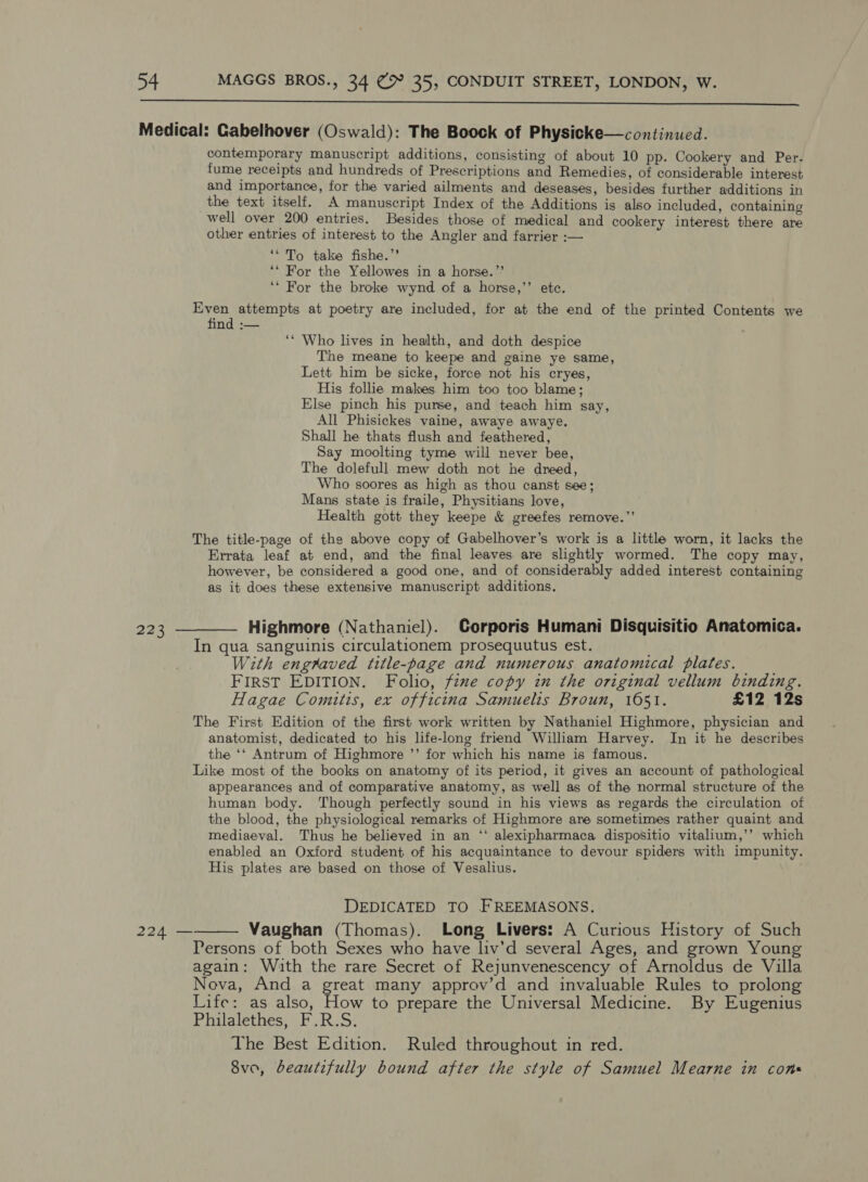  223 contemporary manuscript additions, consisting of about 10 pp. Cookery and Per. fume receipts and hundreds of Prescriptions and Remedies, of considerable interest and importance, for the varied ailments and deseases, besides further additions in the text itself. A manuscript Index of the Additions is also included, containing well over 200 entries. Besides those of medical and cookery interest there are other entries of interest to the Angler and farrier :— ‘*To take fishe.’’ ‘‘ For the Yellowes in a horse.”’ ‘* For the broke wynd of a horse,’’ etc. ha attempts at poetry are included, for at the end of the printed Contents we find :— ‘* Who lives in health, and doth despice The meane to keepe and gaine ye same, Lett him be sicke, force not his cryes, His follie makes him too too blame; Else pinch his purse, and teach him say, All Phisickes vaine, awaye awaye. Shall he thats flush and feathered, Say moolting tyme will never bee, The dolefull mew doth not he dreed, Who soores as high as thou canst see; Mans state is fraile, Physitians love, Health gott they keepe &amp; greefes remove.” The title-page of the above copy of Gabelhover’s work is a litthe worn, it lacks the Errata leaf at end, and the final leaves are slightly wormed. The copy may, however, be considered a good one, and of considerably added interest containing as it does these extensive manuscript additions. Highmore (Nathaniel). Corporis Humani Disquisitio Anatomica. In qua sanguinis circulationem prosequutus est. ; With engraved title-page and numerous anatomical plates. FIRST EDITION. Folio, fine copy in the original vellum binding. Hagae Comitis, ex officina Samuelis Broun, 1651. £12 12s The First Edition of the first work written by Nathaniel Highmore, physician and anatomist, dedicated to his life-long friend William Harvey. In it he describes the ‘‘ Antrum of Highmore ’’ for which his name is famous. Like most of the books on anatomy of its period, it gives an account of pathological appearances and of comparative anatomy, as well as of the normal structure of the human body. Though perfectly sound in his views as regards the circulation of the blood, the physiological remarks of Highmore are sometimes rather quaint and mediaeval. Thus he believed in an ‘‘ alexipharmaca dispositio vitalium,’’ which enabled an Oxford student of his acquaintance to devour spiders with impunity. His plates are based on those of Vesalius. DEDICATED TO FREEMASONS. Vaughan (Thomas). Long Livers: A Curious History of Such Persons of both Sexes who have liv’d several Ages, and grown Young again: With the rare Secret of Rejunvenescency of Arnoldus de Villa Nova, And a great many approv’d and invaluable Rules to prolong Life: as also, How to prepare the Universal Medicine. By Eugenius Philalethes, F.R.S. The Best Edition. Ruled throughout in red. 8vo, beautifully bound after the style of Samuel Mearne in cons 