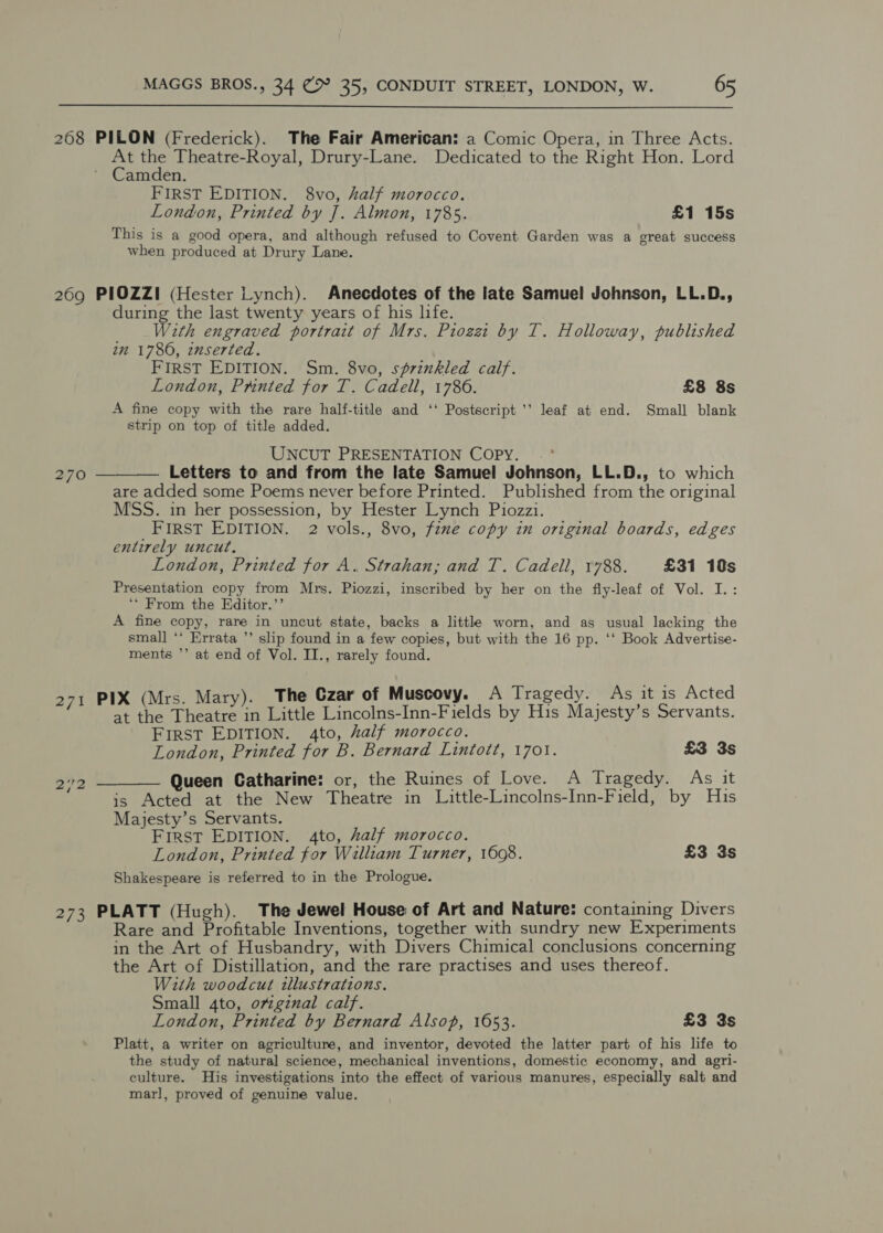  268 PILON (Frederick). The Fair American: a Comic Opera, in Three Acts. At the Theatre-Royal, Drury-Lane. Dedicated to the Right Hon. Lord Camden. FIRST EDITION. 8vo, half morocco. London, Printed by J. Almon, 1785. £1 15s This is a good opera, and although refused to Covent Garden was a great success when produced at Drury Lane. 269 PIOZZI (Hester Lynch). Anecdotes of the late Samuel Johnson, LL.D., during the last twenty years of his life. With engraved portrait of Mrs. Piozzt by T. Holloway, published im 1780, inserted. FIRST EDITION. Sm. 8vo, sérinkled calf. London, Prnted for T. Cadell, 1786. £8 8s A fine copy with the rare half-title and ‘‘ Postscript ’’ leaf at end. Small blank strip on top of title added. UNCUT PRESENTATION COPY. 270 ———— Letters to and from the late Samuel Johnson, LL.D., to which are added some Poems never before Printed. Published from the original MSS. in her possession, by Hester Lynch Piozzi. FIRST EDITION. 2 vols., 8vo, fine copy in original boards, edges entirely uncut. London, Printed for A. Strahan; and T. Cadell, 1788. £31 10s Presentation copy from Mrs. Piozzi, inscribed by her on the fly-leaf of Vol. I.: ‘* From the Editor.’’ A fine copy, rare in uncut state, backs a little worn, and as usual lacking the small ‘‘ Errata ’’ slip found in a few copies, but with the 16 pp. ‘‘ Book Advertise- ments ’’ at end of Vol. IT., rarely found. PIX (Mrs. Mary). The Czar of Muscovy. A Tragedy. As it is Acted mh at hekeeaee aa Little Lincolns-Inn-Fields by His Majesty’s Servants. First EDITION. 4to, half morocco. London, Printed for B. Bernard Lintott, 1701. £3 3s 22 ——_—— Queen Catharine: or, the Ruines of Love. A Tragedy. As it ‘“ “is Acted at the New Theatre in Little-Lincolns-Inn-Field, by His Majesty’s Servants. FIRST EDITION. 4to, half morocco. London, Printed for William Turner, 1608. £3 3s Shakespeare is referred to in the Prologue. 273 PLATT (Hugh). The Jewel House of Art and Nature: containing Divers Rare and Profitable Inventions, together with sundry new Experiments in the Art of Husbandry, with Divers Chimical conclusions concerning the Art of Distillation, and the rare practises and uses thereof. With woodcut illustrations. Small 4to, orginal calf. London, Printed by Bernard Alsop, 1653. £3 3s Platt, a writer on agriculture, and inventor, devoted the latter part of his life to the study of natural science, mechanical inventions, domestic economy, and agri- culture. His investigations into the effect of various manures, especially salt and marl, proved of genuine value.