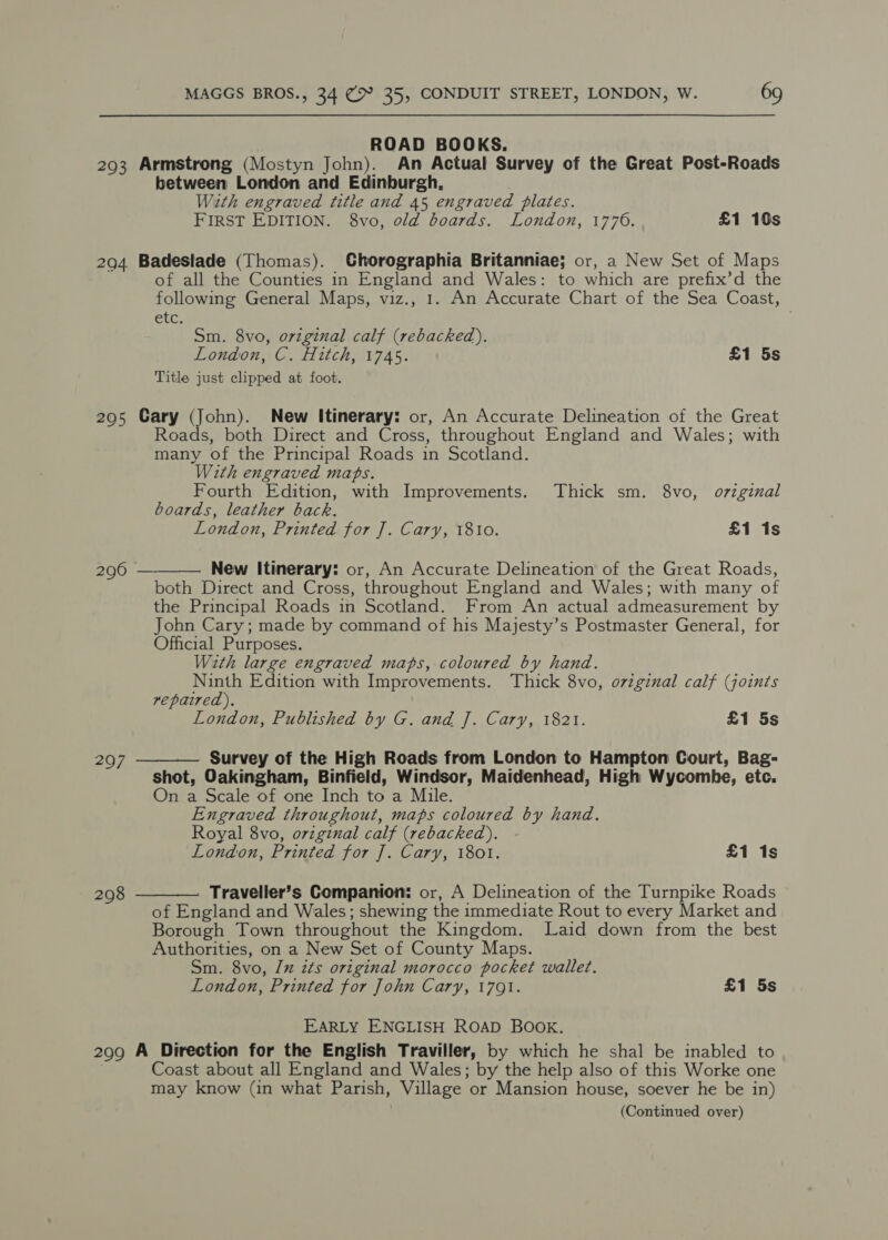 203 204 205 296 297 208 299 MAGGS BROS., 34 C&gt; 35, CONDUIT STREET, LONDON, W. 69 ROAD BOOKS. Armstrong (Mostyn John). An Actual Survey of the Great Post-Roads between London and Edinburgh, With engraved title and 45 engraved plates. FIRST EDITION. 8vo, old boards. London, 1776. £1 10s Badeslade (Thomas). CGhorographia Britanniae; or, a New Set of Maps of all the Counties in England and Wales: to which are prefix’d the following General Maps, viz., 1. An Accurate Chart of the Sea Coast, ete. Sm. 8vo, original calf (rebacked). London, C. Hitch, 1745. £1 5s Title just clipped at foot. Cary (John). New Itinerary: or, An Accurate Delineation of the Great Roads, both Direct and Cross, throughout England and Wales; with many of the Principal Roads in Scotland. With engraved maps. Fourth Edition, with Improvements. Thick sm. 8vo, orzginal boards, leather back. London, Printed for J]. Cary, 1810. £1 1s  New Itinerary: or, An Accurate Delineation of the Great Roads, both Direct and Cross, throughout England and Wales; with many of the Principal Roads in Scotland. From An actual admeasurement by John Cary; made by command of his Majesty’s Postmaster General, for Official Purposes. With large engraved maps, coloured by hand. Ninth Edition with Improvements. Thick 8vo, o7viginal calf (joints repaired). London, Published by G. and J. Cary, 1821. £1 5s  Survey of the High Roads from London to Hampton Court, Bag- shot, Oakingham, Binfield, Windsor, Maidenhead, High Wycombe, etc. On a Scale of one Inch to a Mile. Engraved throughout, maps coloured by hand. Royal 8vo, original calf (rebacked). London, Printed for J. Cary, 1801. £1 1s  Traveller’s Companion: or, A Delineation of the Turnpike Roads of England and Wales; shewing the immediate Rout to every Market and Borough Town throughout the Kingdom. Laid down from the best Authorities, on a New Set of County Maps. Sm. 8vo, [x its original morocco pocket wallet. London, Printed for John Cary, 1791. £1 5s EARLY ENGLISH ROAD BOOK. A Direction for the English Traviller, by which he shal be inabled to Coast about all England and Wales; by the help also of this Worke one may know (in what Parish, Village or Mansion house, soever he be in) (Continued over)