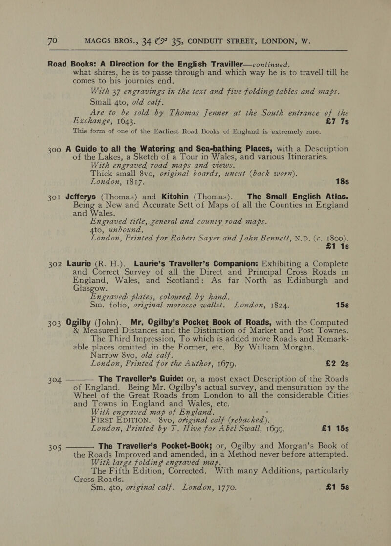 Road Books: A Direction for the English Traviller—continued. what shires, he is to passe through and which way he is to travell till he comes to his journies end. With 37 engravings in the text and five folding tables and maps. Small 4to, old calf. Are to be sold by Thomas Jenner at the South entrance of the Exchange, 1043. £7 7s This form of one of the Earliest Road Books of England is extremely rare. 300 A Guide to all the Watering and Sea-bathing Places, with a Description of the Lakes, a Sketch of a Tour in Wales, and various Itineraries. With engraved road maps and views. Thick small 8vo, original boards, uncut (back worn). London, 1817. 18s 301 Jefferys (Thomas) and Kitchin (Thomas). The Small English Atlas. Being a New and Accurate Sett of Maps of all the Counties in England and Wales. Engraved title, general and county road maps. 4to, unbound, London, Printed for Robert Sayer and John Bennett, N.D. (c. 1800). £1 1s 302 Laurie (R. H.). Laurie’s Traveller’s Companion: Exhibiting a Complete and Correct Survey of all the Direct and Principal Cross Roads in England, Wales, and Scotland: As far North as Edinburgh and Glasgow. Engraved plates, coloured by hand. Sm. folio, oviginal morocco wallet. London, 1824. 15s 303 Ogilby (John). Mr, Ogilby’s Pocket Book of Roads, with the Computed &amp; Measured Distances and the Distinction of Market and Post Townes. The Third Impression, To which is added more Roads and Remark- able places omitted in the Former, etc. By William Morgan. Narrow 8vo, old calf.   London, Printed for the Author, 1679. £2 2s 304 The Traveller’s Guide: or, a most exact Description of the Roads of England. Being Mr. Ogilby’s actual survey, and mensuration by the Wheel of the Great Roads from London to all the considerable Cities and Towns in England and Wales, etc. With engraved map of En gland. FIRST EDITION. 8vo, ovginal calf peieeed). London, Printed by T. Hive for Abel Swall, 1699. £1 15s 305 The Traveller’s Pocket-Book; or, Ogilby and Morgan’s Book of the Roads Improved and amended, in a Method never before attempted. With large folding engraved map. The Fifth Edition, Corrected. With many Additions, particularly Cross Roads. Sm. 4to, oviginal calf. London, 1770. £1 5s