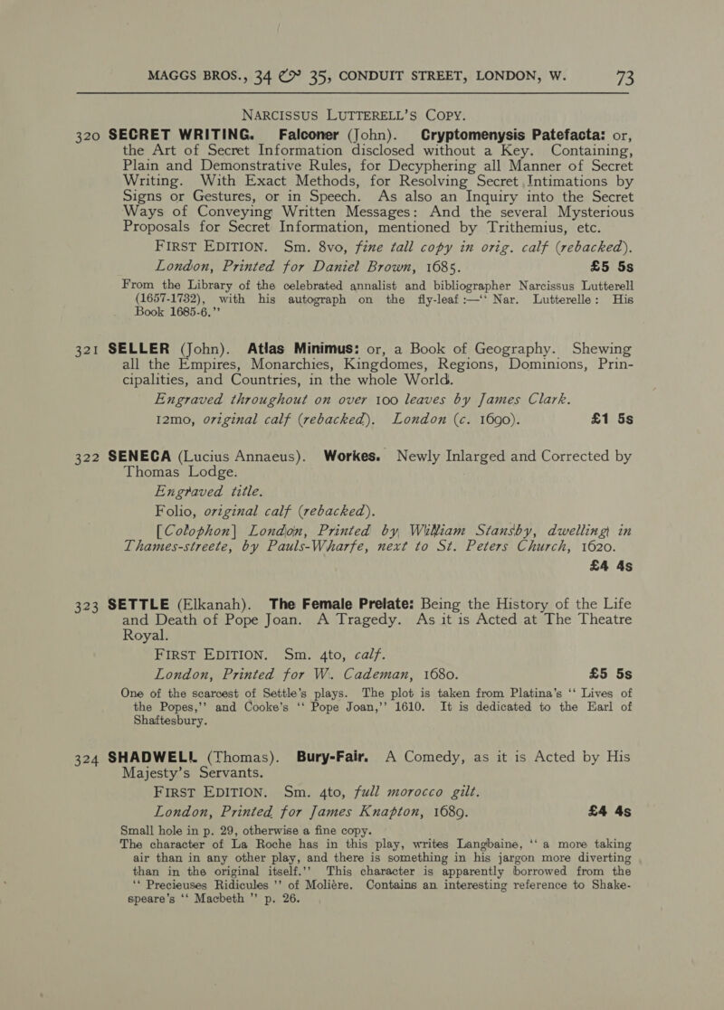 NARCISSUS LUTTERELL’S COPY. 320 SECRET WRITING. Falconer (John). Cryptomenysis Patefacta: or, the Art of Secret Information disclosed without a Key. Containing, Plain and Demonstrative Rules, for Decyphering all Manner of Secret Writing. With Exact Methods, for Resolving Secret Intimations by Signs or Gestures, or in Speech. As also an Inquiry into the Secret Ways of Conveying Written Messages: And the several Mysterious Proposals for Secret Information, mentioned by Trithemius, etc. FIRST EDITION. Sm. 8vo, fine tall copy in orig. calf (rebacked),. London, Printed for Daniel Brown, 1685. £5 5s From the Library of the celebrated annalist and bibliographer Narcissus Lutterell (1657-1732), with his autograph on the fiy-leaf:—‘‘ Nar. Lutterelle: His Book 1685-6.” 321 SELLER (John). Atlas Minimus: or, a Book of Geography. Shewing all the Empires, Monarchies, Kingdomes, Regions, Dominions, Prin- cipalities, and Countries, in the whole World. Engraved throughout on over 100 leaves by James Clark. I2mo, o7vzginal calf (rebacked). London (c. 1690). £1 5s 322 SENECA (Lucius Annaeus). Workes. Newly Inlarged and Corrected by Thomas Lodge. Engraved title. Folio, ovzginal calf (rebacked). [Colophon| London, Printed by WtNiam Stansby, dwelling in Thames-streete, by Pauls-Wharfe, next to St. Peters Church, 1620. £4 As 323 SETTLE (Elkanah). The Female Prelate: Being the History of the Life and Death of Pope Joan. A Tragedy. As it is Acted at The Theatre Royal. FIRST EDITION. Sm. 4to, calf. London, Printed for W. Cademan, 1680. £5 5s 6e One of the scarcest of Settle’s plays. The plot is taken from Platina’s ‘‘ Lives of the Popes,’’ and Cooke’s ‘‘ Pope Joan,’’ 1610. It is dedicated to the Earl of Shaftesbury. 324 SHADWELL (Thomas). Bury-Fair. A Comedy, as it is Acted by His Majesty’s Servants. FirST EDITION. Sm. 4to, full morocco gilt. London, Printed for James Knapton, 1680. £4 4s Small hole in p. 29, otherwise a fine copy. The character of La Roche has in this play, writes Langbaine, ‘‘ a more taking air than in any other play, and there is something in his jargon more diverting than in the original itself.’’ This character is apparently borrowed from the ‘* Precieuses Ridicules ’’ of Moliére. Contains an interesting reference to Shake- speare’s ‘‘ Macbeth ”’ p. 26.