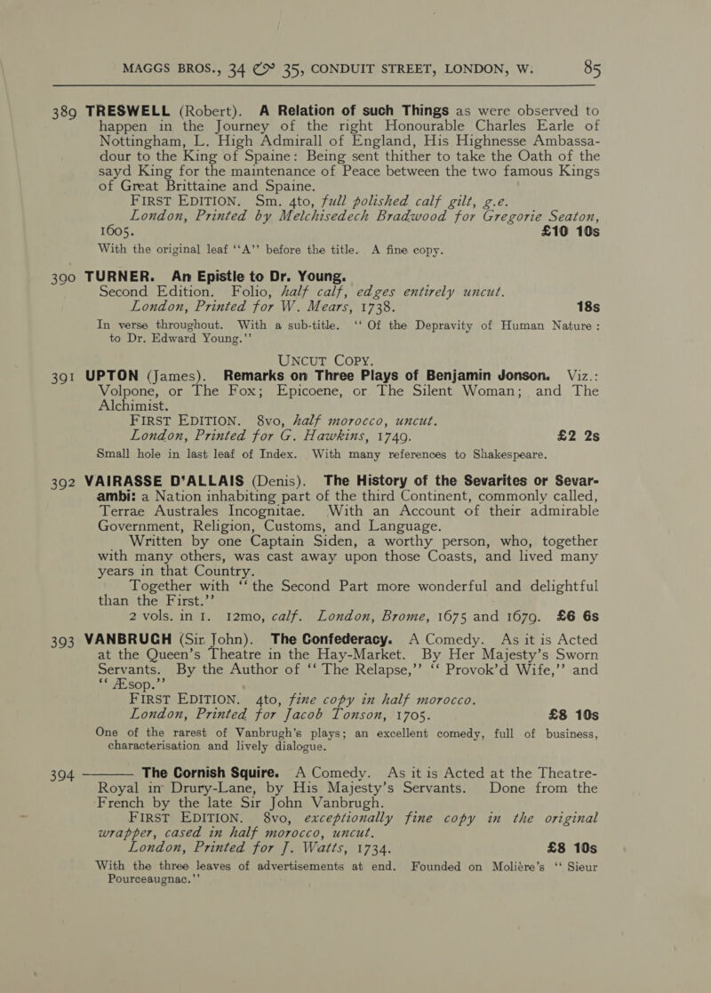 389 TRESWELL (Robert). A Relation of such Things as were observed to happen in the Journey of the right Honourable Charles Earle of Nottingham, L. High Admirall of England, His Highnesse Ambassa- dour to the King of Spaine: Being sent thither to take the Oath of the sayd King for the maintenance of Peace between the two famous Kings of Great Brittaine and Spaine. FIRST EDITION. Sm. 4to, full polished calf gilt, g.e. London, Printed by Melchisedech Bradwood for Gregorie Seaton, 1605. £10 10s With the original leaf ‘‘A’’ before the title. A fine copy. 3900 TURNER. An Epistle to Dr. Young. ; Second Edition. Folio, half calf, edges entirely uncut. London, Printed for W. Mears, 1738. 18s In verse throughout. With a sub-title. ‘‘ Of the Depravity of Human Nature: to Dr. Edward Young.’’ UNcuT Copy. 391 UPTON (James). Remarks on Three Plays of Benjamin Jonson. Viz.: Volpone, or The Fox; Epicoene, or The Silent Woman; and The Alchimist. FIRST EDITION. 8vo, half morocco, uncut. London, Printed for G. Hawkins, 1749. £2 2s Small hole in last leaf of Index. With many references to Shakespeare. 392 VAIRASSE D‘ALLAIS (Denis). The History of the Sevarites or Sevar- ambi: a Nation inhabiting part of the third Continent, commonly called, Terrae Australes Incognitae. With an Account of their admirable Government, Religion, Customs, and Language. Written by one Captain Siden, a worthy person, who, together with many others, was cast away upon those Coasts, and lived many years in that Country. Together with ‘‘ the Second Part more wonderful and delightful than the First.”’ 2 vols. in I. 12mo, calf. London, Brome, 1675 and 1679. £6 6s 393 VANBRUCH (Sir John). The Confederacy. A Comedy. As it is Acted at the Queen’s Theatre in the Hay-Market. By Her Majesty’s Sworn Servants. By the Author of ‘‘ The Relapse,’’ ‘‘ Provok’d Wife,’’ and cc ZEsop.”’ FIRST EDITION. 4to, fzme copy in half morocco. London, Printed for Jacob Tonson, 1705. £8 10s One of the rarest of Vanbrugh’s plays; an excellent comedy, full of business, characterisation and lively dialogue. The Cornish Squire. A Comedy. As it is Acted at the Theatre- Royal in Drury-Lane, by His Mayjesty’s Servants. Done from the French by the late Sir John Vanbrugh. FIRST EDITION. 8vo, exceptionally fine copy in the original wrapper, cased in half morocco, uncut. London, Printed for J]. Watts, 1734. £8 10s With the three leaves of advertisements at end. Founded on Moliére’s ‘‘ Sieur Pourceaugnac.”’  394