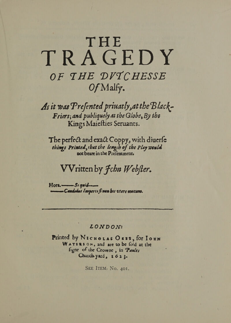 THE TRAGEDY OF THE DVICHESSE Of Malfy. As it was Prefented priuatly,at the Black- Friers; and publiquely at the Globe, By the Kings Maiefties Seruants. The perfect and exat C opPy» with diuerfe things Printed that the lengh of the Pley would not beare in the Prefentment. VVnitten by Fchn Webjter. Hort. ——— $1 9nid--—- ome Candids Leoperts fi ners bss vtere macuns. LONDON: Printed by Nicuoras Orts, for loun WATERS ON, and are to be fold at the fipne of the Crowne , in Pawles Chuich yard, 162 3.