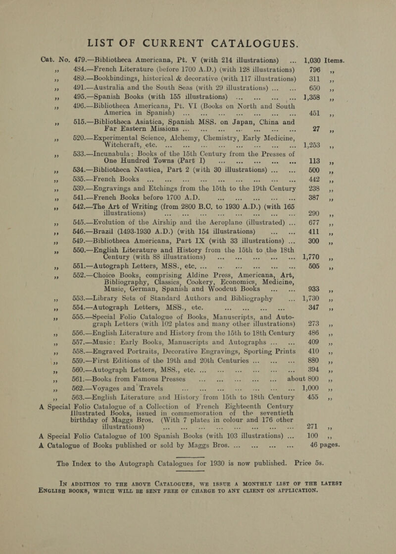 LIST OF CURRENT CATALOGUES. Cat. No, 479.—Bibliotheca Americana, Pt, V (with 214 illustrations) ... 1,030 Items. F 484.—French Literature (before 1700 A.D.) (with 128 illustrations) 1908 8s 489.—Bookbindings, historical &amp; decorative (with 117 illustrations) SLE ty: is 491.—Australia and the South Seas (with 29 illustrations)... ... Cou xe 495.—Spanish Books (with 155 illustrations) ... Pye ss a! 496.—Bibliotheca Americana, Pt. VI (Beer on een “and ‘South America in Spanish) se Any ss. 7 515.—Bibliotheca Asiatica, Spanish MSs. on Japan, Clin ei Far Eastern Missions ... ae a 520.—Experimental Science, a) eae Chemistry, Barly aesaecthet Witchcraft, etc. ... b) 1,258. 43 2 533.—Incunabula: Books of the 15th Conta? y fork ey Prereen bf One Hundred Towns (Part I) ui ae lid) 5. 7 534.—Bibliotheca Nautica, Part 2 (with 30 dhistvarioney: oat 500, * 535.—French Books .... 442 ,, se 539.—Engravings and Wichiiies eens the 15th _ the 19th rae 238 SCs, ie 541.—French Books before 1700 A.D. a gor. 55 He 542.—The Art of Writing ae 2800 B.C. to 1930 9 D. (vith 165 illustrations) 200s. oy 545.—Evolution of the ieee a Ns Aoercishe Bie etieated). . Cie; ry 546.—Brazil (1493-1930 A.D.) (with 154 illustrations) Ab , ATES. 3 549.—Bibliotheca Americana, Part IX (with 33 ‘inetranibany 300s, oe 550.—English Literature and History from oe 15th to the isth Century (with 88 illustrations) ... «ch wat AUS fs e 551.—Autograph Letters, MSS., etc. ae) Wee Shee Wye ON ts; A 552.—Choice Books Gila pitestig Digine Press, neeloatie Art, Bibliography, Classics, Cookery, Economics, Medicine, Music, German, Spanish and Woodcut Books ... ... 983 te 563.—Library Sets of Standard Authors and Bibliography ee STOUR cys 554.—Autograph Letters, MSS., etc. Peay! Loire posal eae DATs, 555.—Special Folio Catalogue of Books, Manuscripts, and Auto- graph Letters (with 102 plates and many other illustrations) ZAIN Se 556.—English Literature and History from the 15th to 18th Century 486 ,, Ms 557.—Music: Early Books, Manuscripts and Autographs ..._.. 409553; 3 558.—Engraved Portraits, Decorative Engravings, Sporting Prints ATOR; +5 559.—First Editions of the 19th and 20th Centuries... ... ... 880s, in 660.—Autoeraph Letters, MSS., etc. ... © 1.0 ce wee | eee vee 394 =O, ie 561.—Books from Famous Presses NA OA ee - 562.—Voyages and Travels Pots ae Lae eee VAAN 55 563.—English Literature and History eee “15th: es 18th Century 4509'S 4, A Special Folio Catalogue of a Collection of French Eighteenth Century Illustrated Books, issued in commemoration of the seventieth birthday of Maggs Bros. (With 7 pie in colour and 176 other illustrations) a a Pf Slane A Special Folio Catalogue of 100 Spanish eaoks Grith 103 eatanione\e: TOS ys A Catalogue of Books published or sold by Maggs Bros. ... ...0 14. ose 46 pages. The Index to the Autograph Catalogues for 1930 is now published. Price 5s. IN ADDITION TO THE ABOVE CATALOGUES, WE ISSUE A MONTHLY LIST OF THE LATEST ENGLISH BOOKS, WHICH WILL BE SENT FREE OF CHARGE TO ANY CLIENT ON APPLICATION,