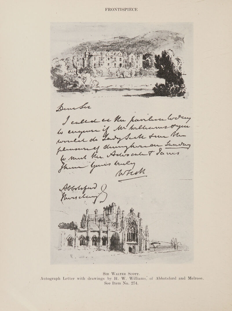 FRONTISPIECE  ; Sir Water Scorvr. Autograph Letter with drawings by H. W. Williams, of Abbotsford and Melrose. See Item No. 274.