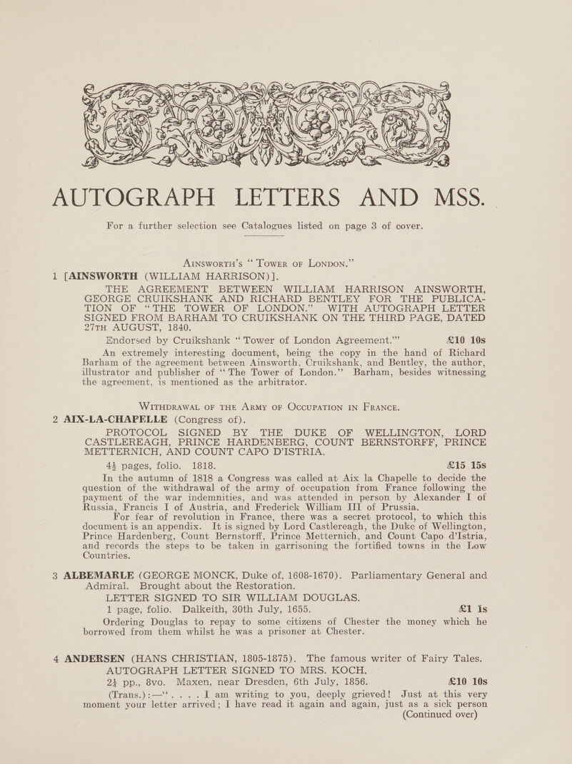  AU TOGRAP ir LETTERS: AND MSs. For a further selection see Catalogues listed on page 3 of cover. AINSworTH’s “‘ TowER oF LoNDON.”’ 1 [AINSWORTH (WILLIAM HARRISON) ]. THE AGREEMENT BETWEEN WILLIAM HARRISON AINSWORTH, GEORGE CRUIKSHANK AND RICHARD BENTLEY FOR THE PUBLICA- TION OF “THE TOWER. OF. LONDON.” WITH AUTOGRAPH - LETIER SIGNED FROM BARHAM TO CRUIKSHANK ON THE THIRD PAGE, DATED 27TH AUGUST, 1840. Endorsed by Cruikshank ‘*“‘ Tower of London Agreement.”” £10 10s An extremely interesting document, being the copy in the hand of Richard Barham of the agreement between Ainsworth, Cruikshank, and Bentley, the author, illustrator and publisher of ‘‘ The Tower of London.’ Barham, besides witnessing the agreement, 1s mentioned as the arbitrator. WITHDRAWAL OF THE ARMY OF OCCUPATION IN FRANCE. 2 AIX-LA-CHAPELLE (Congress of). PROTOCOL SIGNED BY THE DUKE OF WELLINGTON, LORD CASTLEREAGH, PRINCE HARDENBERG, COUNT BERNSTORFF, PRINCE METTERNICH, AND COUNT CAPO D’ISTRIA. 44 pages, folio. 1818. &amp;15 15s In the autumn of 1818 a Congress was called at Aix la Chapelle to decide the question of the withdrawal of the army of occupation from France following the payment of the war indemnities, and was attended in person by Alexander I of Russia, Francis I of Austria, and Frederick William III of Prussia. For fear of revolution in France, there was a secret protocol, to which this document is an appendix. I+ is signed by Lord Castlereagh, the Duke of Wellington, Prince Hardenberg, Count Bernstorff, Prince Metternich, and Count Capo d’Istria, and records the steps to be taken in garrisoning the fortified towns in the Low Countries. 3 ALBEMARLE (GEORGE MONCK, Duke of, 1608-1670). Parliamentary General and Admiral. Brought about the Restoration. LETTER SIGNED TO SIR WILLIAM DOUGLAS. 1 page, folio. Dalkeith, 30th July, 1655. &amp;1 is Ordering Douglas to repay to some citizens of Chester the money which he borrowed from them whilst he was a prisoner at Chester. 4 ANDERSEN (HANS CHRISTIAN, 1805-1875). The famous writer of Fairy Tales. AUTOGRAPH LETTER SIGNED TO MRS. KOCH. 21 pp., 8vo. Maxen, near Dresden, 6th July, 1856. £10 10s (Trans.):—‘‘. . . . I am writing to you, deeply grieved! Just at this very moment your letter arrived; I have read it again and again, just as a sick person