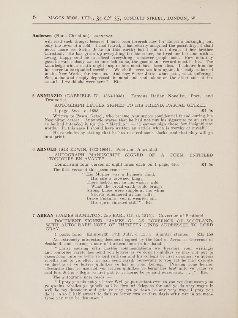 Andersen (Hans Christian)—continued. will read such things, because I have been feverish now for almost a fortnight, but only the fever of a cold. I had feared, | had clearly imagined the possibility ; I shall never more see Sister Jette on this earth; but I did not dream of her brother Christian. He has given up everything for his sister, he lived for her and with a loving, happy soul he sacrificed everything, whatever people said. How infinitely good he was, nobody was so unselfish as he, the good man’s reward must be his. The knowledge which death might inspire him must have been bliss. JI admire him for his never-to-be-equalled sacrifice. We shall never see him again, his body is buried in the New World, far from us. And now Sister Jette, what pain, what suffering! She, alone and deeply depressed, in mind and soul, alone on the other side of the ocean! I would she were here!” Ete. 5 ANNUNZIO (GABRIELE D’, 1863-1938). Famous Italian Novelist, Poet, and Dramatist. AUTOGRAPH LETTER SIGNED TO HIS FRIEND, PASCAL GETZEL. 1 page, 8vo. c. 1898. &amp;4 4s Written to Pascal Getzel, who became Annunzio’s confidential friend during his Neapolitan career. Annunzio states that he had not put his signature to an article as he had intended it for the ‘‘ Mattino’’:—‘‘ I cannot sign these few insignificant words. In this case I should have written an article which is worthy of myself.” He concludes by stating that he has received some blocks, and that they will go into print. 6 ARNOLD (SIR EDWIN, 1832-1904). Poet and Journalist. AUTOGRAPH MANUSCRIPT SIGNED OF A POEM -“ENTIVGLED “TOUJOURS EN AVANT.” Comprising four verses of eight lines each on 1 page, 4to. &amp;1 5s The first verse of this poem reads :— ‘* His Mother was a Prince’s child, His sire a crowned king; There lacked not to his wishes wild What the broad earth could bring: Strong knees were supple at his whim Swords glimmered at his will: Brave Fortune! yet it wearied him His spirit thirsted still!’’ Etc. 7 ARRAN (JAMES HAMILTON, 2np EARL OF, d. 1575). Governor of Scotland. DOCUMENT SIGNED “JAMES G.” AS GOVERNOR OF SCOTLAND, WITH AUTOGRAPH NOTE OF THIRTEEN LINES ADDRESSED TO LORD Gia Y 1 page, folio. Edinburgh, ivth July, ¢.1553:; Slightly stained. £15 15s An extremely interesting document signed by the Earl of Arran as Governor of Scotland, and bearing a note of thirteen lines in his hand. ‘‘Traist cousing eftir hartlie commendatioun we Ressairt your writingis and conforme yareto hes send you lettres as ye desirit quhilkes ye may not put to executioun unto ye tyme ye lord ruthven and his collegis be first denuncit ye quenis rebellis and to yis effect we haif send carrik pursewant to you yat he may execute ye dowble of ye lettres quhilkes ye haf in your keping. Praying youe heirfor effectusle that ye use not yor lettres quhilkes ye berar hes brot unto ye tyme ye said lord &amp; his collegis be first put to ye horne be ye said pursewant. ...’? Etc. The autograph note reads :— ‘*T pray you uis not yis letter Wyll ye purssufant cwm to vou yet denunsses yam ye qwains rebelles ye quhelk sall be dwn wt delegens for and. ye do very wayis it wyll be my desonour and gefe ye may get ye town be ony very ways I pray you do it, Also I haif ewsset to dait ye letter twa or thre dayis eftir yat in ye mene tyme yay may be denunset.”’