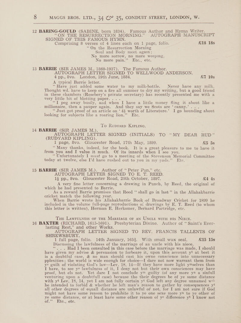 12 BARING-GOULD (SABINE, born 1834). Famous Author and Hymn Writer. “ON THE RESURRECTION MORNING.” AUTOGRAPH MANUSCRIPT SIGNED OF THIS FAMOUS HYMN. Comprising 8 verses of 4 lines each on 1 page, folio. &amp;18 18s ‘*On the Resurrection Morning Soul and Body meet again ; No more sorrow, no more weeping, No more pain.’’ LEtc., etc. 13 BARRIE (SIR JAMES M., 1860-1937). The Famous Author. AUTOGRAPH LETTER SIGNED TO WELLWOOD ANDERSON. 4pp., 8vo. London, 19th June, 1884. £7 10s A typical Barrie letter. ‘“Have just added some water to my milk-bottle. Never have any milk. Thought wd. have to keep on a fire all summer to dry my writing, but a good friend in these chambers (Rosebery’s private secretary) has recently presented me with a very lttle bit of blotting paper. . . ‘““T peg away busily, and when I have a littl money fling it about like a millionaire, then a pauper again. And they say we Scots are ‘canny.’ . “Just cot proof of an article on ‘41 worth of Literature.’ I go bounding about looking for subjects like a roaring lion. ” Ete. To Rupyarp KIPLinc. 14 BARRIE (SIR JAMES M.). AUTOGRAPH LETTER SIGNED (INITIALS) ‘TO °“MY..DEAR RUD” (RUDYARD KIPLING). 1 page, 8vo. Gloucester Road, 17th May, 1899. £5 5s ‘“ Many thanks, indeed, for the book. It is a great pleasure to me to have it from you and I value it much. Of its innards when I see you. ‘‘ Unfortunately I must go to a meeting of the Stevenson Memorial Committee today at twelve, else I’d have rushed out to you in my pads.”’ Ete. 15 BARRIE (SIR JAMES M.). Author of ‘“ Peter Pan,” etc. AUTOGRAPH LETTER SIGNED TO E. T. REED. 14 pp., 8vo. Gloucester Road, 20th October, 1897. &amp;4 4s A very fine letter concerning a drawing in Punch, by Reed, the original of which he had presented to Barrie. As a reward Barrie promises that Reed ‘‘ shall go in last’ in the Allahakbarrie cricket match the following year. When Barrie wrote his Allahakbarrie Book of Broadway Cricket for 1899 he included in the volume full-page reproductions ot drawings by E. T. Reed (to whom this letter is written), Herman E. Herkomer, Bernard Partridge, ete. THe LAwFULNEss OF THE MARRIAGE OF AN UNCLE WITH HIs NIECE. 16 BAXTER (RICHARD, 1615-1691). Presbyterian Divine. Author of “ Saint’s Ever- lasting Rest,” and other Works. AUTOGRAPH LETTER SIGNED TO. REV. FRANCIS TALLENTS OF SHREWSBURY. . 1 full page, folio. 14th January, 1653. With small wax seal. £15 15s Discussing the lawfulness of the marriage of an uncle with his niece. ‘*. . . Had I been consulted in this case before the marriage was made, I should have given my advise &amp; persuasion to forbeare it, upon this account yt at best it is a doubtful case, &amp; no man should cast his owne conscience into unnecessary pplexities ; the world is wide enough for choice—I dare not now warrant them from ye guilt of violating God’s law—Lev. 18, 14—If they have more light ymselves than I have, to see ye lawfulness of it, I deny not but ‘their own consciences may have proof, but els not. Yet dare I not conclude ym guilty (of any more y® a sinfull venturing upon a doubtfull case) because tho their degrees be of ye same distance with yt Lev. 18, 14, yet I am not fully certain yt God left any degree unnamed web he intended to forbid &amp; whether he left man’s reason to gather by consequences yt all other degrees of equall distance are unlawful or not, for I am not sure if God might not have some reason to prohibite it to ye one sexe more y® to ye other of . sg distance, or at least have some other reason of ye difference yt I know not OF.” te., ete.