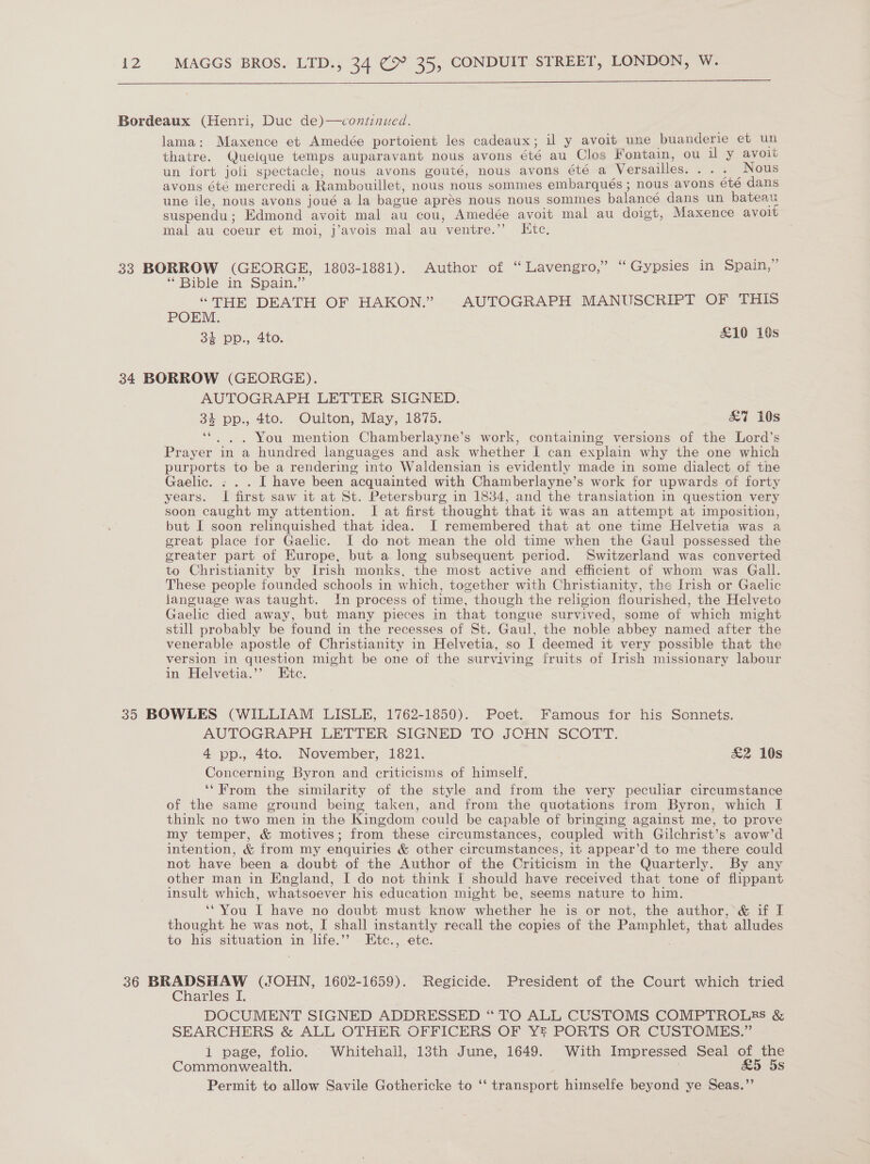   Bordeaux (Henri, Duc de)—continued. lama: Maxence et Amedée portoient les cadeaux; il y avoit une buanderie et un thatre. Quelque temps auparavant nous avons été au Clos Fontain, ou il y avoit un fort joli spectacle, nous avons gouté, nous avons été a Versailles. ... Nous avons été mercredi a Rambouillet, nous nous sommes embarqués; nous.avons été dans une ile, nous avons joué a la bague aprés nous nous sommes balancé dans un bateau suspendu; Edmond avoit mal au cou, Amedée avoit mal au doigt, Maxence avoit mal au coeur et moi, j’avois mal au ventre.”’ Kite, 33 BORROW (GEORGE, 1803-1881). Author of “ Tavengro,” “Gypsies in Spain,” * Bible in Spain.” “THE DEATH OF HAKON.” AUTOGRAPH MANUSCRIPT OF THIS POEM. 34 pp., 4to. £10 10s 34 BORROW (GEORGE). AUTOGRAPH LETTER SIGNED. 34 pp., 4to. Oulton, May, 1875. &amp;7 10s ... You mention Chamberlayne’s work, containing versions of the Lord’s Prayer in a hundred languages and ask whether I can explain why the one which purports to be a rendering into Waldensian is evidently made in some dialect of the Gaelic. : . . I have been acquainted with Chamberlayne’s work for upwards of forty years. I first saw it at St. Petersburg in 1834, and the transiation in question very soon caught my attention. I at first thought that it was an attempt at imposition, but I soon relinquished that idea. I remembered that at one time Helvetia was a great place for Gaelic. I do not mean the old time when the Gaul possessed the greater part of Europe, but a long subsequent period. Switzerland was converted to Christianity by Irish monks, the most active and efficient of whom was Gall. These people founded schools in which, together with Christianity, the Irish or Gaelic language was taught. In process of time, though the religion flourished, the Helveto Gaelic died away, but many pieces in that tongue survived, some of which might still probably be found in the recesses of St. Gaul, the noble abbey named after the venerable apostle of Christianity in Helvetia, so I deemed it very possible that the version in question might be one of the surviving fruits of Irish missionary labour in Helvetia.’”’ Etc. 6 35 BOWLES (WILLIAM LISLE, 1762-1850). Poet. Famous for his Sonnets. AUTOGRAPH LETTER: SIGNED TO JOHN SCOTT. 4 pp., 4to. November, 1821. &amp;2 10s Concerning Byron and criticisms of himself, ‘‘From the similarity of the style and from the very peculiar circumstance of the same ground being taken, and from the quotations from Byron, which I think no two men in the Kingdom could be capable of bringing against me, to prove my temper, &amp; motives; from these circumstances, coupled with Gilchrist’s avow’d intention, &amp; from my enquiries &amp; other circumstances, 1t appear’d to me there could not have been a doubt of the Author of the Criticism in the Quarterly. By any other man in England, I do not think I should have received that tone of flippant insult which, whatsoever his education might be, seems nature to him. ‘“You I have no doubt must know whether he is or not, the author, &amp; if I thought he was not, I shall instantly recall the copies of the Pamphlet, that alludes to his situation in life.’’ Etc., etc. 36 BRADSHAW (.FJOHN, 1602-1659). Regicide. President of the Court which tried Charles I. DOCUMENT SIGNED ADDRESSED “ TO ALL CUSTOMS COMPTROLES &amp; SEARCHERS &amp; ALL OTHER OFFICERS OF Y PORTS OR CUSTOMES.” 1 page, folio. Whitehall, 13th June, 1649. With Impressed Seal of the Commonwealth. | £5 5s Permit to allow Savile Gothericke to ‘‘ transport himselfe beyond ye Seas.”’