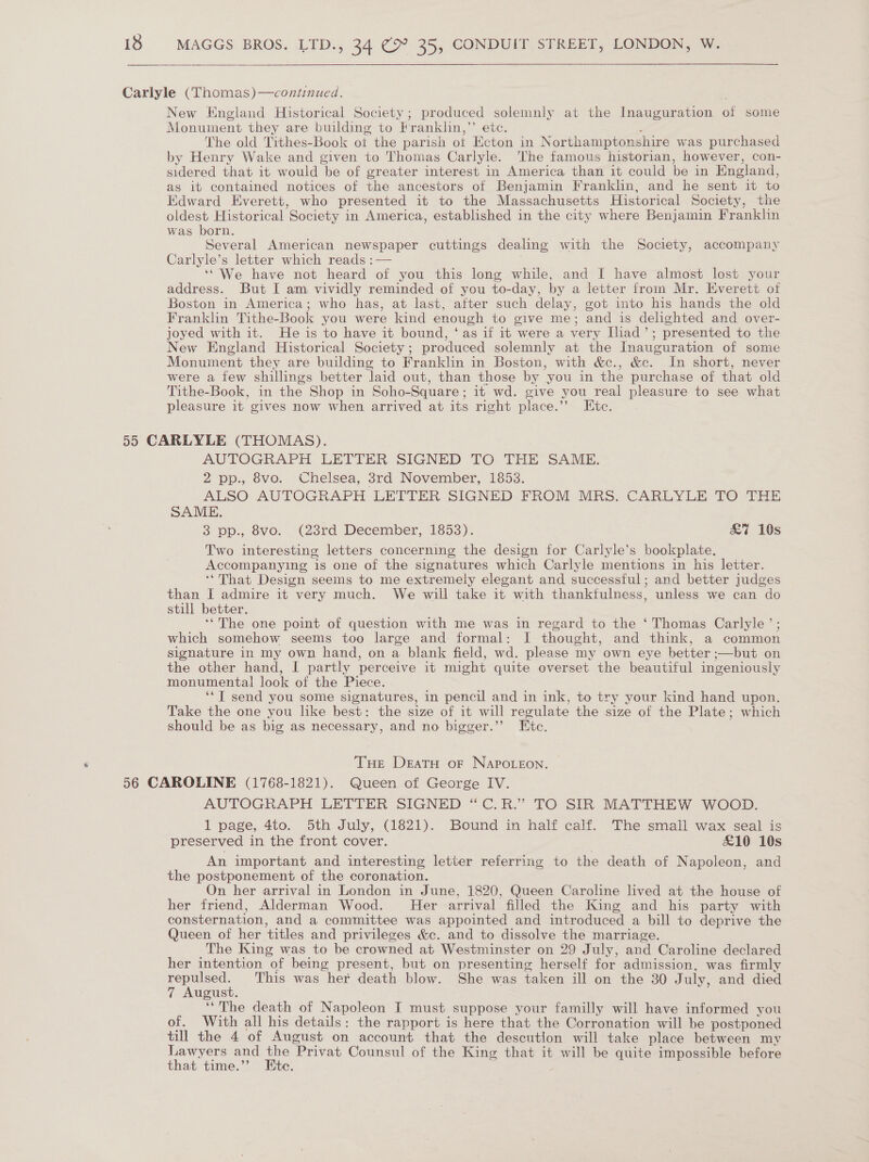   Carlyle (Thomas)—continued. New England Historical Society; produced solemnly at the Inauguration of some Monument they are building to Franklin,’’ etc. 2 The old Tithes-Book ot the parish ot Ecton in Northamptonshire was purchased by Henry Wake and given to Thomas Carlyle. The famous historian, however, con- sidered that it would be of greater interest in America than it could be in England, as it contained notices of the ancestors of Benjamin Franklin, and he sent it to Edward Everett, who presented it to the Massachusetts Historical Society, the oldest Historical Society in America, established in the city where Benjamin Franklin was born. Several American newspaper cuttings dealing with the Society, accompany Carlyle’s letter which reads :— ‘We have not heard of you this long while, and I have almost lost your address. But I am vividly reminded of you to-day, by a letter from Mr. Everett of Boston in America; who has, at last, after such delay, got into his hands the old Franklin Tithe-Book you were kind enough to give me; and is delighted and over- joyed with it. He is to have it bound, ‘as if it were a very Iliad’; presented to the New England Historical Society; produced solemnly at the Inauguration of some Monument they are building to Franklin in Boston, with &amp;c., &amp;c. In short, never were a few shillings better laid out, than those by you in the purchase of that old Tithe-Book, in the Shop in Soho-Square; it wd. give you real pleasure to see what pleasure it gives now when arrived at its right place.’’ Etc. 55 CARLYLE (THOMAS). AUTOGRAPH LETTER SIGNED TO THE SAME. 2 pp., 8vo. Chelsea, 3rd November, 1853. ALSO AUTOGRAPH LETTER SIGNED FROM MRS. CARLYLE TO THE SAME. 3 pp., 8vo. (23rd December, 1853). &amp;7 10s Two interesting letters concerning the design for Carlyle’s bookplate. Accompanying is one of the signatures which Carlyle mentions in his letter. ‘‘That Design seems to me extremely elegant and successful; and better judges than I admire it very much. We will take it with thankfulness, unless we can do still better. | ‘The one point of question with me was in regard to the ‘ Thomas Carlyle’ ; which somehow seems too large and formal: 1 thought, and think, a common signature in my own hand, on a blank field, wd. please my own eye better ;—but on the other hand, I partly perceive it might quite overset the beautiful ingeniously monumental look of the Piece. ‘‘T send you some signatures, in pencil and in ink, to try your kind hand upon. Take the one you like best: the size of it will regulate the size of the Plate; which should be as big as necessary, and no bigger.’”’ Etc. Tue DeatH oF NApoLeon. 56 CAROLINE (1768-1821). Queen of George IV. AUTOGRAPH LETTER SIGNED “C.R.” TO SIR MATTHEW WOOD. 1 page, 4to. 5th July, (1821). Bound in half calf. The small wax seal is preserved in the front cover. £10 10s An important and interesting letter referring to the death of Napoleon, and the postponement of the coronation. On her arrival in London in June, 1820, Queen Caroline lived at the house of her friend, Alderman Wood. Her arrival filled the King and his party with consternation, and a committee was appointed and introduced a bill to deprive the Queen of her titles and privileges &amp;c. and to dissolve the marriage. The King was to be crowned at Westminster on 29 July, and Caroline declared her intention of being present, but on presenting herself for admission, was firmly repulsed. This was her death blow. She was taken ill on the 30 July, and died 7 August. ‘‘ The death of Napoleon I must suppose your familly will have informed you of. With all his details: the rapport is here that the Corronation will be postponed till the 4 of August on account that the descution will take place between my Lawyers and the Privat Counsul of the King that it will be quite impossible before that time.”’ Ete. .