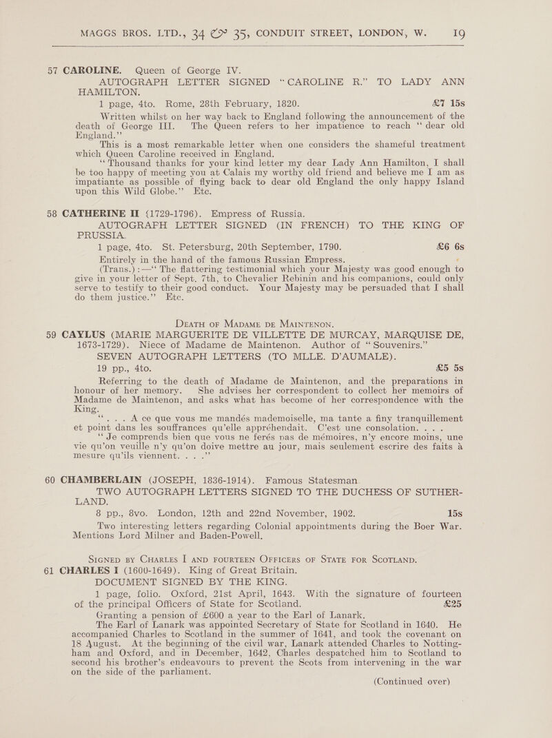   57 CAROLINE. Queen of George IV. AUTOGRAPH LETTER SIGNED “CAROLINE R.” TO LADY ANN HAMILTON. 1 page, 4to. Rome, 28th February, 1820. &amp;7 15s Written whilst on her way back to England following the announcement of the death of George III. The Queen refers to her impatience to reach ‘‘ dear old England.” This is a most remarkable letter when one considers the shameful treatment which Queen Caroline received in England. ‘‘Thousand thanks for your kind letter my dear Lady Ann Hamilton, I shall be too happy of meeting you at Calais my worthy old friend and believe me I am as impatiante as possible of flying back to dear old England the only happy Island upon this Wild Globe.’’ Ete. 58 CATHERINE II (1729-1796). Empress of Russia. AUTOGRAFH LETTER SIGNED (IN FRENCH) TO THE KING OF PRUSSIA. 1 page, 4to. St. Petersburg, 20th September, 1790. | £6 6s Entirely in the hand of the famous Russian Empress. ¢ (Trans.):—‘‘ The flattering testimonial which your Majesty was good enough to give in your letter of Sept. 7th, to Chevalier Rebinin and his companions, could only serve to testify to their good conduct. Your Majesty may be persuaded that I shall do them justice.”’ Etc. DeatH oF MapaMeE DE MaINTENON. 59 CAYLUS (MARIE MARGUERITE DE VILLETTE DE MURCAY, MARQUISE DE, 1673-1729). Niece of Madame de Maintenon. Author of “ Souvenirs.” SEVEN AUTOGRAPH LETTERS (TO MLLE. D’AUMALE). 19 pp., 4to. £5 5s Referring to the death of Madame de Maintenon, and the preparations in honour of her memory. She advises her correspondent to collect her memoirs of Madame de Maintenon, and asks what has become of her correspondence with the Kung. ““. . . A ce que vous me mandés mademoiselle, ma tante a finy tranquillement et point dans les souffrances qu’elle appréhendait. C’est une consolation. . . _ “ Je comprends bien que vous ne ferés nas de mémoires, n’y encore moins, une vie qu’on veuille n’y qu’on doive mettre au jour, mais seulement escrire des faits a mesure qu’ils viennent. .. .”’ 60 CHAMBERLAIN (JOSEPH, 1836-1914). Famous Statesman. TWO AUTOGRAPH LETTERS SIGNED TO THE DUCHESS OF SUTHER- LAND. 8 pp., 8vo. London, 12th and 22nd November, 1902. 15s Two interesting letters regarding Colonial appointments during the Boer War. Mentions Lord Milner and Baden-Powell. SIGNED BY CHARLES I AND FOURTEEN OFFICERS OF STATE FOR SCOTLAND. 61 CHARLES I (1600-1649). King of Great Britain. DOCUMENT SIGNED BY THE KING. 1 page, folio. Oxford, 21st April, 1643. With the signature of fourteen of the principal Officers of State for Scotland. ods) Granting a pension of £600 a year to the Earl of Lanark. The Earl of Lanark was appointed Secretary of State for Scotland in 1640. He accompanied Charles to Scotland in the summer of 1641, and took the covenant on 18 August. At the beginning of the civil war, Lanark attended Charles to Notting- ham and Oxford, and in December, 1642, Charles despatched him to Scotland to second his brother’s endeavours to prevent the Scots from intervening in the war on the side of the parliament.