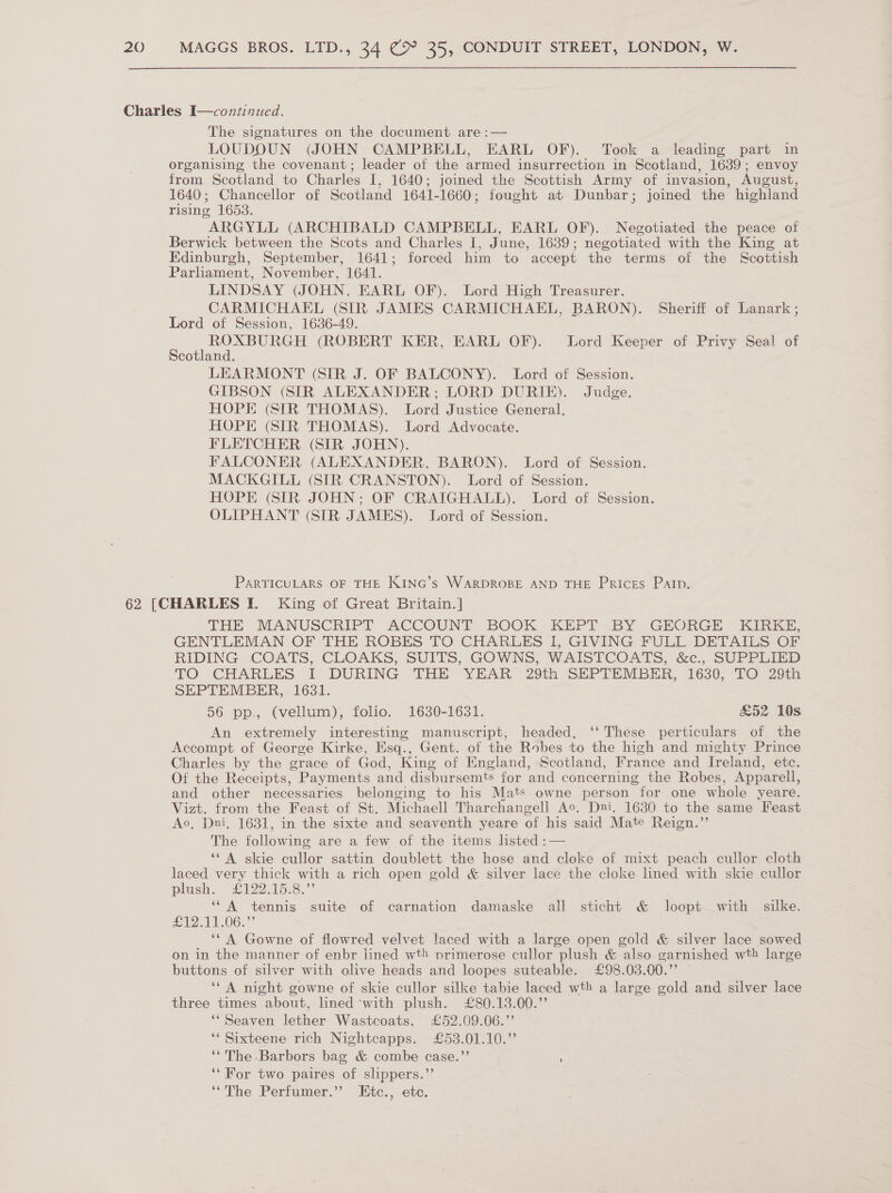 The signatures on the document are :— LOUDOUN (JOHN CAMPBELL, EARL OF). Took a leading part in organising the covenant; leader of the armed insurrection in Scotland, 1639; envoy from Scotland to Charles I, 1640; joined the Scottish Army of invasion, August, 1640; Chancellor of Scotland 1641-1660; fought at Dunbar; joined the highland rising 1653. ARGYLL (ARCHIBALD CAMPBELL, EARL OF). Negotiated the peace of Berwick between the Scots and Charles I, June, 1639; negotiated with the King at Edinburgh, September, 1641; forced him to accept the terms of the Scottish Parhament, November, 1641. LINDSAY (JOHN, EARL OF). Lord High Treasurer. CARMICHAEL (SIR JAMES CARMICHAEL, BARON). Sheriff of Lanark ; Lord of Session, 1636-49. ee SS eadae id a (ROBERT KER, EARL OF). Lord Keeper of Privy Seal of Scotland. LEARMONT (SIR J. OF BALCONY). Lord of Session. GIBSON (SIR ALEXANDER; LORD DURIE). Judge. HOPE (SIR THOMAS). Lord Justice General. HOPE (SIR THOMAS). Lord Advocate. FLETCHER (SIR JOHN). FALCONER (ALEXANDER, BARON). Lord of Session. MACKGILL (SIR CRANSTON). Lord of Session. HOPE (SIR JOHN; OF CRAIGHALL). Lord of Session. OLIPHANT (SIR JAMES). Lord of Session. PARTICULARS OF THE KING’s WARDROBE AND THE Prices Pain. THE MANUSCRIPT ACCOUNT: BOOK KEPT-BY GEORGE KIRKE, GENTLEMAN OF THE ROBES TO CHARLES I, GIVING FULL DETAILS OF RIDING COATS, CLOAKS, SUITS, GOWNS, WAISTCOATS, &amp;c., SUPPLIED TO CHARLES I DURING THE YEAR 29th SEPTEMBER, 1630, TO 29th SEPTEMBER, 1631. 56 pp., (vellum), folio. 1630-1631. £52 10s An extremely interesting manuscript, headed, ‘‘ These perticulars of the Accompt of George Kirke, Esq., Gent. of the Robes to the high and mighty Prince Charles by the grace of God, King of England, Scotland, France and Ireland, etc. Of the Receipts, Payments and disbursemts for and concerning the Robes, Apparell, and other necessaries belonging to his Mats owne person for one whole yeare. Vizt. from the Feast of St. Michaell Tharchangell Ac, Dni. 1680 to the same Feast Ao, Dui, 1631, in the sixte and seaventh yeare of his said Mate Reign.” The following are a few of the items listed :— ‘* A skie cullor sattin doublett the hose and cloke of mixt peach cullor cloth laced very thick with a rich open gold &amp; silver lace the cloke lined with skie cullor plush. £122515:3.”’ ‘‘A tennis suite of carnation damaske all sticht &amp; loopt with silke. £12.11-06.” ‘* A Gowne of flowred velvet laced with a large open gold &amp; silver lace sowed on in the manner of enbr lined wt! primerose cullor plush &amp; also garnished wth large buttons of silver with olive heads and loopes suteable. £98.03.00.” — ‘* A night gowne of skie cullor silke tabie laced wth a large gold and silver lace three times about, lined ‘with plush. £80.13.00.”’ ‘“Seaven lether Wastcoats. £52.09.06.”’ ‘* Sixteene rich Nightcapps. £53.01.10.”’ ‘‘The Barbors bag &amp; combe case.”’ ' ‘‘For two paires of slippers.”’ ‘“The Perfumer.”’ Etc., ete.