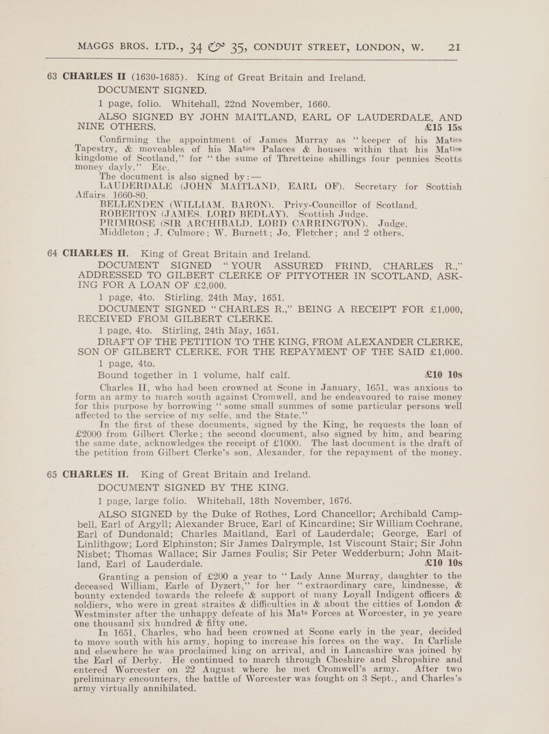   63 CHARLES IT (1630-1685). King of Great Britain and Ireland. DOCUMENT SIGNED. 1 page, folio. Whitehall, 22nd November, 1660. ALSO SIGNED BY JOHN MAITLAND, EARL OF LAUDERDALE, AND NINE OTHERS. £15 15s Confirming the appointment of James Murray as ‘‘ keeper of his Maties Tapestry, &amp; moveables of his Maties Palaces &amp; houses within that his Maties kingdome of Scotland,’’ for ‘‘the sume of Thretteine shillings four pennies Scotts money dayly.”’ Etc. The document is also signed by :— LAUDERDALE (JOHN MAITLAND, EARL OF). Secretary for Scottish Affairs. 1660-80. BELLENDEN (WILLIAM, BARON). Privy-Councillor of Scotland. ROBERTON (JAMES. LORD BEDLAY). Scottish Judge. PRIMROSE (SIR ARCHTBALD, LORD CARRINGTON). Judge. Middleton ; J. Culmore; W. Burnett; Jo, Fletcher; and 2 others. 64 CHARLES II. King of Great Britain and Ireland. DOCUMENT SIGNED “YOUR ASSURED FRIND, CHARLES &lt;R.,” ADDRESSED TO GILBERT CLERKE OF PITYOTHER IN SCOTLAND, ASK- ING FOR A LOAN OF £2,000. 1 page, 4to. Stirling, 24th May, 1651. DOCUMENT SIGNED “ CHARLES R.,” BEING A RECEIPT FOR £1,000, RECEIVED FROM GILBERT CLERKE. 1 page, 4to. Stirling, 24th May, 1651. DRAFT OF THE PETITION TO THE KING, FROM ALEXANDER CLERKE, SON OF GILBERT CLERKE, FOR THE REPAYMENT OF THE SAID £1,000. 1 page, 4to. Bound together in 1 volume, half calf. £10 10s Charles IIT, who had been crowned at Scone in January, 1651, was anxious to form an army to march south against Cromwell, and he endeavoured to raise money for this purpose by borrowing ‘‘ some small summes of some particular persons well affected to the service of my selfe, and the State.” In the first of these documents, signed by the King, he requests the loan of £2000 from Gilbert Clerke; the second document, also signed by him, and bearing the same date, acknowledges the receipt of £1000. The last document is the draft of the petition from Gilbert Clerke’s son, Alexander, for the repayment of the money. 65 CHARLES II. King of Great Britain and Ireland. DOCUMENT SIGNED BY THE KING. 1 page, large folio. Whitehall, 18th November, 1676. ALSO SIGNED by the Duke of Rothes, Lord Chancellor; Archibald Camp- bell, Earl of Argyll; Alexander Bruce, Earl of Kincardine; Sir William Cochrane, Earl of Dundonald; Charles Maitland, Earl of Lauderdale; George, Earl of Linlithgow; Lord Elphinston; Sir James Dalrymple, 1st Viscount Stair; Sir John Nisbet; Thomas Wallace; Sir James Foulis; Sir Peter Wedderburn; John Mait- land, Earl of Lauderdale. £10 10s Granting a pension of £200 a year to ‘ ‘ Lady Anne Murray, daughter to the deceased William, Earle of Dyzert,’ for her ‘‘ extraordinary care, kindnesse, &amp; bounty extended towards the releefe &amp; support of many Loyall Indigent officers &amp; soldiers, who were in great straites &amp; difficulties in &amp; about the citties of London &amp; Westminster after the unhappy defeate of his Mats Forces at Worcester, in ye yeare one thousand six hundred &amp; fifty one. In 1651, Charles, who had been crowned at Scone early in the year, decided to move south with his army, hoping to increase his forces on the way. In Carlisle and elsewhere he was proclaimed king on arrival, and in Lancashire was joined by the Earl of Derby. He continued to march through Cheshire and Shropshire and entered Worcester on 22 August where he met Cromwell’s army. After two preliminary encounters, the battle of Worcester was fought on 3 Sept., and Charles’s army virtually annihilated.