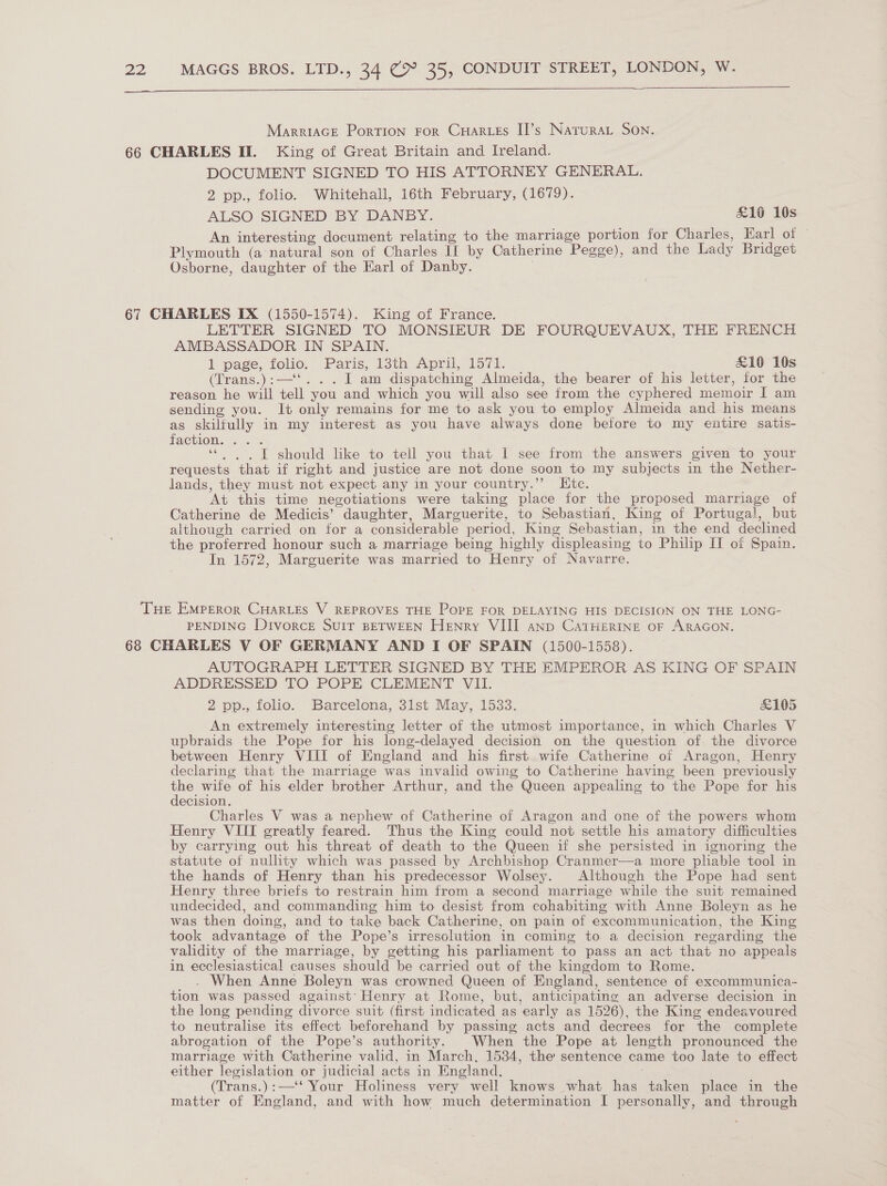   MarreiaGE Portion ror CuHarzss II’s Natura Son. 66 CHARLES If. King of Great Britain and Ireland. DOCUMENT SIGNED TO HIS ATTORNEY GENERAL. 2 pp., folio. Whitehall, 16th February, (1679). ALSO SIGNED BY DANBY. £16 10s An interesting document relating to the marriage portion for Charles, Earl of — Plymouth (a natural son of Charles If by Catherine Pegge), and the Lady Bridget Osborne, daughter of the Earl of Danby. 67 CHARLES IX (1550-1574). King of France. LETTER SIGNED TO MONSIEUR DE FOURQUEVAUX, THE FRENCH AMBASSADOR IN SPAIN. 1 pase, folio, Paris, 13th April, 157k. £10 10s (Trans.):—‘‘. . . I am dispatching Almeida, the bearer of his letter, for the reason he will tell you and which you will also see from the cyphered memoir I am sending you. It only remains for me to ask you to employ Almeida and his means as skilfully in my interest as you have always done before to my entire satis- faction. ... = “| . I should lke to tell you that I see from the answers given to your requests that if right and justice are not done soon to my subjects in the Nether- lands, they must not expect any in your country.”’ LKtc. At this time negotiations were taking place for the proposed marriage of Catherine de Medicis’ daughter, Marguerite, to Sebastian, King of Portugal, but although carried on for a considerable period, King Sebastian, in the end declined the proferred honour such a marriage being highly displeasing to Philip II of Spain. In 1572, Marguerite was married to Henry of Navarre. THe EMperor CuHar_Es V REPROVES THE POPE FOR DELAYING HIS DECISION ON THE LONG- PENDING Divorce SUIT BETWEEN Henry VIII anp CaTHERINE oF ARAGON. 68 CHARLES V OF GERMANY AND I OF SPAIN (1500-1558). AUTOGRAPH LETTER SIGNED BY THE EMPEROR AS KING OF SPAIN ADDRESSED TO POPE CLEMENT VII. 2 pp., folio. Barcelona, 31st May, 1533. &amp;105 An extremely interesting letter of the utmost importance, in which Charles V upbraids the Pope for his long-delayed decision on the question of the divorce between Henry VIII of England and his first wife Catherine of Aragon, Henry declaring that the marriage was invalid owing to Catherine having been previously the wife of his elder brother Arthur, and the Queen appealing to the Pope for his decision. Charles V was a nephew of Catherine of Aragon and one of the powers whom Henry VIII greatly feared. Thus the King could not settle his amatory difficulties by carrying out his threat of death to the Queen if she persisted in ignoring the statute of nullity which was passed by Archbishop Cranmer—a more pliable tool in the hands of Henry than his predecessor Wolsey. Although the Pope had sent Henry three briefs to restrain him from a second marriage while the suit remained undecided, and commanding him to desist from cohabiting with Anne Boleyn as he was then doing, and to take back Catherine, on pain of excommunication, the King took advantage of the Pope’s irresolution in coming to a decision regarding the validity of the marriage, by getting his parliament to pass an act that no appeals in ecclesiastical causes should be carried out of the kingdom to Rome. . When Anne Boleyn was crowned Queen of England, sentence of excommunica- tion was passed against’ Henry at Rome, but, anticipating an adverse decision in the long pending divorce suit (first indicated as early as 1526), the King endeavoured to neutralise its effect beforehand by passing acts and decrees for the complete abrogation of the Pope’s authority. When the Pope at length pronounced the marriage with Catherine valid, in March, 1534, the sentence came too late to effect either legislation or judicial acts in England. 5 (Trans.):—‘‘ Your Holiness very well knows what has taken place in the matter of England, and with how much determination I personally, and through
