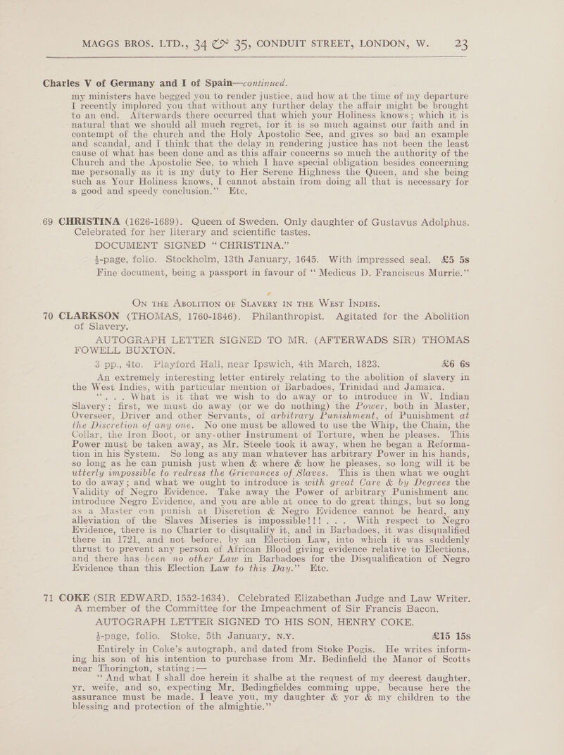  Charles V of Germany and I of Spain—conzinued. my ministers have begged vou to render justice, and how at the time of my departure Il recently implored you that without any further delay the affair might be brought to an end. Afterwards there occurred that which your Holiness knows; which it is natural that we should all much regret, for it is so much against our faith and in contempt of the church and the Holy Apostolic See, and gives so bad an example and scandal, and I think that the delay in rendering justice has not been the least cause of what has been done and as this affair concerns so much the authority of the Church and the Apostolic See, to which I have special obligation besides concerning me personally as it is my duty to Her Serene Highness the Queen, and she being such as Your Holiness knows, I cannot abstain from doing all that is necessary for a good and speedy conclusion.’’ Etc. 69 CHRISTINA (1626-1689). Queen of Sweden. Only daughter of Gustavus Adolphus. Celebrated for her literary and scientific tastes. DOCUMENT SIGNED “CHRISTINA.” 4-page, folio. Stockholm, 13th January, 1645. With impressed seal. £5 5s Fine document, being a passport in favour of ‘‘ Medicus D. Franciscus Murrie.”’ 4 On THE ABOLITION OF SLAVERY IN THE WeEsT INDIEs. 70 CLARKSON (THOMAS, 1760-1846). Philanthropist. Agitated for the Abolition of Slavery. AUTOGRAPH LETTER SIGNED TO MR. (AFTERWADS SIR) THOMAS FOWELL BUXTON. 3 pp., 4to. Playford Hall, near Ipswich, 4th March, 1823. &amp;6 6S An extremely interesting letter entirely relating to the abolition of slavery in the West Indies, with particular mention ot Barbadoes, Trinidad and Jamaica. ‘. .. What is it that we wish to do away or to introduce in W. Indian Slavery: first, we must do away (or we do nothing) the Power, both in Master, Overseer, Driver and other Servants, of arbitrary Punishment, of Punishment at the Discretion of any one. No one must be allowed to use the Whip, the Chain, the Collar, the lron Boot, or any-other Instrument of Torture, when he pleases. This Power must be taken away, as Mr. Steele took it away, when he began a Reforma- tion in his System. So long as any man whatever has arbitrary Power in his hands, so long as he can punish just when &amp; where &amp; how he pleases, so long will it be utterly vmpossible to redress the Grievances of Slaves. This is then what we ought to do away; and what we ought to introduce is with great Care &amp; by Degrees the Validity of Negro Evidence. Take away the Power of arbitrary Punishment anc introduce Negro Evidence, and you are able at once to do great things, but so long as a Master can punish at Discretion &amp; Negro Evidence cannot be heard, any alleviation of the Slaves Miseries is impossible!!! ... With respect to Negro Evidence, there is no Charter to disqualify it, and in Barbadoes, it was disqualified there in 1721, and not before, by an Election Law, into which it was suddenly thrust to prevent any person of African Blood giving evidence relative to Elections, and there has been no other Law in Barbadoes for the Disqualification of Negro Evidence than this Election Law to this Day.’ Etc. 71 COKE (SIR EDWARD, 1552-1634). Celebrated Elizabethan Judge and Law Writer. A member of the Committee for the Impeachment of Sir Francis Bacon. AUTOGRAPH LETTER SIGNED TO HIS SON, HENRY COKE. 4-page, folio. Stoke, 5th January, N.Y. é &amp;15 15s Entirely in Coke’s autograph, and dated from Stoke Pogis. He writes inform- ing his son of his intention to purchase from Mr. Bedinfield the Manor of Scotts near Thorington, stating :— ‘“ And what I shall doe herein it shalbe at the request of my deerest daughter, yr. weife, and so, expecting Mr. Bedingfieldes comming uppe, because here the assurance must be made, I leave you, my daughter &amp; yor &amp; my children to the blessing and protection of the almightie.”’