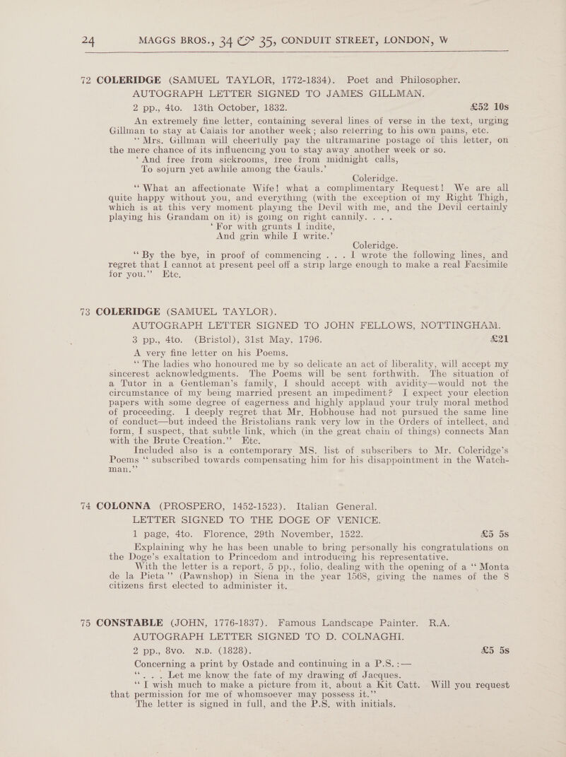 72 COLERIDGE (SAMUEL TAYLOR, 1772-1834). Poet and Philosopher. AUTOGRAPH LETTER SIGNED TO JAMES GILLMAN. 2 pp., 4to. 13th October, 1832. £52 10s An extremely fine letter, containing several lines of verse in the text, urging Gillman to stay at Calais tor another week; also reierring to his own pains, etc. ‘* Mrs. Gillman will cheertully pay the ultramarine postage of this letter, on the mere chance of its influencing you to stay away another week or so. ‘And free from sickrooms, free from midnight calls, To sojurn yet awhile among the Gauls.’ Coleridge. ‘““What an affectionate Wife! what a complimentary Request! We are all quite happy without you, and everything (with the exception ot my Right Thigh, which is at this very moment playing the Devil with me, and the Devil certainly playing his Grandam on it) is going on right cannily.... ‘For with grunts I indite, And grin while I write.’ Coleridge. ‘‘ By the bye, in proof of commencing ... I wrote the following lines, and regret that I cannot at present peel off a strip large enough to make a real Facsimile for you.”’ Ete. 73 COLERIDGE (SAMUEL TAYLOR). AUTOGRAPH LETTER SIGNED TO JOHN FELLOWS, NOTTINGHAM. 3 pp., 4to. (Bristol), 3ist May. 1796. &amp;21 A very fine letter on his Poems. ‘* The ladies who honoured me by so delicate an act of liberality, will accept my sincerest acknowledgments. The Poems will be sent forthwith. The situation of a Tutor in a Gentleman’s family, I should accept with avidity—would not the circumstance of my being married present an impediment? JI expect your election papers with some degree of eagerness and highly applaud your truly moral method of proceeding. I deeply regret that Mr. Hobhouse had not pursued the same line of conduct—but indeed the Bristolians rank very low in the Orders of intellect, and form, [ suspect, that subtle link, which (in the great chain of things) connects Man with the Brute Creation.”’ Ete. Included also is a contemporary MS. list of subscribers to Mr. Coleridge’s Poems ‘‘ subscribed towards compensating him for his disappointment in the Watch- man.’’ 74 COLONNA (PROSPERO, 1452-1523). Italian General. LETTER- SIGNED TO THE DOGE: OF VENICE: 1 page, 4to. Florence, 29th November, 1522. £&amp;5 5s Explaining why he has been unable to bring personally his congratulations on the Doge’s exaltation to Princedom and introducing his representative. With the letter is a report, 5 pp., folio, dealing with the opening of a ‘‘ Monta de la Pieta’’ (Pawnshop) in Siena in the year 1568, giving the names of the 8 citizens first elected to administer it. 75 CONSTABLE (JOHN, 1776-1837). Famous Landscape Painter. R.A. AUTOGRAPH LETTER SIGNED TO D. COLNAGHI. 2 pp., 8vo. N.D. (1828). £&amp;5 5s Concerning a print by Ostade and continuing in a P.S.:— *« . . Let me know the fate of my drawing of Jacques. ‘*T wish much to make a picture from it, about a Kit Catt. Will you request that permission for me of whomsoever may possess it.”’ The letter is signed in full, and the P.S. with initials.