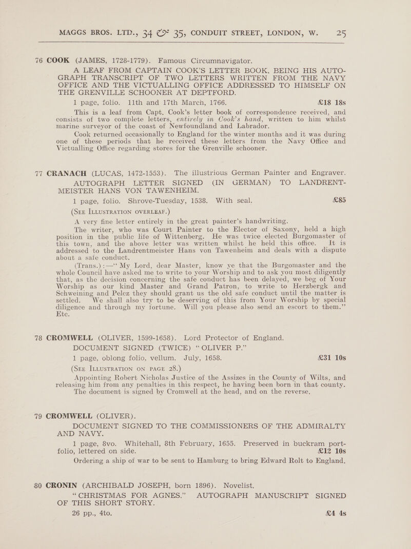  76 COOK (JAMES, 1728-1779). Famous Circumnavigator. A LEAF FROM CAPTAIN COOK’S LETTER BOOK, BEING HIS AUTO- GRAPH TRANSCRIPT OF TWO LETTERS WRITTEN FROM THE NAVY OFFICE AND THE VICTUALLING OFFICE ADDRESSED TO HIMSELF ON THE GRENVILLE SCHOONER AT DEPTFORD. 1 page, folio. llth and 17th March, 1766. £18 18s This is a leaf from Capt. Cook’s letter book of correspondence received, and consists of two complete letters, entirely in Cook’s hand, written to him whilst marine surveyor of the coast of Newfoundland and Labrador. Cook returned occasionally to England for the winter months and it was during one of these periods that he received these letters from the Navy Office and Victualling Office regarding stores for the Grenville schooner. 77 CRANACH (LUCAS, 1472-1553). The illustrious German Painter and Engraver. AUTOGRAPH LETTER SIGNED (IN GERMAN) TO LANDRENT- MEISTER HANS VON TAWENHEIM. 1 page, folio. Shrove-Tuesday, 1538. With seal. £85 (SEE ILLUSTRATION OVERLEAF.) A very fine letter entirely in the great painter’s handwriting. The writer, who was Court Painter to the Elector of Saxony, held a high position in the public life of Wittenberg. He was twice elected Burgomaster ot this town, and the above letter was written whilst he held this office. It is addressed to the Landrentmeister Hans von Tawenheim and deals with a dispute about a safe conduct. (Trans.):—‘‘ My Lord, dear Master, know ye that the Burgomaster and the whole Council have asked me to write to your Worship and to ask you most diligently that, as the decision concerning the safe conduct has been delayed, we beg of Your Worship as our kind Master and Grand Patron, to write to Herzbergk and Schweining and Pelez they should grant us the old safe conduct until the matter is settled. We shall also try to be deserving of this from Your Worship by special diligence and through my fortune. Will you please also send an escort to them.’ Kite. 78 CROMWELL (OLIVER, 1599-1658). Lord Protector of England. DOCUMENT SIGNED (TWICE) “ OLIVER P.” 1 page, oblong folio, vellum. July, 1658. £31 10s (SEE ILLUSTRATION ON PAGE 28.) Appointing Robert Nicholas Justice of the Assizes in the County of Wilts, and releasing him from any penalties in this respect, he having been born in that county. The document is signed by Cromwell at the head, and on the reverse. 79 CROMWELL (OLIVER). DOCUMENT SIGNED TO THE COMMISSIONERS OF THE ADMIRALTY AND NAVY. 1 page, 8vo. Whitehall, 8th February, 1655. Preserved in buckram port- folio, lettered on side. £12 10s Ordering a ship of war to be sent to Hamburg to bring Edward Rolt to England. 80 CRONIN (ARCHIBALD JOSEPH, born 1896). Novelist. “ CHRISTMAS FOR AGNES.” AUTOGRAPH MANUSCRIPT SIGNED OF THIS SHORT STORY. 26 pp., 4to. &amp;4 4s