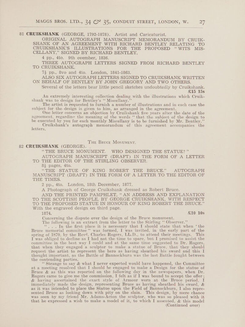   81 CRUIKSHANK (GEORGE, 1792-1878). Artist and Caricaturist. ORIGINAL AUTOGRAPH MANUSCRIPT MEMORANDUM BY CRUIK- SHANK OF AN AGREEMENT WITH RICHARD BENTLEY RELATING TO CRUIKSHANK’S ILLUSTRATIONS FOR THE PROPOSED “WITS MIS- CELLANY,” SIGNED BY RICHARD BENTLEY. 4 pp., 4to. 9th ovember, 1836. THREE AUTOGRAPH LETTERS SIGNED FROM RICHARD BENTLEY TO CRUIKSHANK. 73 pp., 8vo and 4to. London, 1841-1863. ALSO SIX AUTOGRAPH LETTERS SIGNED TO CRUIKSHANK WRITTEN ON BEHALF OF BENTLEY BY JOHN GREGORY AND TWO OTHERS. Several of the letters bear little pencil sketches undoubtedly by Cruikshank. £15 15s An extremely interesting collection dealing with the illustrations which Cruik- shank was to design for Bentley’s ‘‘ Miscellany.” The artist is requested to furnish a number of illustrations and in each case the subject for the design is given to him, as arranged in the agreement. One letter concerns an objection by Cruikshank five years after the date of the agreement. regardinc the meaning of the words ‘‘ that the subject of the design to be executed by you for each monthly Miscellany is to be furnished by Mr. Bentley.”’ Cruikshank’s autograph memorandum of this agreement accompanies the etters. THe Bruck Monument. 82 CRUIKSHANK (GEORGE). “THE BRUCE MONUMENT. WHO DESIGNED THE STATUE? ” AUTOGRAPH MANUSCRIPT (DRAFT) IN THE FORM OF A LETTER TO THE EDITOR OF THE STIRLING OBSERVER. 4 pages, 4to. “THE STATUE OF KING ROBERT THE BRUCE,’ AUTOGRAPH MANUSCRIPT (DRAFT) IN THE FORM OF A LETTER TO THE EDITOR OF THE TIMES. 2 pp., 4to. London, 18th December, 1877. A Photograph of George Cruikshank dressed as Robert Bruce. AND THE PRINTED PAMPHLET, “AN ADDRESS AND EXPLANATION TO THE SCOTTISH PEOPLE, BY GEORGE CRUIKSHANK, WITH RESPECT TO THE PROPOSED STATUE IN HONOUR OF KING ROBERT THE BRUCE.” With the engraved design on third page. 1874. £10 10s Concerning the dispute over the design of the Bruce monument. The following is an extract from the letter to the Stirling ‘‘ Observer.”’ ‘‘ . . In the first place it is necessary that I should state that when ‘the Bruce memorial committee’’ was formed, I was invited, in the early part of the spring of 1870, by the Revd. Charles Rogers, LL.D., to attend their meetings. This I was obliged to decline as I had not the time to spare, but I promised to assist the committee in the best way I could and at the same time suggested to Dr. Rogers, that when they engaged a sculptor to make a statue of Bruce, that they should request the artist to represent the hero as having sheathed his sword and this I thought important, as the Battle of Bannockburn was the last Battle fought between the contending parties. ‘‘ Strange to say &amp; what I never expected would have happened, the Committee at a meeting resolved that I should be engaged to make a Design for the statue of Bruce &amp; as this was reported on the following day in the newspapers, when Dr. Rogers came to give me the commission, I felt as if I was bound to accept the offer ; &amp; having ascertained the exact style of Armour worn at the Bruce period, I immediately made the design, representing Bruce as having sheathed his sword, &amp; as it was intended to place the Statue upon the Field of Bannockburn, I also repre- sented Bruce as looking down with pity on the slain. This design, by mere chance was seen by my friend Mr. Adams-Acton the sculptor, who was so pleased with it that he expressed a wish to make a model of it, to which I assented, &amp; this model