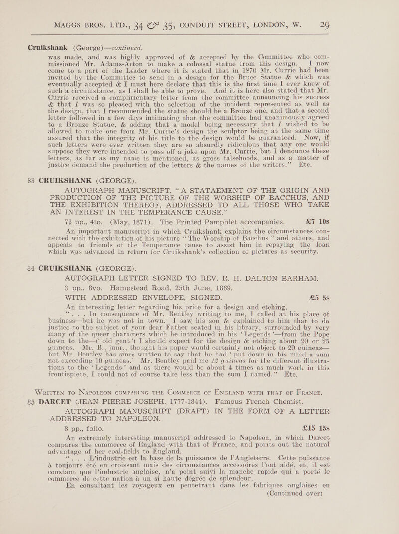  Cruikshank (George)—continued. was made, and was highly approved of &amp; accepted by the Committee who com- missioned Mr. Adams-Acton to make a colossal statue from this design. I now come to a part of the Leader where it is stated that in 1870 Mr. Currie had been invited by the Committee to send in a design for the Bruce Statue &amp; which was eventually accepted &amp; I must here declare that this is the first time I ever knew of such a circumstance, as I shall be able to prove. And it is here also stated that Mr. Currie received a complimentary letter from the committee announcing his success &amp; that I was so pleased with the selection of the incident represented as well as the design, that I recommended the statue should be a Bronze one, and that a second letter followed in a few days intimating that the committee had unanimously agreed to a Bronze Statue, &amp; adding that a model being necessary that J wished to be allowed to make one from Mr. Currie’s design the sculptor being at the same time assured that the integrity of his title to the design would be guaranteed. Now, if such letters were ever written they are so absurdly ridiculous that any one would suppose they were intended to pass off a joke upon Mr. Currie, but I denounce these letters, as far as my name is mentioned, as gross falsehoods, and as a matter of justice demand the production of the letters &amp; the names of the writers.” Htc. 83 CRUIKSHANK (GEORGE). AUTOGRAPH MANUSCRIPT, “A STATAEMENT OF THE ORIGIN AND PRODUCTION OF THE PICTURE OF THE WORSHIP OF BACCHUS, AND THE EXHIBITION THEREOF, ADDRESSED TO ALL THOSE WHO TAKE AN INTEREST IN THE TEMPERANCE CAUSE.” 4 pp., 4to. (May, 1871). The Printed Pamphlet accompanies. &amp;7 10s An important manuscript in which Cruikshank explains the circumstances con- nected with the exhibition of his picture ‘‘ The Worship of Bacchus ”’ and others, and appeals to friends of the Temperance cause to assist him in repaying the loan which was advanced in return for Cruikshank’s collection of pictures as security. 84 CRUIKSHANK (GEORGE). AUTOGRAPH LETTER SIGNED TO REV. R. H. DALTON BARHAM,. 3 pp., 8vo. Hampstead Road, 25th June, 1869. WITH ADDRESSED ENVELOPE, SIGNED. &amp;5 5s. An interesting letter regarding his price for a design and etching. ‘“. . . In consequence of Mr. Bentley writing to me, I called at his place of business—but he was not in town. I saw his son &amp; explained to him that to do justice to the subject of your dear Father seated in his hbrary, surrounded by very many of the queer characters which he introduced in his ‘ Legends ’—from the Pope down to the—(‘ old gent’) I should expect for the design &amp; etching about 20 or 25 guineas. Mr. B., junr., thought his paper would certainly not object to 20 guineas— but Mr. Bentley has since written to say that he had ‘ put down in his mind a sum not. exceeding 10 guineas.’ Mr. Bentley paid me 12 guineas for the different illustra- tions to the ‘ Legends’ and as there would be about 4 times as much work in this frontispiece, I could not of course take less than the sum I named.” Etc. WRITTEN TO NAPOLEON COMPARING THE COMMERCE OF ENGLAND WITH THAT OF FRANCE. 85 DARCET (JEAN PIERRE JOSEPH, 1777-1844). Famous French Chemist. AUTOGRAPH MANUSCRIPT (DRAFT) IN THE FORM OF A LETTER ADDRESSED TO NAPOLEON. 8. pp... Lolie: &amp;15 15s An extremely interesting manuscript addressed to Napoleon, in which Darcet compares the commerce of England with that of France, and points out the natural advantage of her coal-fields to England. ‘« . , L’industrie est la base de la puissance de l’Angleterre. Cette puissance a toujours été en croissant mais des circonstances accessoires l’ont aidé, et, il est constant que l’industrie anglaise, n’a point suivi la manche rapide qui a porté le commerce de cette nation 4 un si haute dégrée de splendeur. En consultant les voyageux en pentetrant dans les fabriques anglaises en