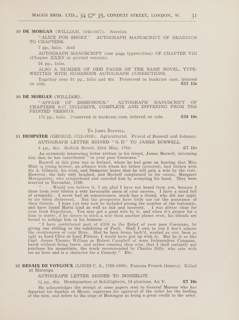  89 DE MORGAN (WILLIAM, 1842-1917). Novelist. “ALICE FOR. SHORT.” AUTOGRAPH MANUSCRIPT OF HEADINGS TO CHAPTERS. 7 pp., folio. And AUTOGRAPH MANUSCRIPT (one page typewritten) OF CHAPTER VIII (Chapter XXXV in printed version). 34 pp., folio. ALSO A NUMBER OF ODD PAGES OF THE SAME NOVEL, TYPE- WRITTEN WITH NUMEROUS AUTOGRAPH CORRECTIONS. Together over 81 pp., folio and 4to. Preserved in buckram case, lettered on side. £12 12s 90 DE MORGAN (WILLIAM). “ARTAIR: OF DISHONOUR.” AUTOGRAPH MANUSCRIPT OF CHAPTERS 9-17 INCLUSIVE, COMPLETE AND DIFFERING FROM THE PRINTED VERSION. 173 pp., folio. Preserved in buckram case, lettered on side. £19 10s To James BoswE Lt. 91 DEMPSTER (GEORGE, 1732-1818). Agriculturist. Friend of Boswell and Johnson. AUTOGRAPH LETTER SIGNED “G.D.” TO JAMES BOSWELL. 4 pp., 4to. Suffolk Street, 23rd May, 1769. &amp;7 10s An extremely interesting letter written to his friend, James Boswell, informing him that he has contributed ‘‘ to your poor Corsicans.”’ Boswell at this time was in Ireland, where he had gone on hearing that Miss Blair (a young heiress, an allhance with whom his father tavoured), had broken with Sir A. Gilmour, his rival, and Dempster hopes that he will gain a wife by the visit. However, the lady only laughed, and Boswell complained to his cousin, Margaret Montgomery, who sympathised and consoled him by accepting his hand. They were married in November, 1769. . “. . . Would you believe it, I am glad I have not heard from you, because I draw from your silence a very favourable omen of your success. I have a mind full of sympathy. [I never had an acquaintance, much less a friend, who did not apply to me when distressed. But the prosperous have little use for the assistance of their friends. I hope you may now be included among the number of the fortunate, and have found Maria kind as well as fair and innocent. I was alwise clear for your Irish Expedition. You may get a good wife by it, and when it’s proper for a man to marry, if he chuses to fetch a wife from another planet even, his friends are bound to indulge him in his humour. ... | ‘“T have contributed part of £100 to the Relief of your poor Corsicans, by giving one shilling to the exhibition of Paoli. Shall I own to you I don’t admire the countenance of your Hero. Had he been hump back’d, wanted an eye, been as ugly as Lord Clive or Lord Pitfour, I would have put up with it. But he is so like Capt. James Thomas William or Robert Campbell of some Independent Company, harsh without being brave, and rather cunning than wise, that I shall certainly not purchase his mezzotinto, tho much recommended by Charles Dilly, who sate with me an hour and is a character for a Comedy.”’ Etc. 92 DESAIX DE VOYGOUX (LOUIS C. A., 1768-1800). Famous French General. Killed at Marengo. AUTOGRAPH LETTER SIGNED TO DONZELOT. 13 pp., 4to. Headquarters at Schiltigheim, 14 pluviose, An V. £7 10s He acknowledges the receipt of some papers sent to General Moreau who has departed for Sambre et Meuse, expresses his approval of the order for the feeding of the men, and refers to the siege of Huningue as being a great credit to the army.