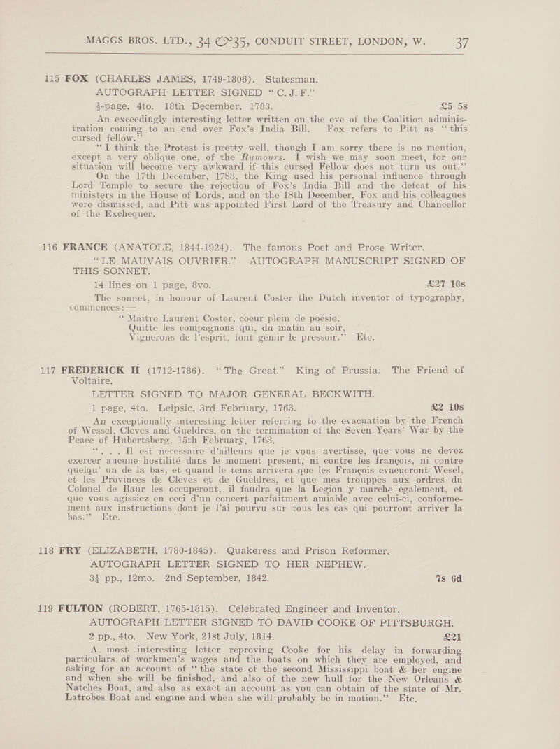  115 FOX (CHARLES JAMES, 1749-1806). Statesman. AUTOGRAPH: EHTTHR SIGNED “C.J. £.’ 4-page, 4to. 18th December, 1783. &amp;5 5s An exceedingly interesting letter written on the eve of the Coalition adminis- tration coming to an end over Fox’s India Bill. Fox refers to Pitt as ‘‘ this cursed fellow.’’ ‘‘T think the Protest is pretty well, though I am sorry there is no mention, except a very oblique one, of the Rumours. I wish we may soon meet, for our situation will become very awkward if this cursed Fellow does not turn us out.”’ On the 17th December, 1783, the King used his personal influence through Lord Temple to secure the rejection of Fox’s India Bill and the defeat of his ministers in the House of Lords, and on the 18th December, Fox and his colleagues were dismissed, and Pitt was appointed First Lord of the Treasury and Chancellor of the Exchequer. 116 FRANCE (ANATOLE, 1844-1924). The famous Poet and Prose Writer. “LE MAUVAIS OUVRIER.” AUTOGRAPH MANUSCRIPT SIGNED OF THIS SONNET. 14 lines on 1 page, 8vo. £27 10s The sonnet, in honour of Laurent Coster the Dutch inventor of typography, commences :— ‘‘ Maitre Laurent Coster, coeur plein de poésie, Quitte les compagnons qui, du matin au soir, Vignerons de l’esprit, font gémir le pressoir.’”’ Etc. 117 FREDERICK II (1712-1786). “The Great.” King of Prussia. The Friend of Voltaire. LETTER SIGNED TO MAJOR GENERAL BECKWITH. 1 page, 4to. Leipsic, 3rd February, 1763. £2 10s An exceptionally interesting letter referring to the evacuation by the French of Wessel, Cleves and Gueldres, on the termination of the Seven Years’ War by the Peace of Hubertsberg, 15th February, 1763. ““. . . Il est necessaire d’ailleurs que je vous avertisse, que vous ne devez exercer aucune hostilité dans le moment present, ni contre les francois, ni contre quelqu’ un de la bas, et quand le tems arrivera que les Francois evacueront Wesel, et les Provinces de Cleves et de Gueldres, et que mes trouppes aux ordres du Colonel de Baur les occuperont, il faudra que la Legion y marche egalement, et que vous agissiez en ceci d’un concert parfaitment amiable avec celui-ci, conforme- ment a instructions dont je l’ai pourvu sur tous les cas qui pourront arriver la bas.” te. 118 FRY (ELIZABETH, 1780-1845). Quakeress and Prison Reformer. AUTOGRAPH LETTER SIGNED TO HER NEPHEW. i pp., 12mo. 2nd September, 1842. Ws 6d 119 FULTON (ROBERT, 1765-1815). Celebrated Engineer and Inventor. AUTOGRAPH LETTER SIGNED TO DAVID COOKE OF PITTSBURGH. 2 pp., 4to. New York, 21st July, 1814. SSyAl I A most interesting letter reproving Cooke for his delay in forwarding particulars of workmen’s wages and the boats on which they are employed, and asking for an account of “the state of the second Mississippi boat &amp; her engine and when she will be finished, and also of the new hull for the New Orleans &amp; Natches Boat, and also as exact an account as you can obtain of the state of Mr. Latrobes Boat and engine and when she will probably be in motion.” Etc,