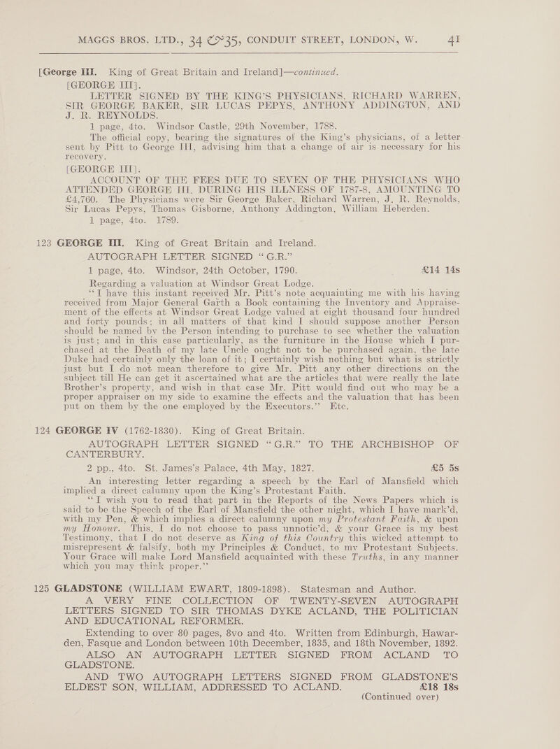    [George IIE. King of Great Britain and Ireland]—continued. [GEORGE UI}. LETTER SIGNED BY THE KING’S PHYSICIANS, RICHARD WARREN, SIR GEORGE BAKER, SIR LUCAS PEPYS, ANTHONY ADDINGTON, AND J. R. REYNOLDS. 1 page, 4to. Windsor Castle, 29th November, 1788. The official copy, bearing the signatures of the King’s physicians, of a letter sent by Pitt to George III, advising him that a change of air is necessary for his recovery. [GEORGE IIT}. ACCOUNT OF THE FEES DUE TO SEVEN OF THE PHYSICIANS WHO ATTENDED GEORGE IIT. DURING HIS ILLNESS OF 1787-8, AMOUNTING TO £4,760. The Physicians were Sir George Baker, Richard Warren, J. R. Reynolds, Sir Lucas Pepys, Thomas Gisborne, Anthony Addington, William Heberden. 1 page, 4to. 1789. 123 GEORGE III. King of Great Britain and Ireland. AUTOGRAPH LETTER SIGNED “G.R.” 1 page, 4to. Windsor, 24th October, 1790. &amp;14 14s Regarding a valuation at Windsor Great Lodge. ‘*T have this instant received Mr. Pitt’s note acquainting me with his having received from Major General Garth a Book containing the Inventory and Appraise- ment of the effects at Windsor Great Lodge valued at eight thousand four hundred and forty pounds; in all matters of that kind I should suppose another Person should be named by the Person intending to purchase to see whether the valuation is just; and in this case particularly, as the furniture in the House which I pur- chased at the Death of my late Uncle ought not to be purchased again, the late Duke had certainly only the loan of it; I certainly wish nothing but what 1s strictly just but I do not mean therefore to give Mr. Pitt any other directions on the subject till He can get it ascertained what are the articles that were really the late Brother’s property, and wish in that case Mr. Pitt would find out who may be a proper appraiser on my side to examine the effects and the valuation that has been put on them by the one employed by the Executors.’’ Etc. 124 GEORGE IV (1762-1830). King of Great Britain. AUTOGRAPH LETTER SIGNED “GR. TO THE -ANCHEISHOP “On CANTERBURY. 2 pp., 4to. St. James’s Palace, 4th May, 1827. &amp;5 5s An interesting letter regarding a speech by the Earl of Mansfield which imphed a direct calumny upon the King’s Protestant Faith. ‘*T wish you to read that part in the Reports of the News Papers which is said to be tthe Speech of the Earl of Mansfield the other night, which I have mark’d, with my Pen, &amp; which implies a direct calumny upon my Protestant Faith, &amp; upon my Honour. This. I do not choose to pass unnotic’d, &amp; your Grace is my best Testimony, that I do not deserve as King of this Country this wicked attempt to misrepresent &amp; falsify, both my Principles &amp; Conduct, to mv Protestant Subjects. Your Grace will make Lord Mansfield acquainted with these Truths, in any manner which you may think proper.” 125 GLADSTONE (WILLIAM EWART, 1809-1898). Statesman and Author. A VERY FINE COLLECTION OF TWENTY-SEVEN AUTOGRAPH LETTERS SIGNED TO SIR THOMAS DYKE ACLAND, THE POLITICIAN AND EDUCATIONAL REFORMER. Extending to over 80 pages, 8vo and 4to. Written from Edinburgh, Hawar- den, Fasque and London between 10th December, 1835, and 18th November, 1892. ALSO AN AUTOGRAPH LETTER SIGNED FROM ACLAND TO GLADSTONE. AND TWO AUTOGRAPH LETTERS SIGNED FROM GLADSTONE’S ELDEST SON, WILLIAM, ADDRESSED TO ACLAND. £18 18s