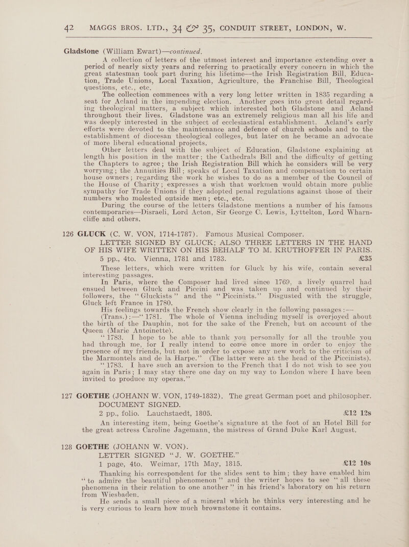 Gladstone (William Ewart)—continued. A collection of letters of the utmost interest and importance extending over a period of nearly sixty years and referring to practically every concern in which the great statesman took part during his lifetime—the Irish Registration Bill, Educa- tion, Trade Unions, Local Taxation, Agriculture, the Franchise Bill, Theological questions, etc., etc. The collection commences with a very long letter written in 1835 regarding a seat for Acland in the impending election. Another goes into great detail regard- ing theological matters, a subject which interested both Gladstone and Acland throughout their lives. Gladstone was an extremely religious man all his life and was deeply interested in the subject of ecclesiastical establishment. Acland’s early efforts were devoted to the maintenance and defence of church schools and to the establishment of diocesan theological colleges, but later on he became an advocate of more liberal educational projects. Other letters deal with the subject of Education, Gladstone explaining at length his position in the matter; the Cathedrals Bill and the difficulty of getting the Chapters to agree; the Irish Registration Bill which he considers will be very worrying ; the Annuities Bill; speaks of Local Taxation and compensation to certain house owners; regarding the work he wishes to do-as a member of the Council of the House of Charity; expresses a wish that workmen would obtain more public sympathy for Trade Unions if they adopted penal regulations against those of their numbers who molested ontside men; etc., etc. During the course of the letters Gladstone mentions a number of his famous contemporaries—Disraeli, Lord Acton, Sir George C. Lewis, Lyttelton, Lord Wharn- cliffe and others. 126 GLUCK (C. WW. VON, P7PETTOT : Famous Musical Composer. LETTER SIGNED BY GLUCK; ALSO THREE LETTERS IN THE HAND OF HIS WIFE WRITTEN ON HIS BEHALF TO M. KRUTHOFFER IN PARIS. 5 pp., 4to. Vienna, 1781 and 1783. £35 These letters, which were written for Gluck by his wife, contain several interesting passages. In Paris, where the Composer had lived since 1769, a lively quarrel had ensued between Gluck and Piccini and was taken up and continued by their followers, the ‘‘Gluckists’’ and the ‘‘ Piccinists.’’ Disgusted with the struggle, Gluck left France in 1780. His feelings towards the French show clearly in the following passages :—— (Trans.):—‘' 1781. The whole of Vienna including myself is overjoyed about the birth of the Dauphin, not for the sake of the French, but on account of the Queen (Marie Antoinette). ‘*1783. I hope to be able to thank you personally for all the trouble you had through me, for I really intend to come once more in order to enjoy the presence of my friends, but not in order to expose any new work to the criticism of the Marmontels and de la Harpe.’’ (The latter were at the head of the Piccinists). ‘©1783. I have such an aversion to the French that I do not wish to see you again in Paris; I.may stay there one day on my way to London where I have been invited to produce my operas.”’ 127 GOETHE (JOHANN W. VON, 1749-1832). The great German poet and philosopher. DOCUMENT SIGNED. 2 pp., folio. Lauchstaedt, 1805. #12 12s An interesting item, being Goethe’s signature at the foot of an Hotel Bill for the great actress Caroline Jagemann, the mistress of Grand Duke Karl August. 128 GOETHE (JOHANN W. VON). LETTER SIGNED “J. W. GOETHE.” 1 page, 4to. Weimar, 17th May, 1815. £12 10s Thanking his correspondent for the slides sent to him; they have enabled him ‘to admire the beautiful phenomenon ”’ and the writer hopes to see ‘‘ all these phenomena in their relation to one another”’ in his friend’s laboratory on his return from Wiesbaden. He sends a small piece of a mineral which he thinks very interesting and he is very curious to learn how much brownstone it contains.