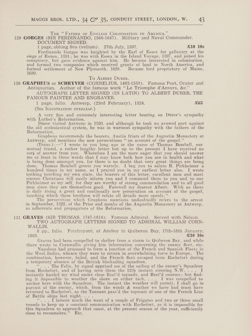 Tue “ FatHer oF ENGLISH COLONISATION IN AMERICA.” 129 GORGES (SIR FERDINANDO, 1566-1647). Military and Naval Commander. DOCUMENT SIGNED. 1 page, oblong 8vo (vellum). 27th July, 1597. £10 10s Ferdinando Gorges was knighted by the Earl of Essex for gallantry at the siege of Rouen, 1591; “he was with Essex in the Island Voyage, 1597, and joined his conspiracy, but gave evidence against him. He became interested ‘in colonisation, and formed two companies which received grants of land in North America, and formed settlement of New Plymouth, 1628. Became lord proprietary of Maine, 1639. To ALgert Durer. 130 GRAPHEUS or SCHRYVER (CORNELIUS, 1482-1558). Famous Poet, Orator and Antiquarian. Author of the famous work “Le Triomphe d’Anvers, &amp;c.” AUTOGRAPH LETTER SIGNED (IN LATIN) TO ALBERT DURER, THE FAMOUS PAINTER AND ENGRAVER. 1 page, folio. Antwerp, (23rd February), 1524. £63 (SEE ILLUSTRATION OVERLEAF.) A very fine and extremely interesting letter bearing on Direr’s sympathy with Luther’s Reformation. Diirer visited Antwerp in 1520, and although he took no avowed part against the old ecclesiastical system, he was in warmest sympathy with the fathers of the Reformation. Grapheus recommends the bearers, Austin friars of the Augustin Monastery at Antwerp, and mentions the new persecutions ‘‘on account of the gospel.” (Trans.):—‘‘ I wrote to you long ago in the name of Thomas Bombell, our mutual friend, a rather lengthy letter but up to the present I have received no sort of answer from you. Wherefore I am the more eager that you should answer me at least in three words that I may know both how you are in health and what is being done amongst you, for there is no doubt that very great things are being done. Thomas Bombell greets you warmly. I beg you to salute B. Pirkheimer a hundred times in my name, as I prayed you in my earliest letter also. I wrote nothing touching my own state, the bearers of this letter, excellent men and most sincere Christians will easily inform you and I commend them to you and to our Pirkheimer as my self, for they are worthy of strong commendation and to all good men since they are themselves good. Farewell my dearest Albert. With us there is daily rising a great and continually new persecution on account of the gospel, touching which these brethren will relate all details more openly.’’ The persecution which Grapheus mentions undoubtedly refers to the arrest in September, 1522,.of the Prior and monks of the Augustin Monastery at Antwerp, as adherents and propagators of the Reformation. 131 GRAVES (SIR THOMAS, 1747-1814). Famous Admiral. Served with Nelson. TWO AUTOGRAPH LETTERS SIGNED TO ADMIRAL WILLIAM CORN- WALLIS. 8 pp., folio. Foudroyant, at Anchor in Quiberon Bay, 17th-18th January, 1805. £10 10s Graves had been compelled to shelter from a storm in Quiberon Bay, and while there wrote to Cornwallis giving him information concerning the enemy fleet, etc. Napoleon had proposed to form a junction of the French and Spanish Fleets in the West Indies, whence they were to return in overwhelming force to Europe. The combination, however, failed, and the French fleet escaped from Rochefort during a temporary absence of the British blockading squadron. ‘*. . . The Felix, by signal apprised me of the sailing of the enemy’s Squadron from Rochefort, and of having seen them the 12th instant steering N.W.... instantly hauled my wind under close Reef’d topsails, and Reef’d courses; but find- ing it impossible to weather the shore on either tack. ... I was compelled to anchor here with the Squadron. The instant the weather will permit, I shall go in pursuit of the enemy, which, from the winds &amp; weather we have had must. have returned to Rochefort, as the Tonnant pass’d the topmast of one of the French Line of Battle ships last night. : I lament much the want of a couple of Frigates and two or three small vessels to keep up a constant communication with Rochefort, as it is impossible for this Squadron to approach that coast, at the present season of the year, sufficiently close to reconnoitre.”’ Ete.