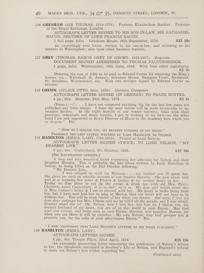136 GRESHAM (SIR THOMAS, 1519-1579). Famous Elizabethan Banker. Founder of the Royal Exchange, London. AUTOGRAPH LETTER SIGNED TO HIS SON-IN-LAW, SIR NATHANIEL BACON, BROTHER OF LORD FRANCIS BACON. 1 full page, folio. Gresham House, 16th September, 1579. &amp;31 16s An exceedingly rare letter, written to his son-in-law, and referring to his tenants at Walsingham; also upon other business matters. 137 GREY (THOMAS, BARON GREY OF GROBY, 1623-1657). Regicide. DOCUMENT SIGNED ADDRESSED TO THOMAS FAUCONBRIDGE. 1 page, folio. Westminster, 16th June, 1649. With four other ear ee S Ordering the sum of £300 to be paid to Edward Carter for repairing the King’s houses, viz.: Whitehall, St. James’s, Somerset House, Hampton Court, Richmond, St. Stephens, Westminster, etc. With two receipts signed by Edward Carter on reverse. 138 GRIMM (JULIUS OTTO, born 1830). German Composer. AUTOGRAPH LETTER SIGNED (IN GERMAN) TO FRANZ HUFFER. 4 pp., 8vo. Munster, 24th May, 1879. al 5s (Trans.):—‘‘. . . I have not composed anything big for the last few years nor published any little things. I hope the near tuture will be more favourable to my creative desires. In the eight months of our winter concerts, what with choir practises, rehearsals and music lessons, I get to nothing of my own—ou the other hand I am now appointed as Royal Director of Music to the Academy here which you so despise.’’ Etc. ‘““ How Do I IDOLIZE YOU, MY DEAREST HUSBAND OF MY HEART.” PROBABLY THE LAST LETTER WRITTEN BY LADY HAMILTON TO NELSON. 139 HAMILTON (EMMA, LADY, 1761-1815). Friend of Lord Nelson. AUTOGRAPH LETTER SIGNED (TWICE) TO LORD NELSON, “MY DEAREST LIFE.” 6 pp., 4to. Canterbury, 8th October, 1805. &amp;52 10s (SEE ILLUsTRATION OPPOSITE.) A long and very beautitul letter expressing her affection for Nelson and their daughter Horatia. This is probably the last letter written by Lady Hamilton to Nelson, he being killed on the 21st October following. ‘“My Dearest Lite, . . . I was obliged to send for Mariana ...my mother can ill spare her. She gives me such an amiable account of our dearest Horatia. She now reads very well &amp; is learning her notes &amp; French &amp; Italian &amp; my mother doats on her... . To-day we dine alone to eat up the scraps &amp; drink tea with old Mrs. Percy. Charlotte hates Canterbury, it is so dull; so it is. My dear girl writes every day in Miss Conner’s letter &amp; I am so pleased with her. My heart is broke being from her, but I have now had her so long at Merton that my heart will not bear to be without her. You will be even fonder of her when you return. She says, I love my dear dear godpapa but Mrs. Gibson told me he kill’d all the people, and I was afraid. Dearest angel she is! Oh, Nelson, how I love her, but how do I idolize you, my dearest husband of my heart, you are all in this world to your Emma. May God send you victory, and home soon to your Emma, Horatia, and paradise Merton, for when you are there it will be paradise. My own Nelson, may God prosper you &amp; preserve you, for the sake of your affectionate Emma.” Etc. “IT SAW YESTERDAY THAT LORD NELSON’S LETTERS TO ME WERE PUBLISHED.” 140 HAMILTON (EMMA, LADY). AUTOGRAPH LETTERS SIGNED. 4 pp., 4to. Temple Place, 22nd April, 1814. £15 15s An extremely interesting letter concerning the publication of Nelson’s letters to her, the falsehoods contained in Southey’s Life of Nelson, and England’s refusal to carry out Nelson’s last wishes regarding her.