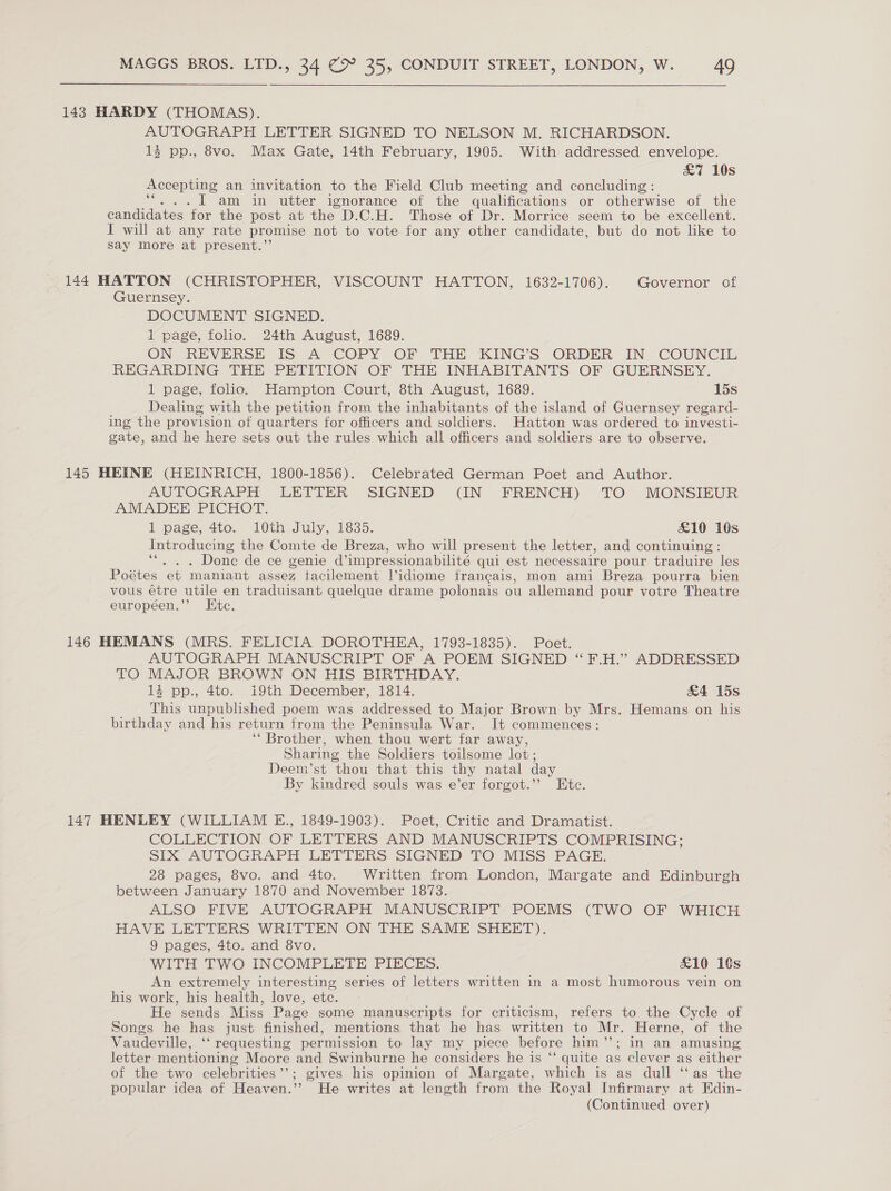 143 HARDY (THOMAS). AUTOGRAPH LETTER SIGNED TO NELSON M. RICHARDSON. 13 pp., 8vo. Max Gate, 14th February, 1905. With addressed envelope. £7 10s Accepting an invitation to the Field Club meeting and concluding: . I am in utter ignorance of the qualifications or otherwise of the candidates ‘for the post at the D.C.H. Those of Dr. Morrice seem to be excellent. I will at any rate promise not to vote for any other candidate, but do not like to Say more at present.”’ 144 HATTON (CHRISTOPHER, VISCOUNT HATTON, 1632-1706). Governor of Guernsey. DOCUMENT SIGNED. 1 page, folio. 24th August, 1689. ON REVERSE JIS A COPY OF THE KING’S ORDER IN COUNCIL REGARDING THE PETITION OF THE INHABITANTS OF GUERNSEY. 1 page, folio. Hampton Court, 8th August, 1689. 15s Dealing with the petition from the inhabitants of the island of Guernsey regard- ing the provision of quarters for officers and soldiers. Hatton was ordered to investi- gate, and he here sets out the rules which all officers and soldiers are to observe. 145 HEINE (HEINRICH, 1800-1856). Celebrated German Poet and Author. AUTOGRAPH LETTER SIGNED (IN FRENCH) TO MONSIEUR AMADEE PICHOT. 1 page, 4to. 10th July, 1835. £10 16s Introducing the Comte de Breza, who will present the letter, and continuing: ‘“. . . Done de ce genie d’impressionabilité qui est necessaire pour traduire les Poétes et maniant assez tacilement |’idiome francais, mon ami Breza pourra bien vous étre utile en traduisant quelque drame polonais ou allemand pour votre Theatre européen.’’ Etc. 146 HEMANS (MRS. FELICIA DOROTHEA, 1793-1835). Poet. AUTOGRAPH MANUSCRIPT OF A POEM SIGNED “F.H.” ADDRESSED LO MAJOR BROWN ON His BIRTHDAY. 14 pp., 4tc. i9th December, 1814. &amp;4 15s This unpublished poem was addressed to Major Brown by Mrs. Hemans on his birthday and his return from the Peninsula War. It commences: ‘* Brother, when thou wert far away, Sharing the Soldiers toilsome lot; Deem’st thou that this thy natal day By kindred souls was e’er forgot.’ Etc. 147 HENLEY (WILLIAM E., 1849-1903). Poet, Critic and Dramatist. COLLECTION OF LETTERS AND MANUSCRIPTS COMPRISING; SIX AUTOGRAPH LETTERS SIGNED TO MISS PAGE. 28 pages, 8vo. and 4to. Written from London, Margate and Edinburgh between January 1870 and November 1873. ALSO FIVE AUTOGRAPH MANUSCRIPT POEMS (TWO OF WHICH HAVE LETTERS WRITTEN ON THE SAME SHEET). 9 pages, 4to. and 8vo. WITH TWO INCOMPLETE PIECES. £10 18s An extremely interesting series of letters written in a most humorous vein on his work, his health, love, etc. He sends Miss Page some manuscripts for criticism, refers to the Cycle of Songs he has just finished, mentions that he has written to Mr. Herne, of the Vaudeville, ‘ requesting permission to lay my piece before him’’; in an amusing letter mentioning Moore and Swinburne he considers he is ‘‘ quite as clever as either of the two celebrities’’; gives his opinion of Margate, which is as dull ‘‘as the popular idea of Heaven.’’ He writes at length from the Royal Infirmary at Edin-