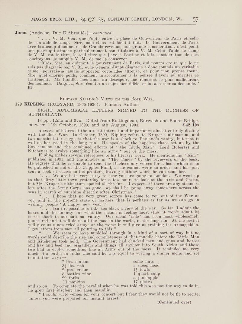  Junot (Andoche, Duc D’Abrantés)—continued. 6e V. M. Veut que j’opte entre la place de Gouverneur de Paris et celle de son ‘aide-de- -camp. Sire, mon choix est bientot fait. Le Gouvernment de Paris avec beaucoup d’honneurs, de Grands revenus, une grande consideration, n’est point une place qui attache particulierement son titulaire a V. M. Celui d’aide de camp de V. M. est le titre, le seul titre que j’aye a l’estime et a la consideration de mes concitoyens, je supplie V. M. de me le conserver. ‘Mais, Sire, en quittant le gouvernment de Paris, qui pourra croire que je ne suis pas disgracié par V. M. et le Général Junot disgracié a donc commis un veritable crime; pourrais-je jamais supporter cette idée affreuse, et pour mon propre coeur, Sire, quel énorme poids, comment m’accoutumer a la pensée d’avoir pti mériter ce traitement. Ma famille, mes amis au désespoir, me rendront le plus malheureux des hommes. Daignez, Sire, écouter un sujet bien fidéle, et lui accorder sa demande.”’ Etc. Rupyarp Kipe.Linc’s VIEws ON THE BoER War. 179 KIPLING (RUDYARD, 1865-1936). Famous Author. EIGHT AUTOGRAPH LETTERS SIGNED TO THE DUCHESS OF SUTHERLAND. 13 pp., 12mo and 8vo. Dated from Rottingdean, Burwash and Bonar Bridge, between 12th October, 1899, and 4th August, 1903. &amp;42 10s A series of letters of the utmost interest and importance almost entirely dealing with the Boer War. In October, 1899, Kipling refers to Kruger’s ultimatum, and two months later suggests that the war is a shock to England’s vanity, but that it will do her good in the long run. He es of the hopeless chaos set up by the Government and the combined efforts of “ the Little Man ”’ (Lord Roberts) and isitchener to evolve something like an army ‘‘ out of the mess. Kipling makes several references to his literary work. He mentions his ‘‘ Kim ”’ published in 1901, and the articles in ‘‘The Times” by the reviewers of the book. He regrets that he is unable to send the Duchess any verses for a book which is to be published in aid of the Cripples Fund, as he cannot write to order, and has just sent a book of verses to his printers, leaving nothing which he can send her, We are both very sorry to hear you are going to London. We went up to that dirty little town yesterday for a few hours to look at the Arts and Crafts, but Mr. Kruger’s ultimatum spoiled all the fun. I expect—if there are any steamers left atter the Army Corps has gone—we shall be going away somewhere across the seas in search of sunshine directly after Christmas.’ “|. . I hope that no very great sorrow has come to you out of the War as yet, and in the present state of matters that is perhaps as far as we can go in wishing people ‘A happy new year’.”’ a, Isn’t it possible to take too black a view of the war. So far, I admit the losses and the anxiety but what the nation is feeling most (tho’ it won't admit it) is the shock to our national vanity. Our racial ‘side’ has been most wholesomely punctured and it will do us all the good in the world, in the long run. At the best it will give us a new tried army ; at the worst it will give us training for Armageddon. I get letters from men all pointing to this.’ We seem to have muddled through in a kind of a sort of way but no, words could describe the size and completeness of that muddle before the Little Man and Kitchener took hold. The Government had chucked men and guns and horses and hay and beef and brigadiers and things all anyhow into South Africa and those two had to evolve something like an Army out of the mess. It reminded me very much of a butler in India who said he was equal to writing a dinner menu and set it out this way :— 7 lbs. mutton some nuts 34 lbs. fish a sheep head 2 pts. cream 14 fowls 5 bottles wine 1 quart soup 29 forks a pine-apple 11 napkins 17 plates and so on. To complete the parallel when he was told this was not the way to do it, he grew first insolent and then maudlin. ‘‘T could write verses for your concert but I fear they would not be fit to recite, unless you were prepared for instant arrest.”