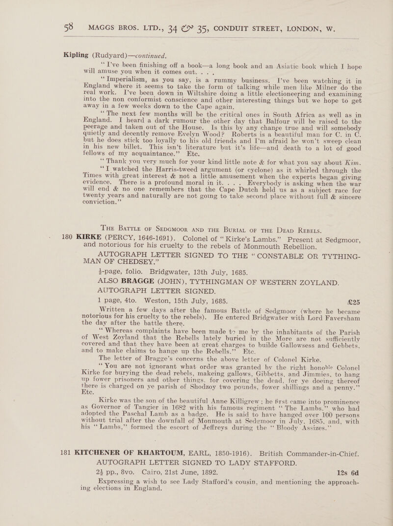  Kipling (Rudyard)—continued. ‘“Pve been finishing off a book—a long book and an Asiatic book which I hope will amuse you when it comes out. . . ‘Imperialism, as you say, is a rummy business. I’ve been watching it in Kngland where it seems to take the form of talking while men like Milner do the real work. I’ve been down in Wiltshire doing a little electioneering and examining into the non conformist conscience and other interesting things but we hope to get away in a few weeks down to the Cape again. ‘The next few months will be the critical ones in South Africa as well as in England. I heard a dark rumour the other day that Balfour will be raised to the peerage and taken out of the House. Is this by any change true and will somebody quietly and decently remove Evelyn Wood? Roberts is a beautiful man for C. in C. but he does stick too loyally to his old friends and I’m afraid he won’t sweep clean in his new billet. This isn’t literature but it’s life—and death to a lot of good fellows of my acquaintance.” Etc. “Thank you very much for your kind little note &amp; for what you say about Kim. ‘I watched the Harris-tweed argument (or cyclone) as it whirled through the Times with great interest &amp; not a little amusement when the experts began giving evidence. There is a profound moral in it... . Everybody is asking when the war will end &amp; no one remembers that the Cape Dutch held us as a subject race for twenty years and naturally are not going to take second place without full &amp; sincere conviction.”’ Tue BatrLte oF SEDGMOOR AND THE BuriaL OF THE DeEAp REBELS. 180 KIRKE (PERCY, 1646-1691). Colonel of “ Kirke’s Lambs.” Present at Sedgmoor, and notorious for his cruelty to the rebels of Monmouth Rebellion. AUTOGRAPH LETTER SIGNED TO THE “CONSTABLE OR TYTHING- MAN OF CHEDSEY.” 3-page, folio. Bridgwater, 13th July, 1685. ALSO BRAGGE (JOHN), TYTHINGMAN OF WESTERN ZOYLAND. AUTOGRAPH LETTER SIGNED. 1 page, 4to. Weston, 15th July, 1685. £25 Written a few days after the famous Battle of Sedgmoor (where he became notorious for his cruelty to the rebels). He entered Bridgwater with Lord Faversham the day after the battle there. “Whereas complaints have been made t+ me by the inhabitants of the Parish of West Zoyland that the Rebells lately buried in the More are not sufficiently covered and that they have been at great charges to builde Gallowsess and Gebbets. and to make claims to hange up the Rebells.”? Etc. The letter of Bragge’s concerns the above letter of Colonel Kirke. ‘You are not ignorant what order was granted by the right honoble Colonel Kirke for burying the dead rebels, makeing gallows, Gibbetts, and Jimmies, to hang up fower prisoners and other things. for covering the dead. for ye doeing thereof ere is charged on ye parish of Shodzoy two pounds, fower shillings and a penny.” te. Kirke was the son of the beautiful Anne Killigrew ; he first came into prominence as Governor of Tangier in 1682 with his famous regiment ‘‘ The Lambs.” who had adopted the Paschal Lamb as a badge. He is said to have hanged over 100 persons without trial after the downfall of Monmouth at Sedemoor in July. 1685, and, with his ‘“‘ Lambs,”’ formed the escort of Jeffreys during the ‘‘ Bloody -Assizes.”’ 181 KITCHENER OF KHARTOUM, EARL, 1850-1916). British Commander-in-Chief. AUTOGRAPH LETTER SIGNED TO LADY STAFFORD. 23 pp., 8vo. Cairo, 21st June, 1892. 12s 6d Expressing a wish to see Lady Stafford’s cousin, and mentioning the approach- ing elections in England.