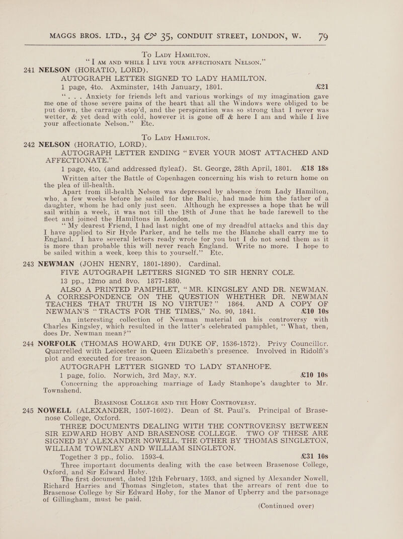 To Lapy HamiLTon. ““T AM AND WHILE I| LIVE YOUR AFFECTIONATE NELSON.”’ 241 NELSON (HORATIO, LORD). AUTOGRAPH LETTER SIGNED TO LADY HAMILTON. 1 page, 4to. Axminster, 14th January, 1801. fa | 6eé . Anxiety for friends left and various workings of my imagination gave me one of those severe pains of the heart that all the Windows were obliged to be put down, the carraige stop’d, and the perspiration was so strong that I never was wetter, &amp; yet dead with cold, however it is gone off &amp; here I am and while I live your affectionate Nelson.’ Etc. To Lapy HamMiLTon. 242 NELSON (HORATIO, LORD). AUTOGRAPH LETTER ENDING “EVER YOUR MOST ATTACHED AND AFFECTIONATE.” 1 page, 4to, (and addressed fiyleaf). St. George, 28th April, 1801. £18 18s Written after the Battle of Copenhagen concerning his wish to return home on the plea of ill-health. . Apart from ill-health Nelson was depressed by absence from Lady Hamilton, who, a few weeks before he sailed for the Baltic, had made him the father of a daughter, whom he had only just seen. Although he expresses a hope that he will sail within a week, it was not till the 18th of June that he bade farewell to the fleet and joined the Hamiltons in London, ‘* My dearest Friend, I had last night one of my dreadful attacks and this day I have apphed to Sir Hyde Parker, and he tells me the Blanche shall carry me to England. I have several letters ready wrote for you but I do not send them as it is more than probable this will never reach England. Write no more. I hope to be sailed within a week, keep this to yourself.’”’ Etc. 243 NEWMAN (JOHN HENRY, 1801-1890). Cardinal. FIVE AUTOGRAPH LETTERS SIGNED TO SIR HENRY COLE. 13 pp., 12mo and 8vo. 1877-1880. ALSO A PRINTED PAMPHLET, “MR. KINGSLEY AND DR. NEWMAN. A CORRESPONDENCE ON THE QUESTION WHETHER DR. NEWMAN TEACHES THAT TRUTH IS. NO VIRTUE?” 1864. AND A COPY: OF NEWMAN’S “TRACTS FOR THE TIMES,” No. 90, 1841. £10 10s An interesting collection of Newman material on his controversy with Charles Kingsley, which resulted in the latter’s celebrated pamphlet, ‘‘ What, then, does Dr. Newman mean ?”’ 244 NORFOLK (THOMAS HOWARD, 4TH DUKE OF, 1536-1572). Privy Councillor. Quarrelled with Leicester in Queen Elizabeth’s presence. Involved in Ridolfi’s plot and executed for treason. AUTOGRAPH LETTER SIGNED TO LADY SIANHOPE. 1 page, folio. Norwich, 3rd May, N.Y. £10 10s Concerning the approaching marriage of Lady Stanhope’s daughter to Mr. Townshend. BrasENOSE COLLEGE AND THE Hopy CONTROVERSY. 245 NOWELL (ALEXANDER, 1507-1602). Dean of St. Paul’s. Principal of Brase- nose College, Oxford. THREE DOCUMENTS DEALING WITH THE CONTROVERSY BETWEEN SIR EDWARD HOBY AND BRASENOSE COLLEGE. TWO OF THESE ARE SIGNED BY ALEXANDER NOWELL, THE OTHER BY THOMAS SINGLETON, WILLIAM TOWNLEY AND WILLIAM SINGLETON. Together 3 pp., folio. 1593-4. £31 1s Three important documents dealing with the case between Brasenose College, Oxford, and Sir Edward Hoby. The first document, dated 12th February, 1593, and signed by Alexander Nowell, Richard Harries and Thomas Singleton, states that the arrears of rent due to Brasenose College by Sir Edward Hoby, for the Manor of Upberry and the parsonage of Gillingham, must be paid.