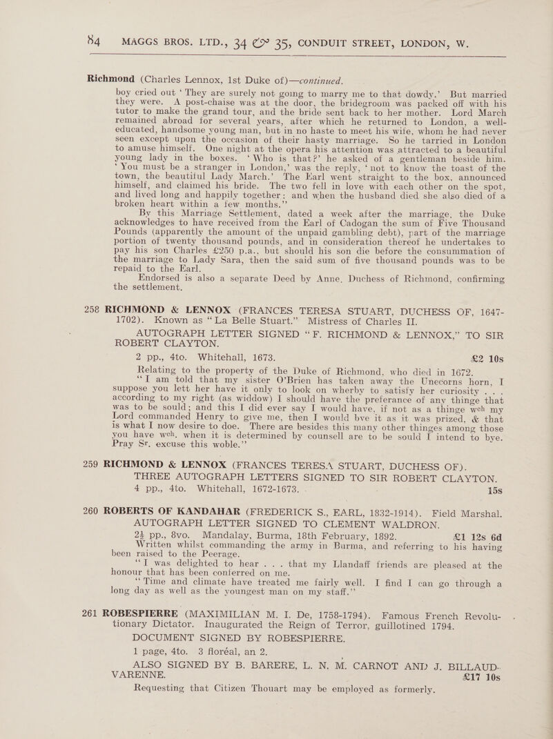   Richmond (Charles Lennox, lst Duke of)—continued. boy cried out ‘ They are surely not goimg to marry me to that dowdy.’ But married they were. A post-chaise was at the door, the bridegroom was packed off with his tutor to make the grand tour, and the bride sent back to her mother. Lord March remained abroad for several years, after which he returned to London, a well- educated, handsome young man, but in no haste to meet his wife, whom he had never seen except upon the occasion of their hasty marriage. So he tarried in London to amuse himself. One night at the opera his attention was attracted to a beautiful young lady in the boxes. ‘Who is that?’ he asked of a gentleman beside him. ‘You must be a stranger in London,’ was the reply, ‘not to Know the toast of the town, the beautiful Lady March.’ The Karl went straight to the box, announced himself, and claimed his bride. The two fell in love with each other on the spot, and lived long and happily together: and when the husband died she also died of a broken heart within a few months.”’ : By this’ Marriage Settlement, dated a week after the marriage, the Duke acknowledges to have received from the Earl of Cadogan the sum of Five Thousand Pounds (apparently the amount of the unpaid gambling debt), part of the marriage portion of twenty thousand pounds, and in consideration thereof he undertakes to pay his son Charles £250 p.a., but should his son die before the consummation of the marriage to Lady Sara, then the said sum of five thousand pounds was to be repaid to the Earl. | Endorsed is also a separate Deed by Anne. Duchess of Richmond, confirming the settlement. 258 RICHMOND &amp; LENNOX ‘(FRANCES TERESA STUART, DUCHESS OF, 1647- 1702). Known as “La Belle Stuart.’ Mistress of Charles II. AUTOGRAPH LETTER SIGNED “F. RICHMOND &amp; LENNOX,” TO SIR ROBERT CLAYTON. 2 pp., 4te. Whitehall, 1673. £2 10s Relating to the property of the Duke of Richmond, who died in 1672. “I am told that my sister O’Brien has taken away the Unecorns horn, I suppose you lett her have it only to look on wherby to satisfy her curiosity .. . according to my right (as widdow) I should have the preferance of any thinge that was to be sould; and this I did ever say I would have, if not as a thinge weh my Lord commanded Henry to give me, then I would bve it as it was prized, &amp; that is what I now desire to doe. There are besides this many other thinges among those you have weh, when it is determined by counsell are to be sould I intend to bye. Pray Sr. excuse this woble.”’ 259 RICHMOND &amp; LENNOX (FRANCES TERESA STUART, DUCHESS OF). THREE AUTOGRAPH LETTERS SIGNED TO SIR ROBERT CLAYTON. 4 pp., 4to. Whitehall, 1672-1673. 15s 260 ROBERTS OF KANDAHAR (FREDERICK S., EARL, 1832-1914). Field Marshal. AUTOGRAPH LETTER SIGNED TO CLEMENT WALDRON. 25 pp., 8vo. Mandalay, Burma, 18th February, 1892. £1 12s 6d Written whilst commanding the army in Burma, and referring to his having been raised to the Peerage. “I was delighted to hear... that my Llandaff friends are pleased at the honour that has been conterred on me. ‘Time and climate have treated me fairly well. I find I can go through a long day as well as the youngest man on my staff.” 261 ROBESPIERRE (MAXIMILIAN M. I. De, 1758-1794). Famous French Revolu- tionary Dictator. Inaugurated the Reign of Terror, guillotined 1794. DOCUMENT SIGNED BY ROBESPIERRE. 1 page, 4to. 3 floréal, an 2. ALSO SIGNED BY B. BARERE, L..N; Mo CARNOT AND J. BILLAUD- VARENNE. £17 10s Requesting that Citizen Thouart may be employed as formerly.
