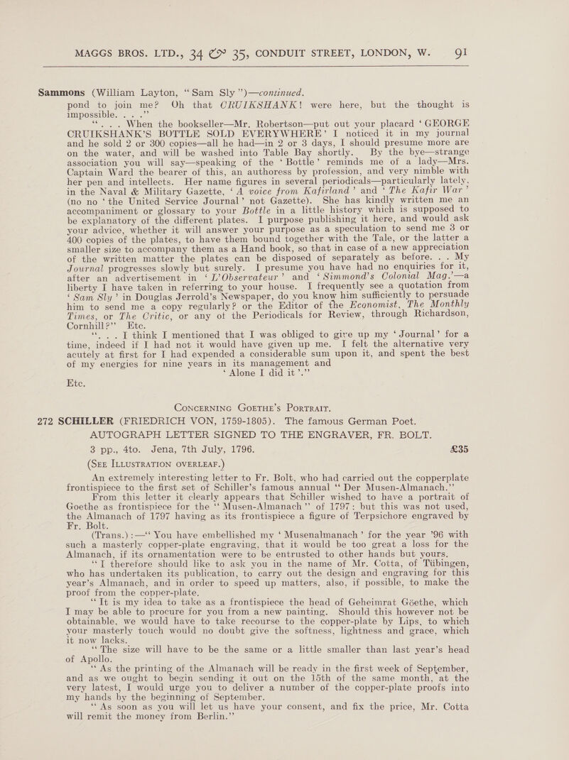 Sammons (William Layton, “Sam Sly ”)—continued. pond to join meP Oh that CRUIKSHANK! were here, but the thought is impossible. .. .”’ “©. . When the bookseller—Mr. Robertson—put out your placard ‘ GEORGE CRUIKSHANK’S BOTTLE SOLD EVERYWHERE’ I noticed it in my journal and he sold 2 or 300 copies—all he had—in 2 or 3 days, I should presume more are on the water, and will be washed into Table Bay shortly. By the bye—strange association you will say—speaking of the ‘ Bottle’ reminds me of a lady—Mrs. Captain Ward the bearer of this, an authoress by profession, and very nimble with her pen and intellects. Her name figures in several periodicals—particularly lately, in the Naval &amp; Military Gazette, ‘A voice from Kafirland’ and ‘ The Kafir War’ (no no ‘the United Service Journal’ not Gazette). She has kindly written me an accompaniment or glossary to your Bottle in a little history which 1s supposed to be explanatory of the different plates. I purpose publishing it here, and would ask your advice, whether it will answer your purpose as a speculation to send me 3 or 400 copies of the plates, to have them bound together with the Tale, or the latter a smaller size to accompany them as a Hand book, so that in case of a new appreciation of the written matter the plates can be disposed of separately as before. . . My Journal progresses slowly but surely. I presume you have had no enquiries for it, after an advertisement in ‘ L’Observateur’ and ‘ Simmond’s Colonial Mag.’—a liberty I have taken in referring to your house. I frequently see a quotation from ‘ Sam Sly’ in Douglas Jerrold’s Newspaper, do you know him sufficiently to persuade him to send me a copy regularly? or the Editor of the Economist, The Monthly Times, or The Critic, or any ot the Periodicals for Review, through Richardson, Cornhill?” Kite. «|. J think I mentioned that I was obliged to give up my ‘Journal’ for a time, indeed if I had not it would have given up me. I felt the alternative very acutely at first for I had expended a considerable sum upon it, and spent the best of my energies for nine years in its management and ‘ Alone I did it’.”’ Kite. CONCERNING GOETHE'S PorTRAIT. 272 SCHILLER (FRIEDRICH VON, 1759-1805). The famous German Poet. AUTOGRAPH LETTER SIGNED TO THE ENGRAVER, FR. BOLT. 3 pp., 4to. Jena, 7th July, 1796. £35 (SEE ILLUSTRATION OVERLEAF.) An extremely interesting letter to Fr. Bolt, who had carried out the copperplate frontispiece to the first set of Schiller’s famous annual ‘‘ Der Musen-Almanach.”’ From this letter it clearly appears that Schiller wished to have a portrait of Goethe as frontispiece for the ‘‘ Musen-Almanach’’ of 1797: but this was not used, the Almanach of 1797 having as its frontispiece a figure of Terpsichore engraved by Fr. Bolt. (Trans.):—‘‘ You have embellished my ‘ Musenalmanach’ for the year ’96 with such a masterly copper-plate engraving, that it would be too great a loss for the Almanach, if its ornamentation were to be entrusted to other hands but yours. ‘“T therefore should like to ask you in the name of Mr. Cotta, of Tiibingen, who has undertaken its publication, to carry out the design and engraving for this year’s Almanach, and in order to speed up matters, also, if possible, to make the proof from the copper-plate. ‘“Tt is my idea to take as a frontispiece the head of Geheimrat Goethe, which IT may be able to procure for you from a new painting. Should this however not be obtainable, we would have to take recourse to the copper-plate by Lips, to which your masterly touch would no doubt give the softness, lightness and grace, which it now lacks. ie size will have to be the same or a little smaller than last year’s head of Apollo. ‘* As the printing of the Almanach will be ready in the first week of September, and as we ought to begin sending it out on the 15th of the same month, at the very latest, I would urge you to deliver a number of the copper-plate proofs into my hands by the beginning of September. ‘‘ As soon as you will let us have your consent, and fix the price, Mr. Cotta will remit the money from Berlin.”’