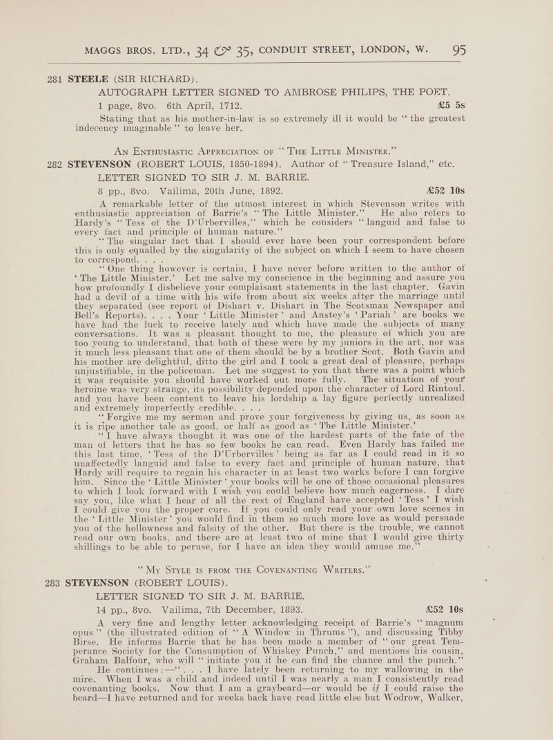  281 STEELE (SIR RICHARD). AUTOGRAPH LETTER SIGNED TO AMBROSE PHILIPS, THE POET. I page, Svo. 6th April, 1712. £5 5s Stating that as his mother-in-law is so extremely ill it would be ‘‘ the greatest indecency imaginable ”’ to leave her. AN ENTHUSIASTIC APPRECIATION OF “ THE Litrte MINISTER.” 282 STEVENSON (ROBERT LOUIS, 1850-1894). Author of “ Treasure Island,” etc. LETTER SIGNED TO SIR J. M. BARRIE. 8 pp., 8vo. Vailima, 20th June, 1892. £52 10s A remarkable letter of the utmost interest in which Stevenson writes with enthusiastic appreciation of Barrie’s ‘‘The Little Minister.”” He also refers to Hardy’s ‘Tess of the D’Urbervilles,’’ which he considers ‘‘languid and false to every fact and principle of human nature.”’ “The singular fact that I should ever have been your correspondent before this is only equalled by the singularity of the subject on which I seem to have chosen t6 correspond: ... ‘“One thing however is certain, I have never before written to the author of ‘The Little Minister.’ Let me salve my conscience in the beginning and assure you how profoundly I disbelieve your complaisant statements in the last chapter. Gavin had a devil of a time with his wife from about six weeks after the marriage until they separated (see report of Dishart v. Dishart in The Scotsman Newspaper and Bell’s Reports). . . . Your ‘ Little Minister’ and Anstey’s ‘Pariah’ are books we have had the luck to receive lately and which have made the subjects of many conversations. It was a pleasant thought to me, the pleasure of which you are too young to understand, that both of these were by my Juniors in the art, nor was it much less pleasant that one of them should be by a brother Scot. Both Gavin and his mother are delightful, ditto the girl and I took a great deal of pleasure, perhaps unjustifiable, in the policeman. Let me suggest to you that there was a point which it was requisite you should have worked out more fully. The situation of your heroine was very strange, its possibility depended upon the character of Lord Rintoul, and you have been content to leave his lordship a lay figure perfectly unrealized and extremely imperfectly credible. . . ‘Forgive me my sermon and prove your forgiveness by giving us, as soon as it is ripe another tale as good, or half as good as ‘The Little Minister.’ “T have always thought it was one of the hardest parts of the fate of the man of letters that he has so few books he can read. Even Hardy has failed me this last time, ‘Tess of the D’Urbervilles’ being as far as I could read in it so unaffectedly languid and false to every fact and principle of human nature, that Hardy will require to regain his character in at least two works before I can forgive him. Since the ‘ Little Minister’ your books will be one of those occasional pleasures to which I look forward with I wish you could believe how much eagerness. I dare say you, like what I hear of all the rest of England have accepted ‘Tess’ I wish I could give you the proper cure. If you could only read your own love scenes in the ‘ Little Minister’ you would find in them so much more love as would persuade you of the hollowness and falsity of the other. But there is the trouble, we cannot read our own books, and there are at least two of mine that I would give thirty shillings to be able to peruse, for I have an idea they would amuse me.”’ ““ My StryLe Is FROM THE COVENANTING WRITERS.” 283 STEVENSON (ROBERT LOUIS). LETTER SIGNED TO SIR. J. M. BARRIE: 14 pp., 8vo. Vailima, 7th December, 1893. £52 10s A very fine and lengthy letter acknowledging receipt of Barrie’s ‘‘ magnum opus’ (the illustrated edition of ‘‘ A Window in Thrums’’), and discussing Tibby Birse. He informs Barrie that he has been made a member of ‘our great Tem- perance Society for the Consumption of Whiskey Punch,’’ and mentions his cousin, Graham Balfour, who will ‘‘ initiate you if he can find the chance and the punch.”’ He continues:—‘‘. . . I have lately been returning to my wallowing in the mire. When I was a child and indeed until I was nearly a man I consistently read covenanting books. Now that I am a graybeard—or would be if I could raise the beard—I have returned and for weeks back have read little else but Wodrow, Walker,