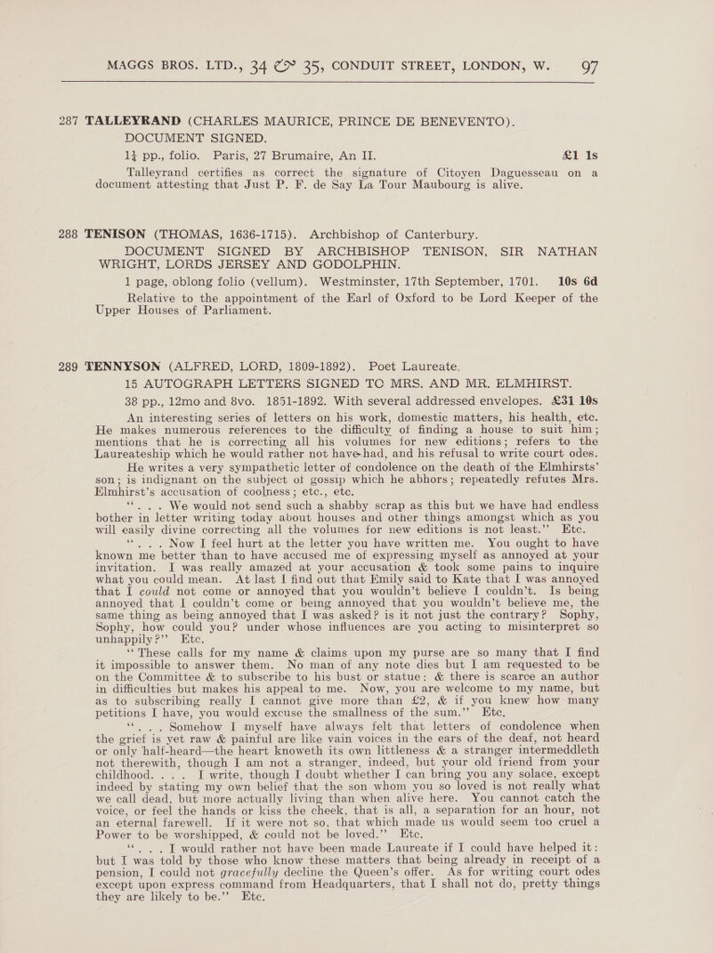 287 TALLEYRAND (CHARLES MAURICE, PRINCE DE BENEVENTO). DOCUMENT SIGNED. 17 pp., tolio.. Paris, 27. Brumaire, An II. &amp;1 1s Talleyrand certifies _as correct the signature of Citoyen Daguesseau on a document attesting that Just P. F. de Say La Tour Maubourg is alive. 288 TENISON (THOMAS, 1636-1715). Archbishop of Canterbury. DOCUMENT SIGNED BY ARCHBISHOP TENISON, SIR NATHAN WRIGHT, LORDS JERSEY AND GODOLPHIN. 1 page, oblong folio (vellum). Westminster, 17th September, 1701. 10s 6d Relative to the appointment of the Earl of Oxford to be Lord Keeper of the Upper Houses of Parliament. 289 TENNYSON (ALFRED, LORD, 1809-1892). Poet Laureate, 15 AUTOGRAPH LETTERS SIGNED TC MRS. AND MR. ELMHIRST. 38 pp., 12mo and 8vo. 1851-1892. With several addressed envelopes. £31 10s An interesting series of letters on his work, domestic matters, his health, etc. He makes numerous references to the difficulty of finding a house to suit him; mentions that he is correcting all his volumes for new editions; refers to the Laureateship which he would rather not have-had, and his refusal to write court odes. He writes a very sympathetic letter of condolence on the death of the Elmhirsts’ son; is indignant on the subject of gossip which he abhors; repeatedly refutes Mrs. Elmhirst’s accusation of coolness; etc., etc. ‘*. . . We would not send such a shabby scrap as this but we have had endless bother in letter writing today about houses and other things amongst which as you will easily divine correcting all the volumes for new editions is not least.’’ Etc. ‘“. . . Now I feel hurt at the letter you have written me. You ought to have known me better than to have accused me of expressing myself as annoyed at your invitation. I was really amazed at your accusation &amp; took some pains to inquire what you could mean. At last I find out that Emily said to Kate that I was annoyed that I could not come or annoyed that you wouldn’t believe I couldn’t. Is being annoyed that I couldn’t come or being annoyed that you wouldn’t believe me, the same thing as being annoyed that I was asked? is it not just the contrary? Sophy, Sophy, how could you? under whose influences are you acting to misinterpret so unhappily ?”’ Etc. ‘These calls for my name &amp; claims upon my purse are so many that I find it impossible to answer them. No man of any note dies but I am requested to be on the Committee &amp; to subscribe to his bust or statue: &amp; there is scarce an author in difficulties but makes his appeal to me. Now, you are welcome to my name, but as to subscribing really I cannot give more than £2, &amp; if you knew how many petitions I have, you would excuse the smallness of the sum.’’ Ktc, ‘“. |. Somehow I myself have always felt that letters of condolence when the grief is yet raw &amp; painful are like vain voices in the ears of the deaf, not heard or only half-heard—the heart knoweth its own littleness &amp; a stranger intermeddleth not therewith, though I am not a stranger, indeed, but your old friend from your childhood. . . . I write, though I doubt whether I can bring you any solace, except indeed by stating my own belief that the son whom you so loved is not really what we call dead, but more actually living than when alive here. You cannot catch the voice, or feel the hands or kiss the cheek, that is all, a separation for an hour, not an eternal farewell. If it were not so, that which made us would seem too cruel a Power to be worshipped, &amp; could not be loved.” Htc. ‘©. , IT would rather not have been made Laureate if I could have helped it: but I was told by those who know these matters that being already in receipt of a pension, I could not gracefully decline the Queen’s offer. As for writing court odes except upon express command from Headquarters, that I shall not do, pretty things they are likely to be.”’ Ete.