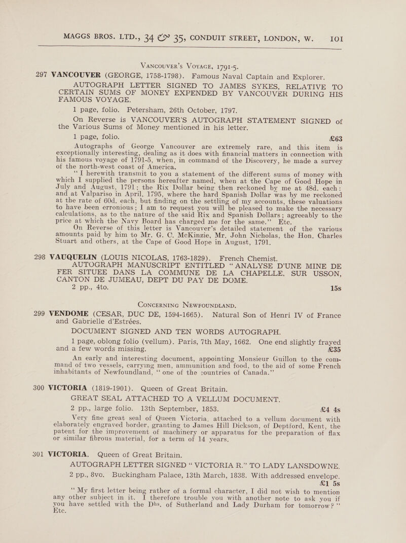 ee VANCOUVER’S VOYAGE, 1791-5. 297 VANCOUVER (GEORGE, 1758-1798). Famous Naval Captain and Explorer. AUTOGRAPH LETTER SIGNED TO JAMES SYKES, RELATIVE TO CERTAIN SUMS OF MONEY EXPENDED BY VANCOUVER DURING HIS FAMOUS VOYAGE. 1 page, folio. Petersham, 26th October, 1797. On Reverse is VANCOUVER’S AUTOGRAPH STATEMENT SIGNED of the Various Sums of Money mentioned in his letter. 1 page, folio. £63 Autographs of George Vancouver are extremely rare, and this item is exceptionally interesting, dealing as it does with financial matters in connection with his famous voyage of 1791-5, when, in command of the Discovery, he made a survey of the north-west coast of America. “I herewith transmit to you a statement of the different sums of money with which I supplied the persons hereafter named, when at the Cape of Good Hope in July and August, 1791; the Rix Dollar being then reckoned by me at 48d. each: and at Valpariso in April, 1795, where the hard Spanish Dollar was by me reckoned at the rate of 60d. each, but finding on the settling of my accounts, these valuations to have been erronious; I am to request you will be pleased to make the necessary calculations, as to the nature of the said Rix and Spanish Dollars; agreeably to the price at which the Navy Board has charged me for the same.’’ Etc. On Reverse of this letter is Vancouver’s detailed statement of the various amounts paid by him to Mr. G. C. McKinzie, Mr. John Nicholas, the Hon. Charles Stuart and others, at the Cape of Good Hope in August, 1791. 298 VAUQUELIN (LOUIS NICOLAS, 1763-1829). French Chemist. AUTOGRAPH MANUSCRIPT ENTITLED “ANALYSE D’UNE MINE DE FER SITUEE DANS LA COMMUNE DE LA CHAPELLE, SUR USSON, CANTON DE JUMEAU, DEPT DU PAY DE DOME. 2 pp., 4to. 15s CoNCERNING NEWFOUNDLAND. 299 VENDOME (CESAR, DUC DE, 1594-1665). Natural Son of Henri IV of France and Gabrielle d’Estrées. DOCUMENT SIGNED AND TEN WORDS AUTOGRAPH. 1 page, oblong folio (vellum). Paris, 7th May, 1662. One end slightly frayed and a few words missing. £35 An early and interesting document, appointing Monsieur Guillon to the com- mand of two vessels, carrying men, ammunition and food, to the aid of some French inhabitants of Newfoundland, ‘‘ one of the countries of Canada.” 300 VICTORIA (1819-1901). Queen of Great Britain. GREAT SEAL ATTACHED TO A VELLUM DOCUMENT. 2 pp., large folio. 13th September, 1853. £4 4s Very fine great seal of Queen Victoria. attached to a vellum document with elaborately engraved border, granting to James Hill Dickson, of Deptford, Kkent, the patent for the improvement of machinery or apparatus for the preparation of flax or similar fibrous material, for a term of 14 years. 301 VICTORIA. Queen of Great Britain. AUTOGRAPH LETTER SIGNED “ VICTORIA R.” TO LADY LANSDOWNE. 2 pp., 8vo. Buckingham Palace, 13th March, 1838. With addressed envelope. &amp;1 5s ‘“ My first letter being rather of a formal character, I did not wish to mention any other subject in it. I therefore trouble you with another note to ask you if you have settled with the Dbs, of Sutherland and Lady Durham for tomorrow? ”’ Kite.